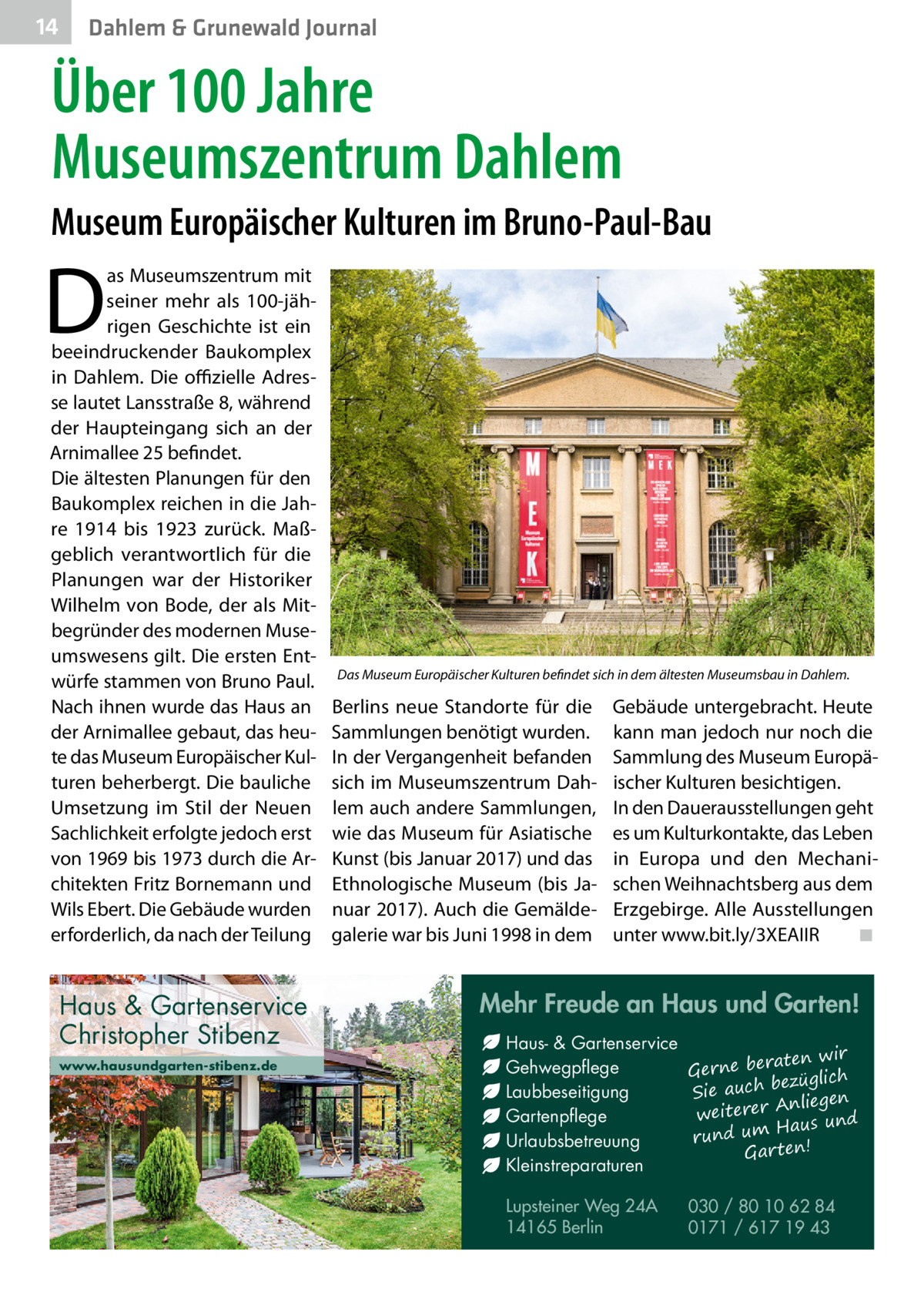 14  Dahlem & Grunewald Journal  Über 100 Jahre Museumszentrum Dahlem Museum Europäischer Kulturen im Bruno-Paul-Bau  D  as Museumszentrum mit seiner mehr als 100-jährigen Geschichte ist ein beeindruckender Baukomplex in Dahlem. Die offizielle Adresse lautet Lansstraße 8, während der Haupteingang sich an der Arnimallee 25 befindet. Die ältesten Planungen für den Baukomplex reichen in die Jahre 1914 bis 1923 zurück. Maßgeblich verantwortlich für die Planungen war der Historiker Wilhelm von Bode, der als Mitbegründer des modernen Museumswesens gilt. Die ersten Entwürfe stammen von Bruno Paul. Nach ihnen wurde das Haus an der Arnimallee gebaut, das heute das Museum Europäischer Kulturen beherbergt. Die bauliche Umsetzung im Stil der Neuen Sachlichkeit erfolgte jedoch erst von 1969 bis 1973 durch die Architekten Fritz Bornemann und Wils Ebert. Die Gebäude wurden erforderlich, da nach der Teilung  Haus & Gartenservice Christopher Stibenz www.hausundgarten-stibenz.de  Das Museum Europäischer Kulturen befindet sich in dem ältesten Museumsbau in Dahlem.  Berlins neue Standorte für die Sammlungen benötigt wurden. In der Vergangenheit befanden sich im Museumszentrum Dahlem auch andere Sammlungen, wie das Museum für Asiatische Kunst (bis Januar 2017) und das Ethnologische Museum (bis Januar 2017). Auch die Gemäldegalerie war bis Juni 1998 in dem  Gebäude untergebracht. Heute kann man jedoch nur noch die Sammlung des Museum Europäischer Kulturen besichtigen. In den Dauerausstellungen geht es um Kulturkontakte, das Leben in Europa und den Mechanischen Weihnachtsberg aus dem Erzgebirge. Alle Ausstellungen unter www.bit.ly/3XEAIIR ◾  Mehr Freude an Haus und Garten! Haus- & Gartenservice aten wir Gehwegpflege Gerne ber ezüglich b ch Laubbeseitigung Sie au Anliegen weiterer Gartenpflege Haus und m u rund Urlaubsbetreuung Gar ten! Kleinstreparaturen Lupsteiner Weg 24A 14165 Berlin  030 / 80 10 62 84 0171 / 617 19 43