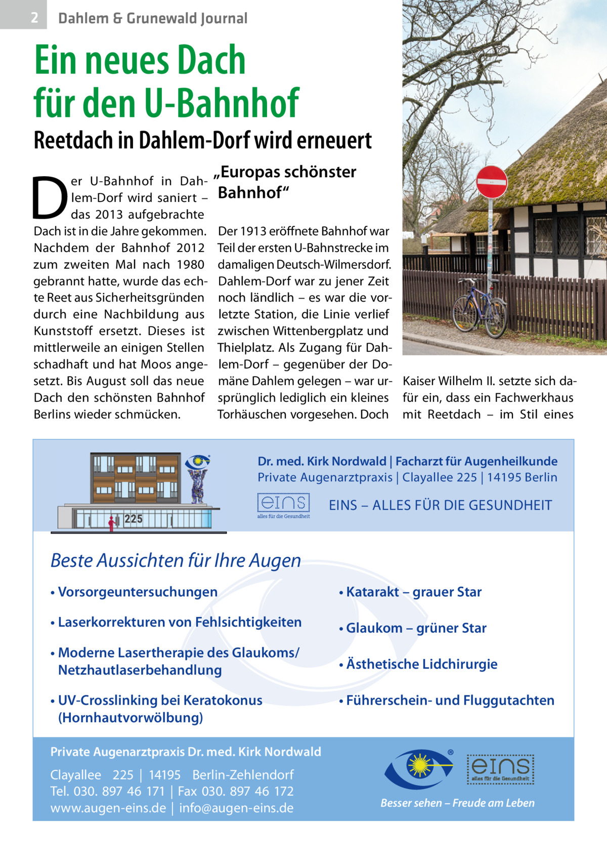 2  Dahlem & Grunewald Journal  Ein neues Dach für den U-Bahnhof  Reetdach in Dahlem-Dorf wird erneuert  D  er U-Bahnhof in Dahlem-Dorf wird saniert – das 2013 aufgebrachte Dach ist in die Jahre gekommen. Nachdem der Bahnhof 2012 zum zweiten Mal nach 1980 gebrannt hatte, wurde das echte Reet aus Sicherheitsgründen durch eine Nachbildung aus Kunststoff ersetzt. Dieses ist mittlerweile an einigen Stellen schadhaft und hat Moos angesetzt. Bis August soll das neue Dach den schönsten Bahnhof Berlins wieder schmücken.  „Europas schönster Bahnhof“ Der 1913 eröffnete Bahnhof war Teil der ersten U-Bahnstrecke im damaligen Deutsch-Wilmersdorf. Dahlem-Dorf war zu jener Zeit noch ländlich – es war die vorletzte Station, die Linie verlief zwischen Wittenbergplatz und Thielplatz. Als Zugang für Dahlem-Dorf – gegenüber der Domäne Dahlem gelegen – war ur- Kaiser Wilhelm II. setzte sich dasprünglich lediglich ein kleines für ein, dass ein Fachwerkhaus Torhäuschen vorgesehen. Doch mit Reetdach – im Stil eines Dr. med. Kirk Nordwald | Facharzt für Augenheilkunde Private Augenarztpraxis | Clayallee 225 | 14195 Berlin  EINS – ALLES FÜR DIE GESUNDHEIT  Beste Aussichten für Ihre Augen • Vorsorgeuntersuchungen  • Katarakt – grauer Star  • Laserkorrekturen von Fehlsichtigkeiten  • Glaukom – grüner Star  • Moderne Lasertherapie des Glaukoms/ Netzhautlaserbehandlung  • Ästhetische Lidchirurgie  • UV-Crosslinking bei Keratokonus (Hornhautvorwölbung)  • Führerschein- und Fluggutachten  Private Augenarztpraxis Dr. med. Kirk Nordwald  Clayallee 225 | 14195 Berlin-Zehlendorf Tel. 030. 897 46 171 | Fax 030. 897 46 172 www.augen-eins.de | info@augen-eins.de  Besser sehen – Freude am Leben