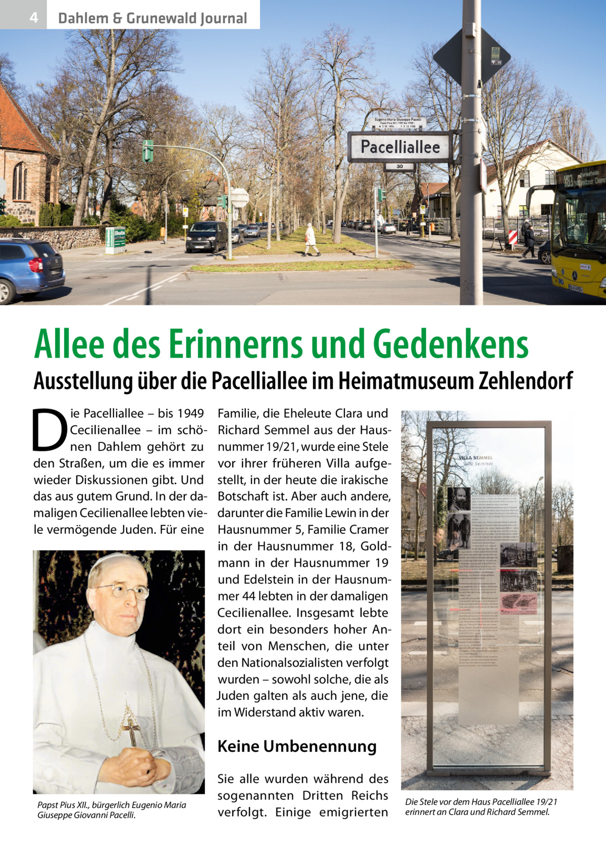 4  Dahlem & Grunewald Journal  Allee des Erinnerns und Gedenkens  Ausstellung über die Pacelliallee im Heimatmuseum Zehlendorf  D  ie Pacelliallee – bis 1949 Cecilienallee – im schönen Dahlem gehört zu den Straßen, um die es immer wieder Diskussionen gibt. Und das aus gutem Grund. In der damaligen Cecilienallee lebten viele vermögende Juden. Für eine  Familie, die Eheleute Clara und Richard Semmel aus der Hausnummer 19/21, wurde eine Stele vor ihrer früheren Villa aufgestellt, in der heute die irakische Botschaft ist. Aber auch andere, darunter die Familie Lewin in der Hausnummer 5, Familie Cramer in der Hausnummer  18, Goldmann in der Hausnummer  19 und Edelstein in der Hausnummer 44 lebten in der damaligen Cecilienallee. Insgesamt lebte dort ein besonders hoher Anteil von Menschen, die unter den Nationalsozialisten verfolgt wurden – sowohl solche, die als Juden galten als auch jene, die im Widerstand aktiv waren.  Keine Umbenennung Papst Pius XII., bürgerlich Eugenio Maria Giuseppe Giovanni Pacelli.  Sie alle wurden während des sogenannten Dritten Reichs verfolgt. Einige emigrierten  Die Stele vor dem Haus Pacelliallee 19/21 erinnert an Clara und Richard Semmel.