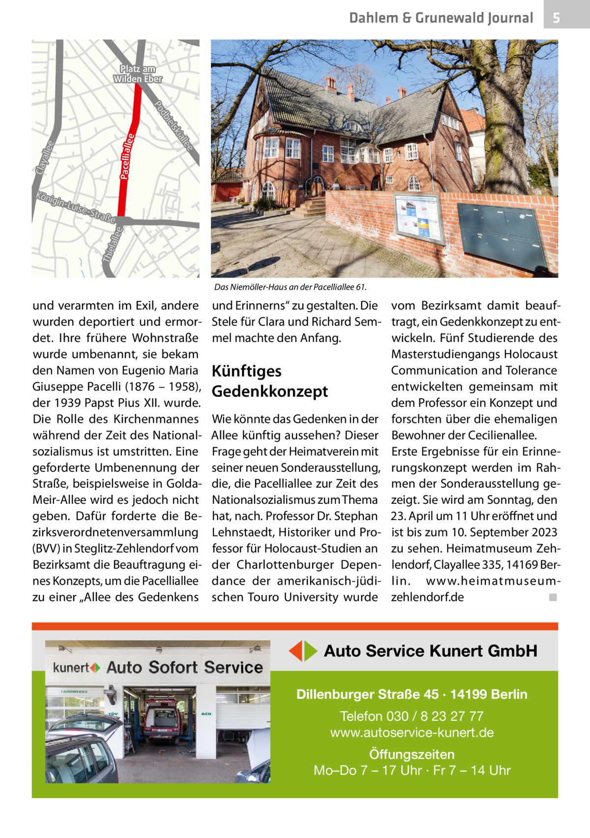 Dahlem & Grunewald Journal  5  Platz am Wilden Eber  Pacellialle  llee Clay a  lee ial  lsk bie  e  d Po  Kön ig  -Str aß  e  Thie lalle e  in-L uise  B1 B1  Das Niemöller-Haus an der Pacelliallee 61.  und verarmten im Exil, andere wurden deportiert und ermordet. Ihre frühere Wohnstraße wurde umbenannt, sie bekam den Namen von Eugenio Maria Giuseppe Pacelli (1876 – 1958), der 1939 Papst Pius XII. wurde. Die Rolle des Kirchenmannes während der Zeit des Nationalsozialismus ist umstritten. Eine geforderte Umbenennung der Straße, beispielsweise in GoldaMeir-Allee wird es jedoch nicht geben. Dafür forderte die Bezirksverordnetenversammlung (BVV) in Steglitz-Zehlendorf vom Bezirksamt die Beauftragung eines Konzepts, um die Pacelliallee zu einer „Allee des Gedenkens  und Erinnerns“ zu gestalten. Die vom Bezirksamt damit beaufStele für Clara und Richard Sem- tragt, ein Gedenkkonzept zu entwickeln. Fünf Studierende des mel machte den Anfang. Masterstudiengangs Holocaust Communication and Tolerance Künftiges entwickelten gemeinsam mit Gedenkkonzept dem Professor ein Konzept und Wie könnte das Gedenken in der forschten über die ehemaligen Allee künftig aussehen? Dieser Bewohner der Cecilienallee. Frage geht der Heimatverein mit Erste Ergebnisse für ein Erinneseiner neuen Sonderausstellung, rungskonzept werden im Rahdie, die Pacelliallee zur Zeit des men der Sonderausstellung geNationalsozialismus zum Thema zeigt. Sie wird am Sonntag, den hat, nach. Professor Dr. Stephan 23. April um 11 Uhr eröffnet und Lehnstaedt, Historiker und Pro- ist bis zum 10. September 2023 fessor für Holocaust-Studien an zu sehen. Heimatmuseum Zehder Charlottenburger Depen- lendorf, Clayallee 335, 14169 Berdance der amerikanisch-jüdi- lin. www.heimatmuseum◾ schen Touro University wurde zehlendorf.de  ◀▶ Auto Service Kunert GmbH Dillenburger Straße 45 · 14199 Berlin Telefon 030 / 8 23 27 77 www.autoservice-kunert.de Öffungszeiten Mo–Do 7 – 17 Uhr · Fr 7 – 14 Uhr