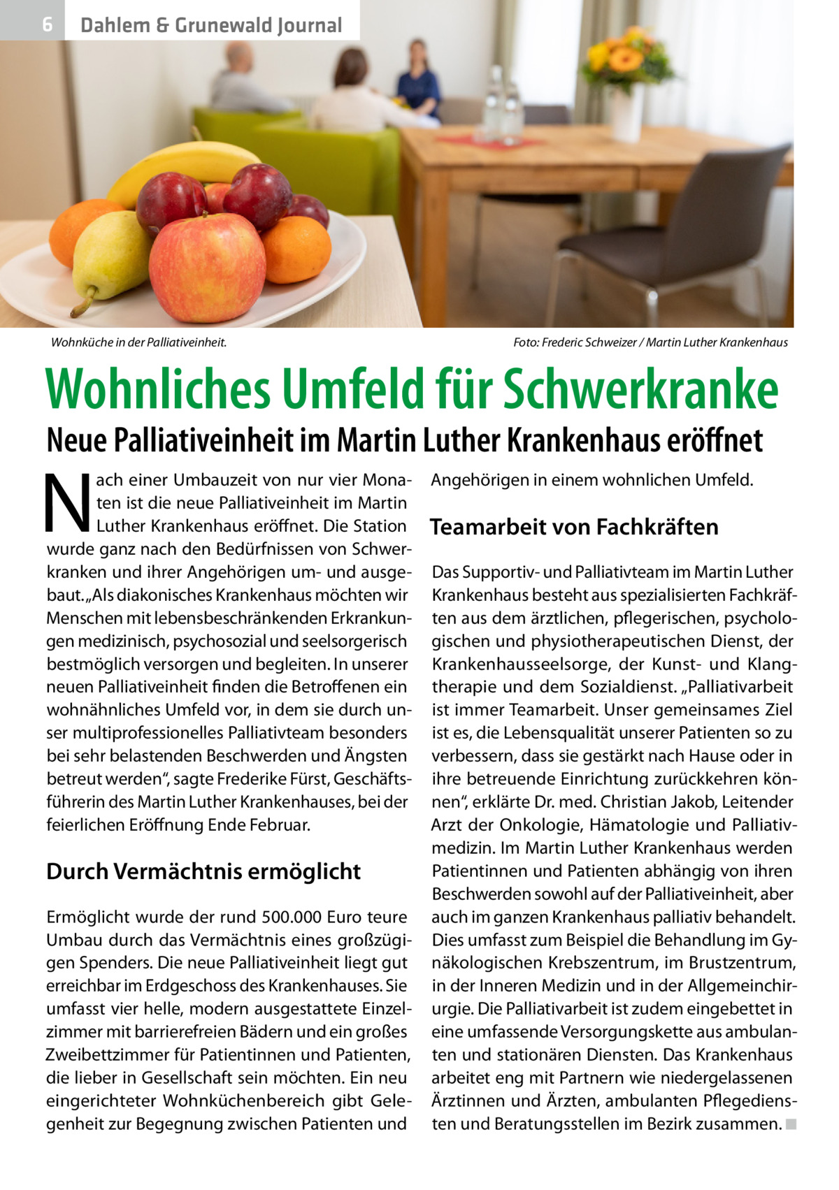 6  Dahlem & Grunewald Journal  Wohnküche in der Palliativeinheit.�  Foto: Frederic Schweizer / Martin Luther Krankenhaus  Wohnliches Umfeld für Schwerkranke Neue Palliativeinheit im Martin Luther Krankenhaus eröffnet  N  ach einer Umbauzeit von nur vier Monaten ist die neue Palliativeinheit im Martin Luther Krankenhaus eröffnet. Die Station wurde ganz nach den Bedürfnissen von Schwerkranken und ihrer Angehörigen um- und ausgebaut. „Als diakonisches Krankenhaus möchten wir Menschen mit lebensbeschränkenden Erkrankungen medizinisch, psychosozial und seelsorgerisch bestmöglich versorgen und begleiten. In unserer neuen Palliativeinheit finden die Betroffenen ein wohnähnliches Umfeld vor, in dem sie durch unser multiprofessionelles Palliativteam besonders bei sehr belastenden Beschwerden und Ängsten betreut werden“, sagte Frederike Fürst, Geschäftsführerin des Martin Luther Krankenhauses, bei der feierlichen Eröffnung Ende Februar.  Durch Vermächtnis ermöglicht Ermöglicht wurde der rund 500.000 Euro teure Umbau durch das Vermächtnis eines großzügigen Spenders. Die neue Palliativeinheit liegt gut erreichbar im Erdgeschoss des Krankenhauses. Sie umfasst vier helle, modern ausgestattete Einzelzimmer mit barrierefreien Bädern und ein großes Zweibettzimmer für Patientinnen und Patienten, die lieber in Gesellschaft sein möchten. Ein neu eingerichteter Wohnküchenbereich gibt Gelegenheit zur Begegnung zwischen Patienten und  Angehörigen in einem wohnlichen Umfeld.  Teamarbeit von Fachkräften Das Supportiv- und Palliativteam im Martin Luther Krankenhaus besteht aus spezialisierten Fachkräften aus dem ärztlichen, pflegerischen, psychologischen und physiotherapeutischen Dienst, der Krankenhausseelsorge, der Kunst- und Klangtherapie und dem Sozialdienst. „Palliativarbeit ist immer Teamarbeit. Unser gemeinsames Ziel ist es, die Lebensqualität unserer Patienten so zu verbessern, dass sie gestärkt nach Hause oder in ihre betreuende Einrichtung zurückkehren können“, erklärte Dr. med. Christian Jakob, Leitender Arzt der Onkologie, Hämatologie und Palliativmedizin. Im Martin Luther Krankenhaus werden Patientinnen und Patienten abhängig von ihren Beschwerden sowohl auf der Palliativeinheit, aber auch im ganzen Krankenhaus palliativ behandelt. Dies umfasst zum Beispiel die Behandlung im Gynäkologischen Krebszentrum, im Brustzentrum, in der Inneren Medizin und in der Allgemeinchirurgie. Die Palliativarbeit ist zudem eingebettet in eine umfassende Versorgungskette aus ambulanten und stationären Diensten. Das Krankenhaus arbeitet eng mit Partnern wie niedergelassenen Ärztinnen und Ärzten, ambulanten Pflegediensten und Beratungsstellen im Bezirk zusammen. ◾ �