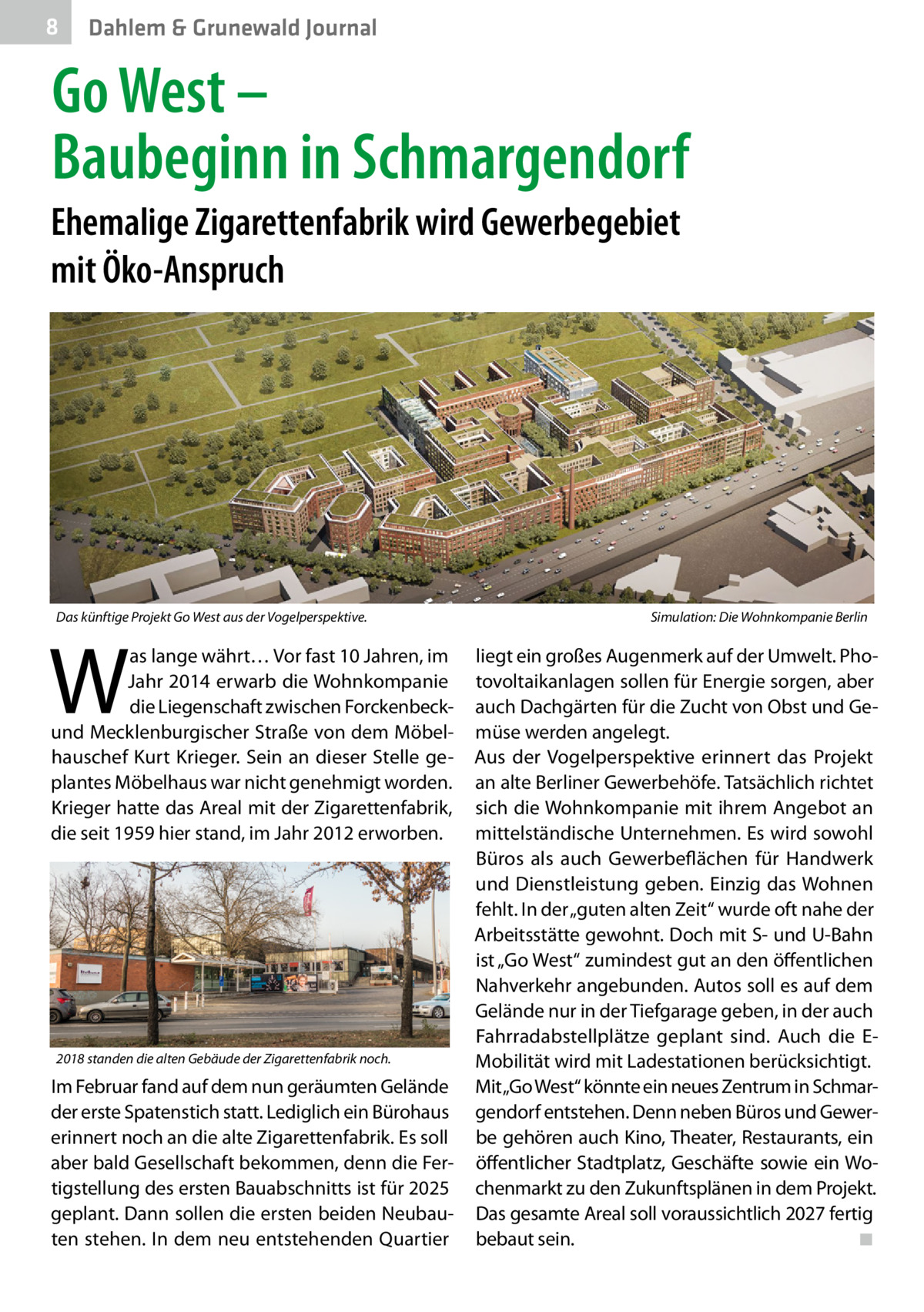 8  Dahlem & Grunewald Journal  Go West – Baubeginn in Schmargendorf Ehemalige Zigarettenfabrik wird Gewerbegebiet mit Öko-Anspruch  Das künftige Projekt Go West aus der Vogelperspektive.�  W  as lange währt… Vor fast 10 Jahren, im Jahr 2014 erwarb die Wohnkompanie die Liegenschaft zwischen Forckenbeckund Mecklenburgischer Straße von dem Möbelhauschef Kurt Krieger. Sein an dieser Stelle geplantes Möbelhaus war nicht genehmigt worden. Krieger hatte das Areal mit der Zigarettenfabrik, die seit 1959 hier stand, im Jahr 2012 erworben.  2018 standen die alten Gebäude der Zigarettenfabrik noch.  Im Februar fand auf dem nun geräumten Gelände der erste Spatenstich statt. Lediglich ein Bürohaus erinnert noch an die alte Zigarettenfabrik. Es soll aber bald Gesellschaft bekommen, denn die Fertigstellung des ersten Bauabschnitts ist für 2025 geplant. Dann sollen die ersten beiden Neubauten stehen. In dem neu entstehenden Quartier  Simulation: Die Wohnkompanie Berlin  liegt ein großes Augenmerk auf der Umwelt. Photovoltaikanlagen sollen für Energie sorgen, aber auch Dachgärten für die Zucht von Obst und Gemüse werden angelegt. Aus der Vogelperspektive erinnert das Projekt an alte Berliner Gewerbehöfe. Tatsächlich richtet sich die Wohnkompanie mit ihrem Angebot an mittelständische Unternehmen. Es wird sowohl Büros als auch Gewerbeflächen für Handwerk und Dienstleistung geben. Einzig das Wohnen fehlt. In der „guten alten Zeit“ wurde oft nahe der Arbeitsstätte gewohnt. Doch mit S- und U-Bahn ist „Go West“ zumindest gut an den öffentlichen Nahverkehr angebunden. Autos soll es auf dem Gelände nur in der Tiefgarage geben, in der auch Fahrradabstellplätze geplant sind. Auch die EMobilität wird mit Ladestationen berücksichtigt. Mit„Go West“ könnte ein neues Zentrum in Schmargendorf entstehen. Denn neben Büros und Gewerbe gehören auch Kino, Theater, Restaurants, ein öffentlicher Stadtplatz, Geschäfte sowie ein Wochenmarkt zu den Zukunftsplänen in dem Projekt. Das gesamte Areal soll voraussichtlich 2027 fertig bebaut sein. � ◾