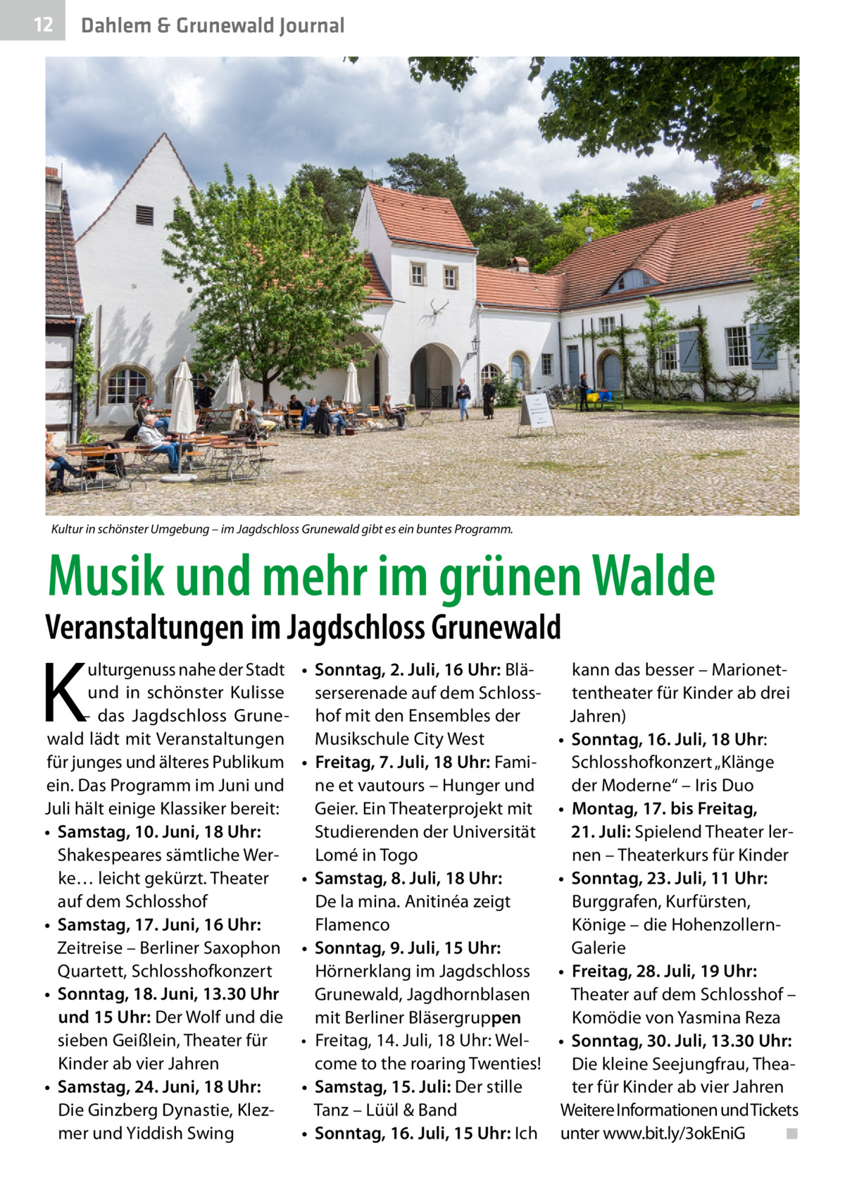 12  Dahlem & Grunewald Journal  Kultur in schönster Umgebung – im Jagdschloss Grunewald gibt es ein buntes Programm.  Musik und mehr im grünen Walde  Veranstaltungen im Jagdschloss Grunewald  K  ulturgenuss nahe der Stadt und in schönster Kulisse – das Jagdschloss Grunewald lädt mit Veranstaltungen für junges und älteres Publikum ein. Das Programm im Juni und Juli hält einige Klassiker bereit: •	 Samstag, 10. Juni, 18 Uhr: Shakespeares sämtliche Werke… leicht gekürzt. Theater auf dem Schlosshof •	 Samstag, 17. Juni, 16 Uhr: Zeitreise – Berliner Saxophon Quartett, Schlosshofkonzert •	 Sonntag, 18. Juni, 13.30 Uhr und 15 Uhr: Der Wolf und die sieben Geißlein, Theater für Kinder ab vier Jahren •	 Samstag, 24. Juni, 18 Uhr: Die Ginzberg Dynastie, Klezmer und Yiddish Swing  •	 Sonntag, 2. Juli, 16 Uhr: Bläserserenade auf dem Schlosshof mit den Ensembles der Musikschule City West •	 Freitag, 7. Juli, 18 Uhr: Famine et vautours – Hunger und Geier. Ein Theaterprojekt mit Studierenden der Universität Lomé in Togo •	 Samstag, 8. Juli, 18 Uhr: De la mina. Anitinéa zeigt Flamenco •	 Sonntag, 9. Juli, 15 Uhr: Hörnerklang im Jagdschloss Grunewald, Jagdhornblasen mit Berliner Bläsergruppen •	 Freitag, 14. Juli, 18 Uhr: Welcome to the roaring Twenties! •	 Samstag, 15. Juli: Der stille Tanz – Lüül & Band •	 Sonntag, 16. Juli, 15 Uhr: Ich  kann das besser – Marionettentheater für Kinder ab drei Jahren) •	 Sonntag, 16. Juli, 18 Uhr: Schlosshofkonzert „Klänge der Moderne“ – Iris Duo •	 Montag, 17. bis Freitag, 21. Juli: Spielend Theater lernen – Theaterkurs für Kinder •	 Sonntag, 23. Juli, 11 Uhr: Burggrafen, Kurfürsten, Könige – die HohenzollernGalerie •	 Freitag, 28. Juli, 19 Uhr: Theater auf dem Schlosshof – Komödie von Yasmina Reza •	 Sonntag, 30. Juli, 13.30 Uhr: Die kleine Seejungfrau, Theater für Kinder ab vier Jahren Weitere Informationen und Tickets unter www.bit.ly/3okEniG� ◾