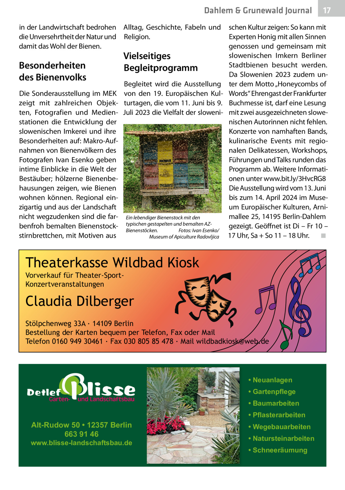 Dahlem & Grunewald Journal in der Landwirtschaft bedrohen Alltag, Geschichte, Fabeln und die Unversehrtheit der Natur und Religion. damit das Wohl der Bienen.  Besonderheiten des Bienenvolks  Vielseitiges Begleitprogramm  Begleitet wird die Ausstellung Die Sonderausstellung im MEK von den 19. Europäischen Kulzeigt mit zahlreichen Objek- turtagen, die vom 11. Juni bis 9. ten, Fotografien und Medien- Juli 2023 die Vielfalt der slowenistationen die Entwicklung der slowenischen Imkerei und ihre Besonderheiten auf: Makro-Aufnahmen von Bienenvölkern des Fotografen Ivan Esenko geben intime Einblicke in die Welt der Bestäuber; hölzerne Bienenbehausungen zeigen, wie Bienen wohnen können. Regional einzigartig und aus der Landschaft nicht wegzudenken sind die far- Ein lebendiger Bienenstock mit den benfroh bemalten Bienenstock- typischen gestapelten und bemalten AZBienenstöcken. Fotos: Ivan Esenko/ stirnbrettchen, mit Motiven aus Museum of Apiculture Radovljica  schen Kultur zeigen: So kann mit Experten Honig mit allen Sinnen genossen und gemeinsam mit slowenischen Imkern Berliner Stadtbienen besucht werden. Da Slowenien 2023 zudem unter dem Motto „Honeycombs of Words“ Ehrengast der Frankfurter Buchmesse ist, darf eine Lesung mit zwei ausgezeichneten slowenischen Autorinnen nicht fehlen. Konzerte von namhaften Bands, kulinarische Events mit regionalen Delikatessen, Workshops, Führungen und Talks runden das Programm ab. Weitere Informationen unter www.bit.ly/3HvcRG8 Die Ausstellung wird vom 13. Juni bis zum 14. April 2024 im Museum Europäischer Kulturen, Arnimallee 25, 14195 Berlin-Dahlem gezeigt. Geöffnet ist Di – Fr 10 – 17 Uhr, Sa + So 11 – 18 Uhr. ◾  Theaterkasse Wildbad Kiosk Vorverkauf für Theater-SportKonzertveranstaltungen  Claudia Dilberger Stölpchenweg 33A ∙ 14109 Berlin Bestellung der Karten bequem per Telefon, Fax oder Mail Telefon 0160 949 30461 ∙ Fax 030 805 85 478 ∙ Mail wildbadkiosk@web.de  • Neuanlagen • Gartenpflege • Baumarbeiten  Alt-Rudow 50 • 12357 Berlin 663 91 46  www.blisse-landschaftsbau.de  17 17  • Pflasterarbeiten • Wegebauarbeiten • Natursteinarbeiten • Schneeräumung