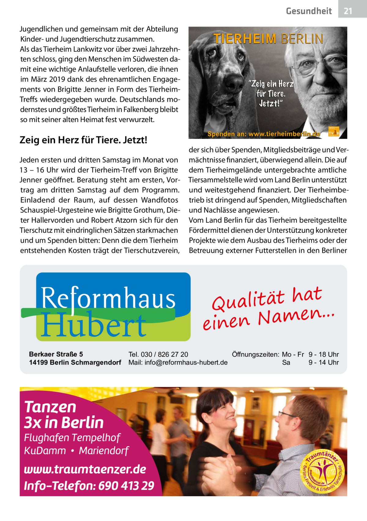 Gesundheit  21  Jugendlichen und gemeinsam mit der Abteilung Kinder- und Jugendtierschutz zusammen. Als das Tierheim Lankwitz vor über zwei Jahrzehnten schloss, ging den Menschen im Südwesten damit eine wichtige Anlaufstelle verloren, die ihnen im März 2019 dank des ehrenamtlichen Engagements von Brigitte Jenner in Form des TierheimTreffs wiedergegeben wurde. Deutschlands modernstes und größtes Tierheim in Falkenberg bleibt so mit seiner alten Heimat fest verwurzelt.  Zeig ein Herz für Tiere. Jetzt! Jeden ersten und dritten Samstag im Monat von 13 – 16 Uhr wird der Tierheim-Treff von Brigitte Jenner geöffnet. Beratung steht am ersten, Vortrag am dritten Samstag auf dem Programm. Einladend der Raum, auf dessen Wandfotos Schauspiel-Urgesteine wie Brigitte Grothum, Dieter Hallervorden und Robert Atzorn sich für den Tierschutz mit eindringlichen Sätzen starkmachen und um Spenden bitten: Denn die dem Tierheim entstehenden Kosten trägt der Tierschutzverein,  Hubert  Berkaer Straße 5 14199 Berlin Schmargendorf  der sich über Spenden, Mitgliedsbeiträge und Vermächtnisse finanziert, überwiegend allein. Die auf dem Tierheimgelände untergebrachte amtliche Tiersammelstelle wird vom Land Berlin unterstützt und weitestgehend finanziert. Der Tierheimbetrieb ist dringend auf Spenden, Mitgliedschaften und Nachlässe angewiesen. Vom Land Berlin für das Tierheim bereitgestellte Fördermittel dienen der Unterstützung konkreter Projekte wie dem Ausbau des Tierheims oder der Betreuung externer Futterstellen in den Berliner  at Qualität h n... e einen Nam  Tel. 030 / 826 27 20 Öffnungszeiten: Mo - Fr 9 - 18 Uhr Mail: info@reformhaus-hubert.de Sa 9 - 14 Uhr