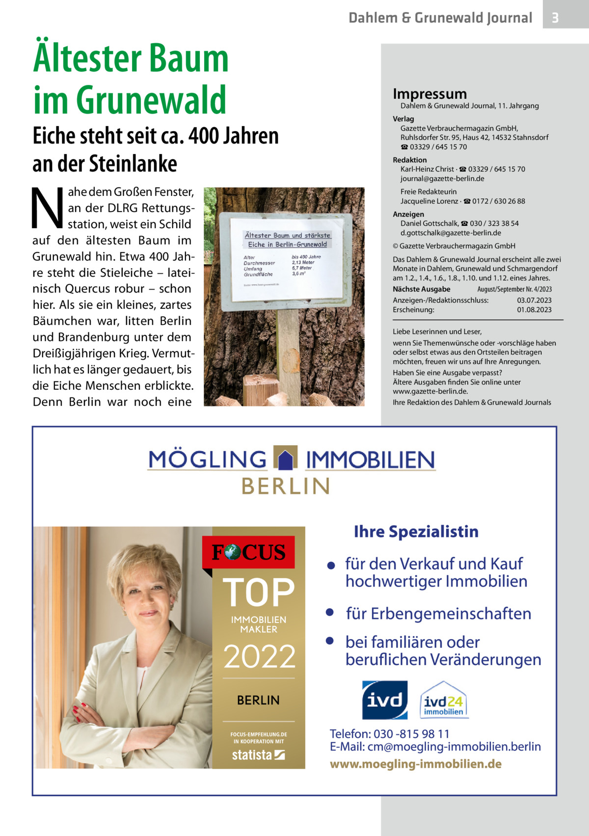 Dahlem & Grunewald Journal  Ältester Baum im Grunewald  Eiche steht seit ca. 400 Jahren an der Steinlanke  N  ahe dem Großen Fenster, an der DLRG Rettungsstation, weist ein Schild auf den ältesten Baum im Grunewald hin. Etwa 400 Jahre steht die Stieleiche – lateinisch Quercus robur – schon hier. Als sie ein kleines, zartes Bäumchen war, litten Berlin und Brandenburg unter dem Dreißigjährigen Krieg. Vermutlich hat es länger gedauert, bis die Eiche Menschen erblickte. Denn Berlin war noch eine  3  Impressum  Dahlem & Grunewald Journal, 11. Jahrgang  Verlag Gazette Verbrauchermagazin GmbH, Ruhlsdorfer Str. 95, Haus 42, 14532 Stahnsdorf ☎ 03329 / 645 15 70 Redaktion Karl-Heinz Christ · ☎ 03329 / 645 15 70 journal@gazette-berlin.de Freie Redakteurin Jacqueline Lorenz · ☎ 0172 / 630 26 88 Anzeigen Daniel Gottschalk, ☎ 030 / 323 38 54 d.gottschalk@gazette-berlin.de © Gazette Verbrauchermagazin GmbH Das Dahlem & Grunewald Journal erscheint alle zwei Monate in Dahlem, Grunewald und Schmargendorf am 1.2., 1.4., 1.6., 1.8., 1.10. und 1.12. eines Jahres. Nächste Ausgabe 	 August/September Nr. 4/2023 Anzeigen-/Redaktionsschluss:	03.07.2023 Erscheinung:	01.08.2023 Liebe Leserinnen und Leser, wenn Sie Themenwünsche oder -vorschläge haben oder selbst etwas aus den Ortsteilen beitragen möchten, freuen wir uns auf Ihre Anregungen. Haben Sie eine Ausgabe verpasst? Ältere Ausgaben finden Sie online unter www.gazette-berlin.de. Ihre Redaktion des Dahlem & Grunewald Journals