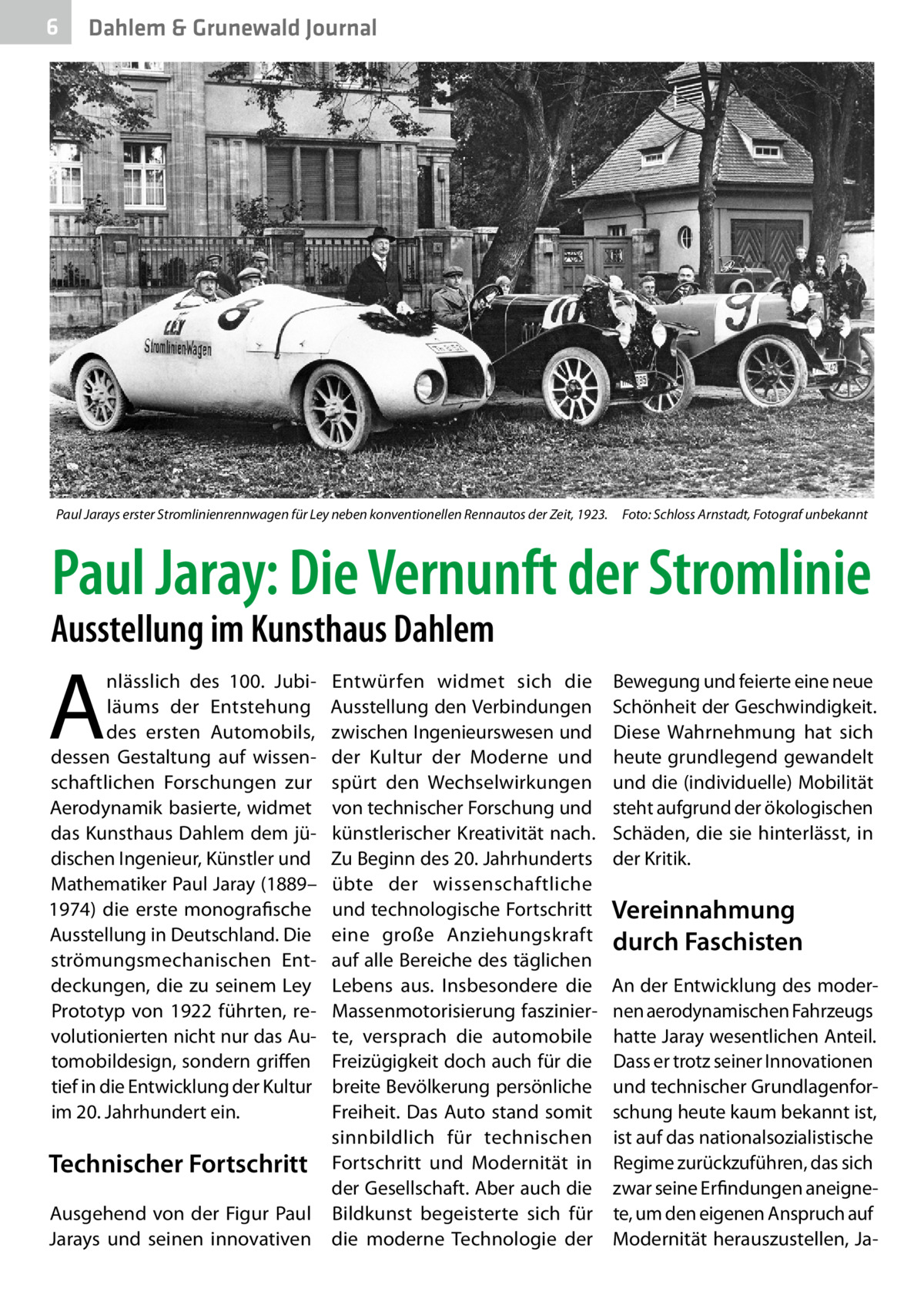 6  Dahlem & Grunewald Journal  Paul Jarays erster Stromlinienrennwagen für Ley neben konventionellen Rennautos der Zeit, 1923.� Foto: Schloss Arnstadt, Fotograf unbekannt  Paul Jaray: Die Vernunft der Stromlinie  Ausstellung im Kunsthaus Dahlem  A  nlässlich des 100. Jubiläums der Entstehung des ersten Automobils, dessen Gestaltung auf wissenschaftlichen Forschungen zur Aerodynamik basierte, widmet das Kunsthaus Dahlem dem jüdischen Ingenieur, Künstler und Mathematiker Paul Jaray (1889– 1974) die erste monografische Ausstellung in Deutschland. Die strömungsmechanischen Entdeckungen, die zu seinem Ley Prototyp von 1922 führten, revolutionierten nicht nur das Automobildesign, sondern griffen tief in die Entwicklung der Kultur im 20. Jahrhundert ein.  Entwürfen widmet sich die Ausstellung den Verbindungen zwischen Ingenieurswesen und der Kultur der Moderne und spürt den Wechselwirkungen von technischer Forschung und künstlerischer Kreativität nach. Zu Beginn des 20. Jahrhunderts übte der wissenschaftliche und technologische Fortschritt eine große Anziehungskraft auf alle Bereiche des täglichen Lebens aus. Insbesondere die Massenmotorisierung faszinierte, versprach die automobile Freizügigkeit doch auch für die breite Bevölkerung persönliche Freiheit. Das Auto stand somit sinnbildlich für technischen Technischer Fortschritt Fortschritt und Modernität in der Gesellschaft. Aber auch die Ausgehend von der Figur Paul Bildkunst begeisterte sich für Jarays und seinen innovativen die moderne Technologie der  Bewegung und feierte eine neue Schönheit der Geschwindigkeit. Diese Wahrnehmung hat sich heute grundlegend gewandelt und die (individuelle) Mobilität steht aufgrund der ökologischen Schäden, die sie hinterlässt, in der Kritik.  Vereinnahmung durch Faschisten An der Entwicklung des modernen aerodynamischen Fahrzeugs hatte Jaray wesentlichen Anteil. Dass er trotz seiner Innovationen und technischer Grundlagenforschung heute kaum bekannt ist, ist auf das nationalsozialistische Regime zurückzuführen, das sich zwar seine Erfindungen aneignete, um den eigenen Anspruch auf Modernität herauszustellen, J