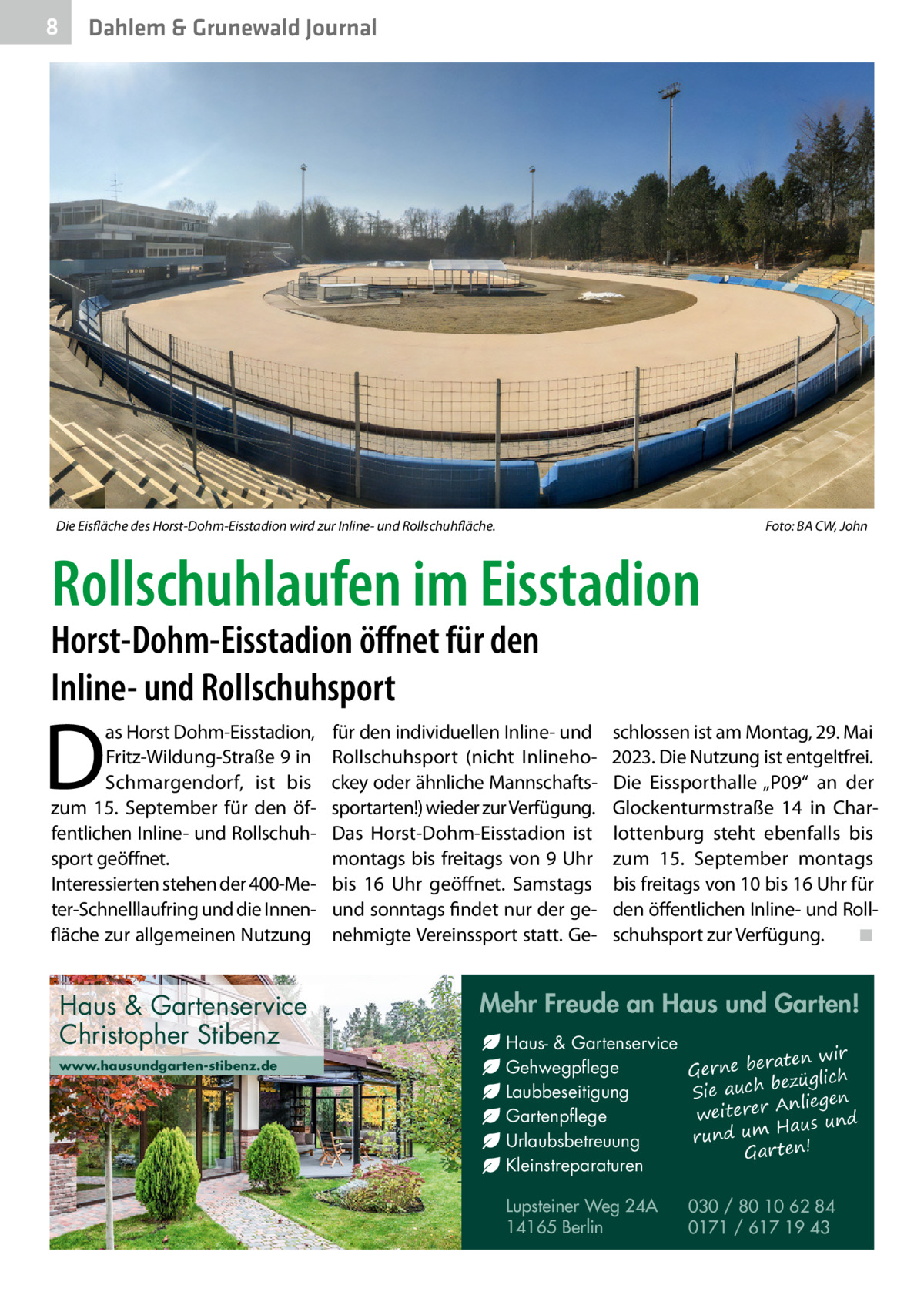 8  Dahlem & Grunewald Journal  Die Eisfläche des Horst-Dohm-Eisstadion wird zur Inline- und Rollschuhfläche.  Foto: BA CW, John  Rollschuhlaufen im Eisstadion  Horst-Dohm-Eisstadion öffnet für den Inline- und Rollschuhsport  D  as Horst Dohm-Eisstadion, Fritz-Wildung-Straße 9 in Schmargendorf, ist bis zum 15.  September für den öffentlichen Inline- und Rollschuhsport geöffnet. Interessierten stehen der 400-Meter-Schnelllaufring und die Innenfläche zur allgemeinen Nutzung  Haus & Gartenservice Christopher Stibenz www.hausundgarten-stibenz.de  für den individuellen Inline- und Rollschuhsport (nicht Inlinehockey oder ähnliche Mannschaftssportarten!) wieder zur Verfügung. Das Horst-Dohm-Eisstadion ist montags bis freitags von 9 Uhr bis 16  Uhr geöffnet. Samstags und sonntags findet nur der genehmigte Vereinssport statt. Ge schlossen ist am Montag, 29. Mai 2023. Die Nutzung ist entgeltfrei. Die Eissporthalle „P09“ an der Glockenturmstraße  14 in Charlottenburg steht ebenfalls bis zum 15.  September montags bis freitags von 10 bis 16 Uhr für den öffentlichen Inline- und Rollschuhsport zur Verfügung. ◾  Mehr Freude an Haus und Garten! Haus- & Gartenservice aten wir Gehwegpflege Gerne ber ezüglich b ch Laubbeseitigung Sie au Anliegen weiterer Gartenpflege Haus und m u rund Urlaubsbetreuung Gar ten! Kleinstreparaturen Lupsteiner Weg 24A 14165 Berlin  030 / 80 10 62 84 0171 / 617 19 43