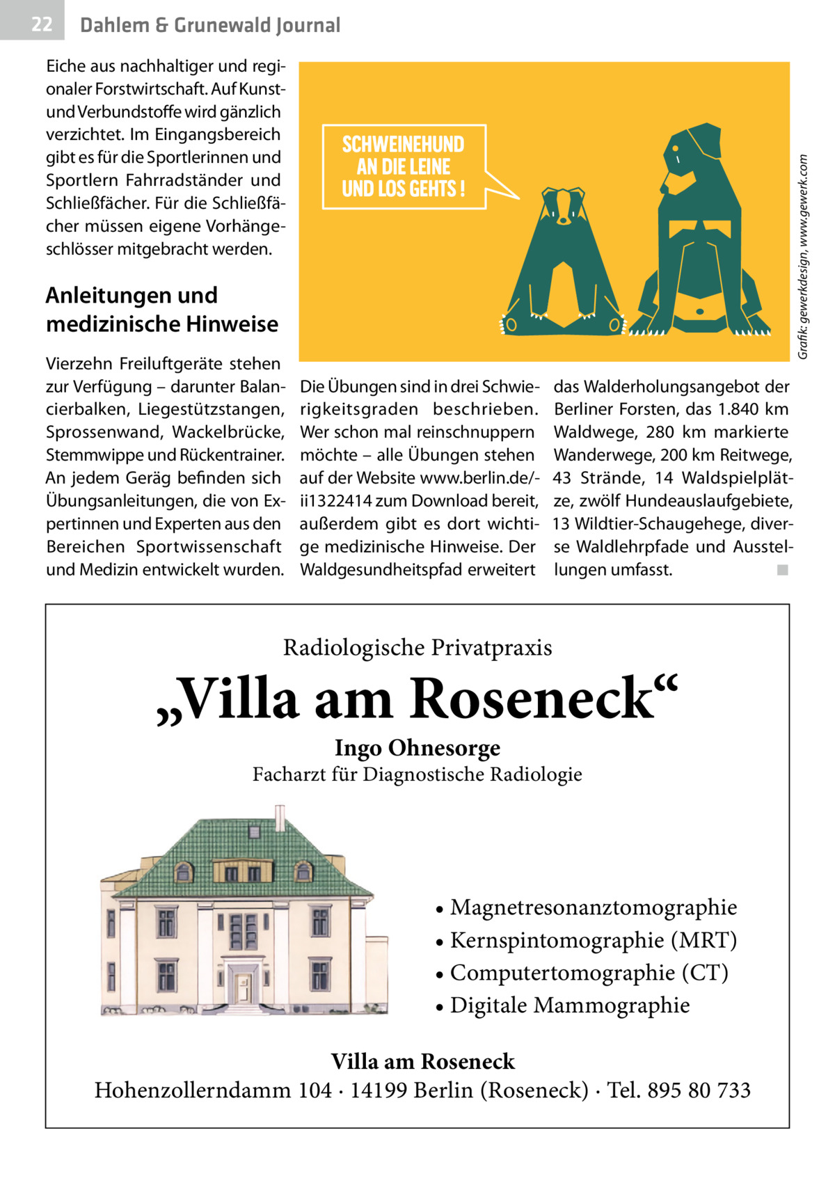 Hölzern hergestellt. Gesundheit Dahlem & Grunewald Journal  Eiche aus nachhaltiger und regionaler Forstwirtschaft. Auf Kunstund Verbundstoffe wird gänzlich verzichtet. Im Eingangsbereich gibt es für die Sportlerinnen und Sportlern Fahrradständer und Schließfächer. Für die Schließfächer müssen eigene Vorhängeschlösser mitgebracht werden.  SCHWEINEHUND AN DIE LEINE UND LOS GEHTS !  Grafik: gewerkdesign, www.gewerk.com  22  Anleitungen und medizinische Hinweise Vierzehn Freiluftgeräte stehen zur Verfügung – darunter Balancierbalken, Liegestützstangen, Sprossenwand, Wackelbrücke, Stemmwippe und Rückentrainer. An jedem Geräg befinden sich Übungsanleitungen, die von Expertinnen und Experten aus den Bereichen Sportwissenschaft und Medizin entwickelt wurden.  Die Übungen sind in drei Schwierigkeitsgraden beschrieben. Wer schon mal reinschnuppern möchte – alle Übungen stehen auf der Website www.berlin.de/ii1322414 zum Download bereit, außerdem gibt es dort wichtige medizinische Hinweise. Der Waldgesundheitspfad erweitert  das Walderholungsangebot der Berliner Forsten, das 1.840  km Waldwege, 280  km markierte Wanderwege, 200 km Reitwege, 43 Strände, 14 Waldspielplätze, zwölf Hundeauslaufgebiete, 13 Wildtier-Schaugehege, diverse Waldlehrpfade und Ausstellungen umfasst. ◾  Radiologische Privatpraxis  „Villa am Roseneck“ Ingo Ohnesorge  Facharzt für Diagnostische Radiologie  • Magnetresonanztomographie • Kernspintomographie (MRT) • Computertomographie (CT) • Digitale Mammographie Villa am Roseneck Hohenzollerndamm 104 · 14199 Berlin (Roseneck) · Tel. 895 80 733