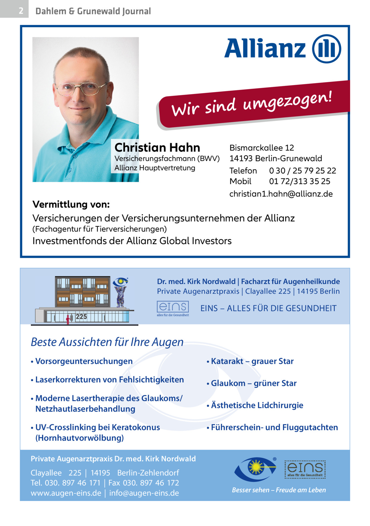 2  Dahlem & Grunewald Journal  ezogen! g m u d in s Wir Christian Hahn  Versicherungsfachmann (BWV) Allianz Hauptvertretung  Bismarckallee 12 14193 Berlin-Grunewald Telefon 0 30 / 25 79 25 22 Mobil 01 72/313 35 25 christian1.hahn@allianz.de  Vermittlung von: Versicherungen der Versicherungsunternehmen der Allianz (Fachagentur für Tierversicherungen)  Investmentfonds der Allianz Global Investors  Dr. med. Kirk Nordwald | Facharzt für Augenheilkunde Private Augenarztpraxis | Clayallee 225 | 14195 Berlin  EINS – ALLES FÜR DIE GESUNDHEIT  Beste Aussichten für Ihre Augen • Vorsorgeuntersuchungen  • Katarakt – grauer Star  • Laserkorrekturen von Fehlsichtigkeiten  • Glaukom – grüner Star  • Moderne Lasertherapie des Glaukoms/ Netzhautlaserbehandlung  • Ästhetische Lidchirurgie  • UV-Crosslinking bei Keratokonus (Hornhautvorwölbung)  • Führerschein- und Fluggutachten  Private Augenarztpraxis Dr. med. Kirk Nordwald  Clayallee 225 | 14195 Berlin-Zehlendorf Tel. 030. 897 46 171 | Fax 030. 897 46 172 www.augen-eins.de | info@augen-eins.de  Besser sehen – Freude am Leben