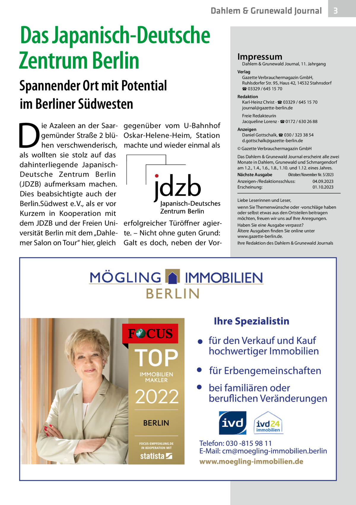 Dahlem & Grunewald Journal  Das Japanisch-Deutsche Zentrum Berlin Spannender Ort mit Potential im Berliner Südwesten  D  ie Azaleen an der Saargemünder Straße 2 blühen verschwenderisch, als wollten sie stolz auf das dahinterliegende JapanischDeutsche Zentrum Berlin (JDZB) aufmerksam machen. Dies beabsichtigte auch der Berlin.Südwest e. V., als er vor Kurzem in Kooperation mit dem JDZB und der Freien Universität Berlin mit dem „Dahlemer Salon on Tour“ hier, gleich  gegenüber vom U-Bahnhof Oskar-Helene-Heim, Station machte und wieder einmal als  3  Impressum  Dahlem & Grunewald Journal, 11. Jahrgang  Verlag Gazette Verbrauchermagazin GmbH, Ruhlsdorfer Str. 95, Haus 42, 14532 Stahnsdorf ☎ 03329 / 645 15 70 Redaktion Karl-Heinz Christ · ☎ 03329 / 645 15 70 journal@gazette-berlin.de Freie Redakteurin Jacqueline Lorenz · ☎ 0172 / 630 26 88 Anzeigen Daniel Gottschalk, ☎ 030 / 323 38 54 d.gottschalk@gazette-berlin.de © Gazette Verbrauchermagazin GmbH Das Dahlem & Grunewald Journal erscheint alle zwei Monate in Dahlem, Grunewald und Schmargendorf am 1.2., 1.4., 1.6., 1.8., 1.10. und 1.12. eines Jahres. Nächste Ausgabe 	 Oktober/November Nr. 5/2023 Anzeigen-/Redaktionsschluss:	04.09.2023 Erscheinung:	01.10.2023  erfolgreicher Türöffner agierte. – Nicht ohne guten Grund: Galt es doch, neben der Vor Liebe Leserinnen und Leser, wenn Sie Themenwünsche oder -vorschläge haben oder selbst etwas aus den Ortsteilen beitragen möchten, freuen wir uns auf Ihre Anregungen. Haben Sie eine Ausgabe verpasst? Ältere Ausgaben finden Sie online unter www.gazette-berlin.de. Ihre Redaktion des Dahlem & Grunewald Journals