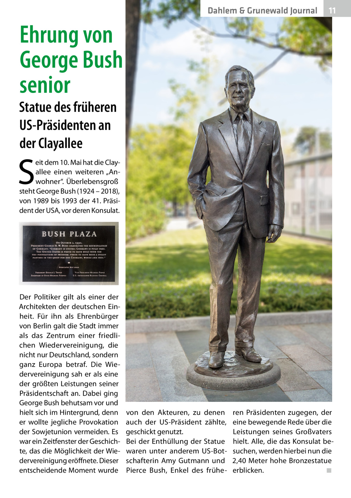 Dahlem & Grunewald Journal  11 11  Ehrung von George Bush senior  Statue des früheren US-Präsidenten an der Clayallee  S  eit dem 10. Mai hat die Clay­ allee einen weiteren „Anwohner“. Überlebensgroß steht George Bush (1924 – 2018), von 1989 bis 1993 der 41. Präsident der USA, vor deren Konsulat.  Der Politiker gilt als einer der Architekten der deutschen Einheit. Für ihn als Ehrenbürger von Berlin galt die Stadt immer als das Zentrum einer friedlichen Wiedervereinigung, die nicht nur Deutschland, sondern ganz Europa betraf. Die Wiedervereinigung sah er als eine der größten Leistungen seiner Präsidentschaft an. Dabei ging George Bush behutsam vor und hielt sich im Hintergrund, denn er wollte jegliche Provokation der Sowjetunion vermeiden. Es war ein Zeitfenster der Geschichte, das die Möglichkeit der Wiedervereinigung eröffnete. Dieser entscheidende Moment wurde  von den Akteuren, zu denen auch der US-Präsident zählte, geschickt genutzt. Bei der Enthüllung der Statue waren unter anderem US-Botschafterin Amy Gutmann und Pierce Bush, Enkel des frühe ren Präsidenten zugegen, der eine bewegende Rede über die Leistungen seines Großvaters hielt. Alle, die das Konsulat besuchen, werden hierbei nun die 2,40 Meter hohe Bronzestatue erblicken.� ◾