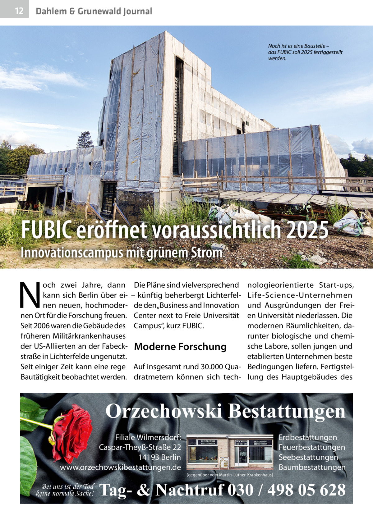 12  Gesundheit Dahlem & Grunewald Journal  Noch ist es eine Baustelle – das FUBIC soll 2025 fertiggestellt werden.  FUBIC eröﬀnet voraussichtlich 2025  Innovationscampus mit grünem Strom  N  och zwei Jahre, dann kann sich Berlin über einen neuen, hochmodernen Ort für die Forschung freuen. Seit 2006 waren die Gebäude des früheren Militärkrankenhauses der US-Alliierten an der Fabeckstraße in Lichterfelde ungenutzt. Seit einiger Zeit kann eine rege Bautätigkeit beobachtet werden.  Die Pläne sind vielversprechend – künftig beherbergt Lichterfelde den „Business and Innovation Center next to Freie Universität Campus“, kurz FUBIC.  nologieorientierte Start-ups, Life -Science -Unternehmen und Ausgründungen der Freien Universität niederlassen. Die modernen Räumlichkeiten, darunter biologische und chemische Labore, sollen jungen und Moderne Forschung etablierten Unternehmen beste Auf insgesamt rund 30.000 Qua- Bedingungen liefern. Fertigsteldratmetern können sich tech- lung des Hauptgebäudes des  Orzechowski Bestattungen Filiale Wilmersdorf: Caspar-Theyß-Straße 22 14193 Berlin www.orzechowskibestattungen.de Bei uns ist der Tod keine normale Sache!  (gegenüber vom Martin-Luther-Krankenhaus)  Erdbestattungen Feuerbestattungen Seebestattungen Baumbestattungen  Tag- & Nachtruf 030 / 498 05 628