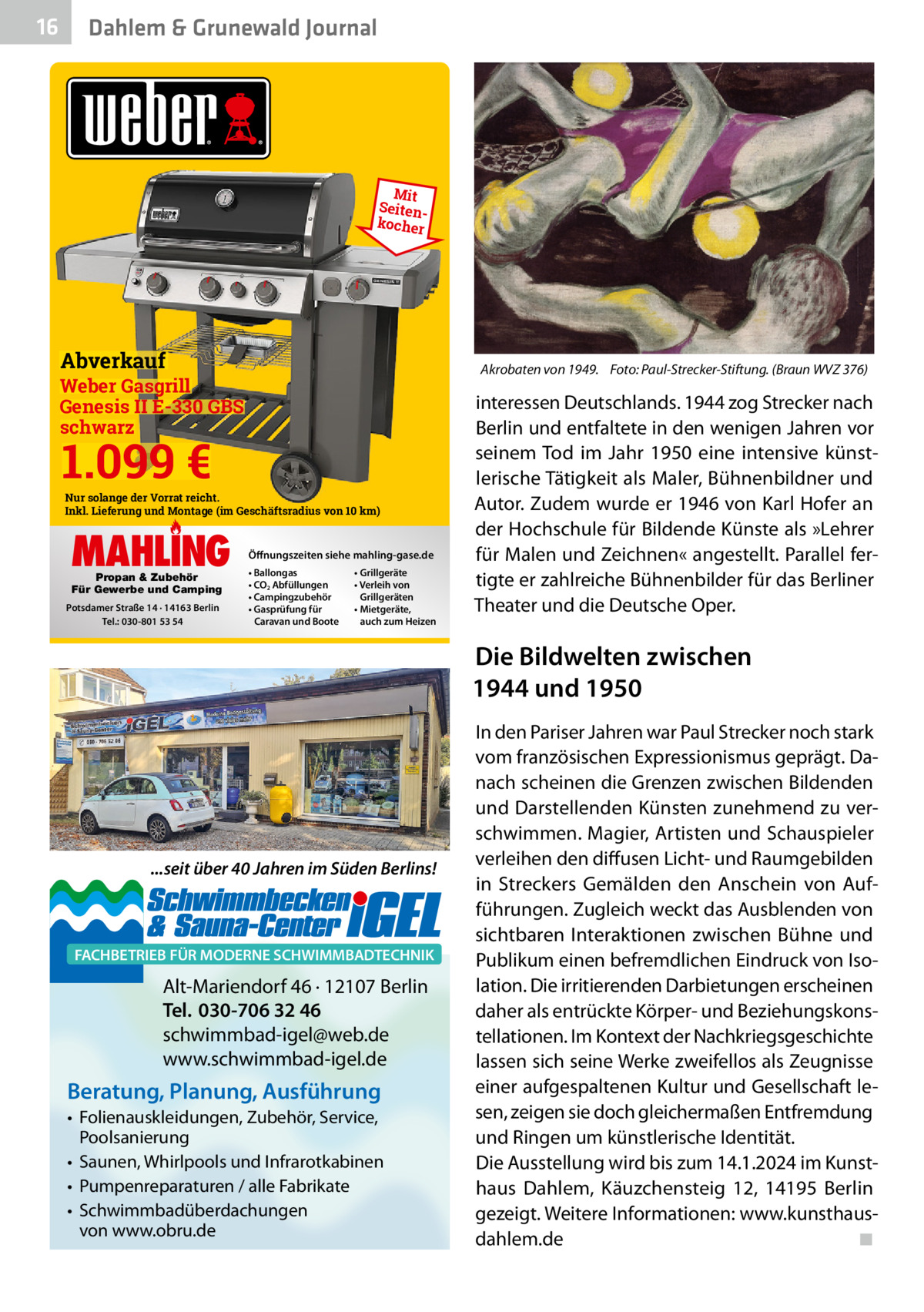 16  Gesundheit Dahlem & Grunewald Journal  Mit Seitenkocher  Abverkauf  Akrobaten von 1949. Foto: Paul-Strecker-Stiftung. (Braun WVZ 376)  Weber Gasgrill Genesis II E-330 GBS schwarz  1.099 €  Nur solange der Vorrat reicht. Inkl. Lieferung und Montage (im Geschäftsradius von 10 km)  MAHLING Propan & Zubehör Für Gewerbe und Camping  Potsdamer Straße 14 · 14163 Berlin Tel.: 030-801 53 54  Öffnungszeiten siehe mahling-gase.de • Ballongas • CO2 Abfüllungen • Campingzubehör • Gasprüfung für Caravan und Boote  • Grillgeräte • Verleih von Grillgeräten • Mietgeräte, auch zum Heizen  interessen Deutschlands. 1944 zog Strecker nach Berlin und entfaltete in den wenigen Jahren vor seinem Tod im Jahr 1950 eine intensive künstlerische Tätigkeit als Maler, Bühnenbildner und Autor. Zudem wurde er 1946 von Karl Hofer an der Hochschule für Bildende Künste als »Lehrer für Malen und Zeichnen« angestellt. Parallel fertigte er zahlreiche Bühnenbilder für das Berliner Theater und die Deutsche Oper.  Die Bildwelten zwischen 1944 und 1950  ...seit über 40 Jahren im Süden Berlins!  FACHBETRIEB FÜR MODERNE SCHWIMMBADTECHNIK  Alt-Mariendorf 46 · 12107 Berlin Tel. 030-706 32 46 schwimmbad-igel@web.de www.schwimmbad-igel.de  Beratung, Planung, Ausführung • Folienauskleidungen, Zubehör, Service, Poolsanierung • Saunen, Whirlpools und Infrarotkabinen • Pumpenreparaturen / alle Fabrikate • Schwimmbadüberdachungen von www.obru.de  In den Pariser Jahren war Paul Strecker noch stark vom französischen Expressionismus geprägt. Danach scheinen die Grenzen zwischen Bildenden und Darstellenden Künsten zunehmend zu verschwimmen. Magier, Artisten und Schauspieler verleihen den diffusen Licht- und Raumgebilden in Streckers Gemälden den Anschein von Aufführungen. Zugleich weckt das Ausblenden von sichtbaren Interaktionen zwischen Bühne und Publikum einen befremdlichen Eindruck von Isolation. Die irritierenden Darbietungen erscheinen daher als entrückte Körper- und Beziehungskonstellationen. Im Kontext der Nachkriegsgeschichte lassen sich seine Werke zweifellos als Zeugnisse einer aufgespaltenen Kultur und Gesellschaft lesen, zeigen sie doch gleichermaßen Entfremdung und Ringen um künstlerische Identität. Die Ausstellung wird bis zum 14.1.2024 im Kunsthaus Dahlem, Käuzchensteig  12, 14195  Berlin gezeigt. Weitere Informationen: www.kunsthausdahlem.de ◾