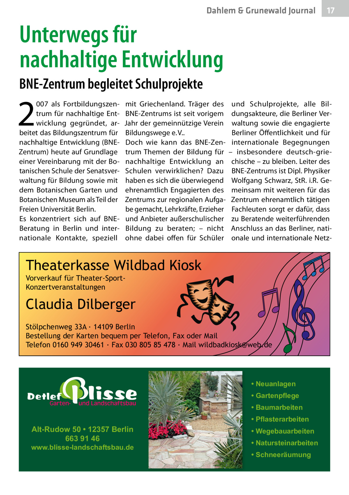 Dahlem & Grunewald Journal  17 17  Unterwegs für nachhaltige Entwicklung BNE-Zentrum begleitet Schulprojekte  2  007 als Fortbildungszentrum für nachhaltige Entwicklung gegründet, arbeitet das Bildungszentrum für nachhaltige Entwicklung (BNEZentrum) heute auf Grundlage einer Vereinbarung mit der Botanischen Schule der Senatsverwaltung für Bildung sowie mit dem Botanischen Garten und Botanischen Museum als Teil der Freien Universität Berlin. Es konzentriert sich auf BNEBeratung in Berlin und internationale Kontakte, speziell  mit Griechenland. Träger des BNE-Zentrums ist seit vorigem Jahr der gemeinnützige Verein Bildungswege e. V.. Doch wie kann das BNE-Zentrum Themen der Bildung für nachhaltige Entwicklung an Schulen verwirklichen? Dazu haben es sich die überwiegend ehrenamtlich Engagierten des Zentrums zur regionalen Aufgabe gemacht, Lehrkräfte, Erzieher und Anbieter außerschulischer Bildung zu beraten; – nicht ohne dabei offen für Schüler  und Schulprojekte, alle Bildungsakteure, die Berliner Verwaltung sowie die engagierte Berliner Öffentlichkeit und für internationale Begegnungen – insbesondere deutsch-griechische – zu bleiben. Leiter des BNE-Zentrums ist Dipl. Physiker Wolfgang Schwarz, StR. i.R. Gemeinsam mit weiteren für das Zentrum ehrenamtlich tätigen Fachleuten sorgt er dafür, dass zu Beratende weiterführenden Anschluss an das Berliner, nationale und internationale Netz Theaterkasse Wildbad Kiosk Vorverkauf für Theater-SportKonzertveranstaltungen  Claudia Dilberger Stölpchenweg 33A ∙ 14109 Berlin Bestellung der Karten bequem per Telefon, Fax oder Mail Telefon 0160 949 30461 ∙ Fax 030 805 85 478 ∙ Mail wildbadkiosk@web.de  • Neuanlagen • Gartenpflege • Baumarbeiten  Alt-Rudow 50 • 12357 Berlin 663 91 46  www.blisse-landschaftsbau.de  • Pflasterarbeiten • Wegebauarbeiten • Natursteinarbeiten • Schneeräumung