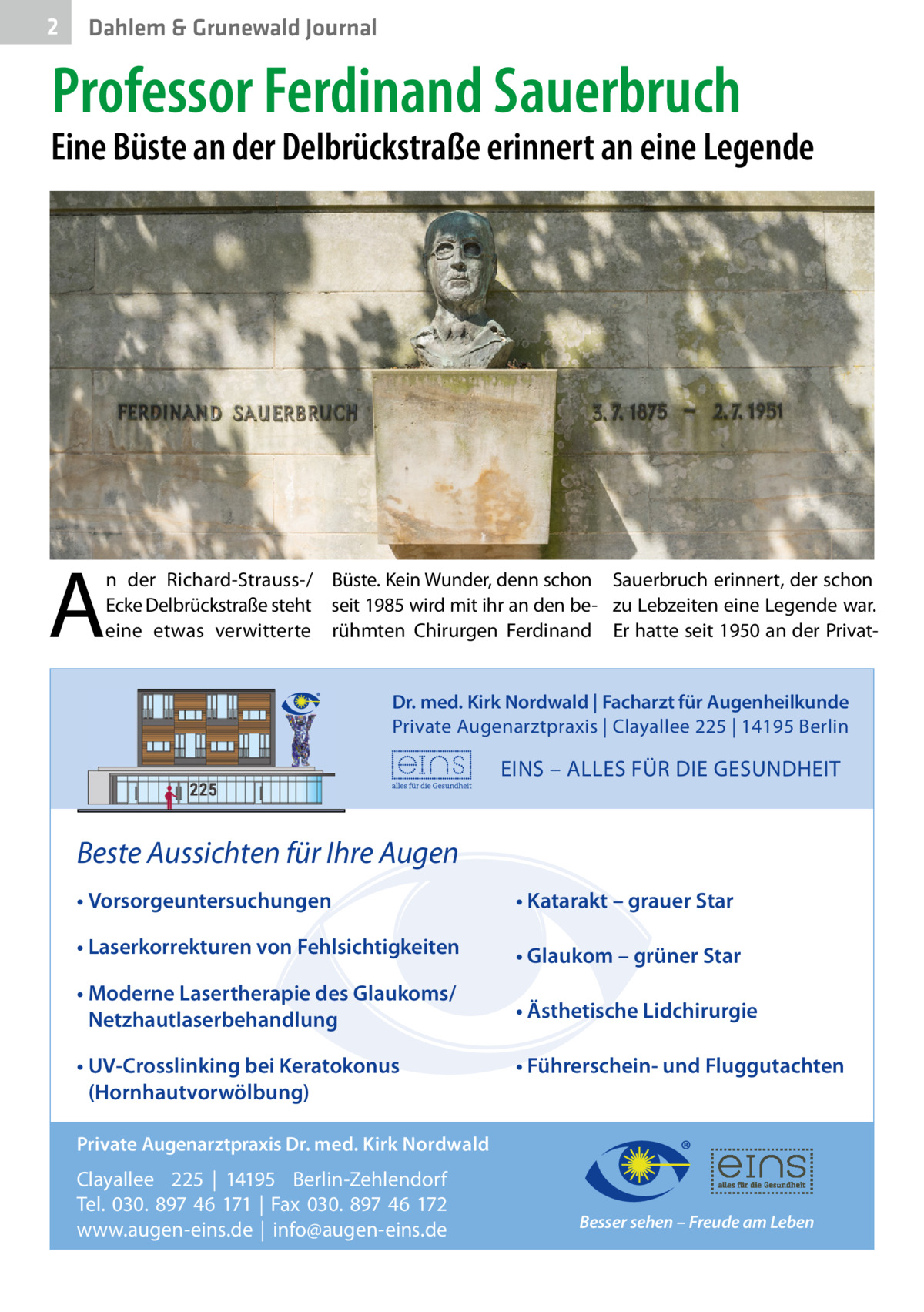 2  Dahlem & Grunewald Journal  Professor Ferdinand Sauerbruch  Eine Büste an der Delbrückstraße erinnert an eine Legende  A  n der Richard-Strauss-/ Büste. Kein Wunder, denn schon Sauerbruch erinnert, der schon Ecke Delbrückstraße steht seit 1985 wird mit ihr an den be- zu Lebzeiten eine Legende war. eine etwas verwitterte rühmten Chirurgen Ferdinand Er hatte seit 1950 an der PrivatDr. med. Kirk Nordwald | Facharzt für Augenheilkunde Private Augenarztpraxis | Clayallee 225 | 14195 Berlin  EINS – ALLES FÜR DIE GESUNDHEIT  Beste Aussichten für Ihre Augen • Vorsorgeuntersuchungen  • Katarakt – grauer Star  • Laserkorrekturen von Fehlsichtigkeiten  • Glaukom – grüner Star  • Moderne Lasertherapie des Glaukoms/ Netzhautlaserbehandlung  • Ästhetische Lidchirurgie  • UV-Crosslinking bei Keratokonus (Hornhautvorwölbung)  • Führerschein- und Fluggutachten  Private Augenarztpraxis Dr. med. Kirk Nordwald  Clayallee 225 | 14195 Berlin-Zehlendorf Tel. 030. 897 46 171 | Fax 030. 897 46 172 www.augen-eins.de | info@augen-eins.de  Besser sehen – Freude am Leben