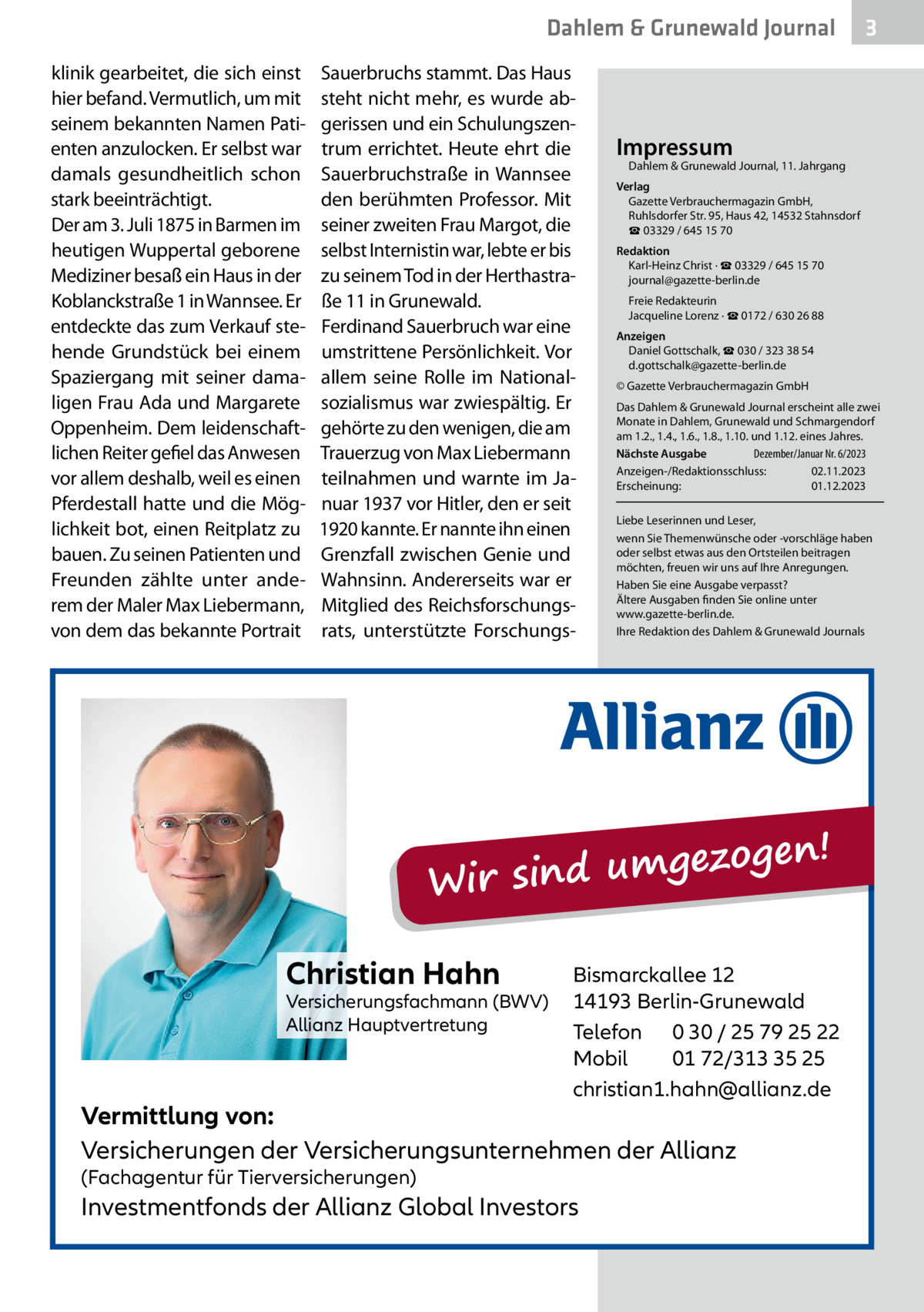 Dahlem & Grunewald Journal klinik gearbeitet, die sich einst hier befand. Vermutlich, um mit seinem bekannten Namen Patienten anzulocken. Er selbst war damals gesundheitlich schon stark beeinträchtigt. Der am 3. Juli 1875 in Barmen im heutigen Wuppertal geborene Mediziner besaß ein Haus in der Koblanckstraße 1 in Wannsee. Er entdeckte das zum Verkauf stehende Grundstück bei einem Spaziergang mit seiner damaligen Frau Ada und Margarete Oppenheim. Dem leidenschaftlichen Reiter gefiel das Anwesen vor allem deshalb, weil es einen Pferdestall hatte und die Möglichkeit bot, einen Reitplatz zu bauen. Zu seinen Patienten und Freunden zählte unter anderem der Maler Max Liebermann, von dem das bekannte Portrait  Sauerbruchs stammt. Das Haus steht nicht mehr, es wurde abgerissen und ein Schulungszentrum errichtet. Heute ehrt die Sauerbruchstraße in Wannsee den berühmten Professor. Mit seiner zweiten Frau Margot, die selbst Internistin war, lebte er bis zu seinem Tod in der Herthastraße 11 in Grunewald. Ferdinand Sauerbruch war eine umstrittene Persönlichkeit. Vor allem seine Rolle im Nationalsozialismus war zwiespältig. Er gehörte zu den wenigen, die am Trauerzug von Max Liebermann teilnahmen und warnte im Januar 1937 vor Hitler, den er seit 1920 kannte. Er nannte ihn einen Grenzfall zwischen Genie und Wahnsinn. Andererseits war er Mitglied des Reichsforschungsrats, unterstützte Forschungs Impressum  Dahlem & Grunewald Journal, 11. Jahrgang  Verlag Gazette Verbrauchermagazin GmbH, Ruhlsdorfer Str. 95, Haus 42, 14532 Stahnsdorf ☎ 03329 / 645 15 70 Redaktion Karl-Heinz Christ · ☎ 03329 / 645 15 70 journal@gazette-berlin.de Freie Redakteurin Jacqueline Lorenz · ☎ 0172 / 630 26 88 Anzeigen Daniel Gottschalk, ☎ 030 / 323 38 54 d.gottschalk@gazette-berlin.de © Gazette Verbrauchermagazin GmbH Das Dahlem & Grunewald Journal erscheint alle zwei Monate in Dahlem, Grunewald und Schmargendorf am 1.2., 1.4., 1.6., 1.8., 1.10. und 1.12. eines Jahres. Nächste Ausgabe Dezember/Januar Nr. 6/2023 Anzeigen-/Redaktionsschluss: 02.11.2023 Erscheinung: 01.12.2023 Liebe Leserinnen und Leser, wenn Sie Themenwünsche oder -vorschläge haben oder selbst etwas aus den Ortsteilen beitragen möchten, freuen wir uns auf Ihre Anregungen. Haben Sie eine Ausgabe verpasst? Ältere Ausgaben finden Sie online unter www.gazette-berlin.de. Ihre Redaktion des Dahlem & Grunewald Journals  ezogen! g m u d in s Wir Christian Hahn  Versicherungsfachmann (BWV) Allianz Hauptvertretung  Bismarckallee 12 14193 Berlin-Grunewald Telefon 0 30 / 25 79 25 22 Mobil 01 72/313 35 25 christian1.hahn@allianz.de  Vermittlung von: Versicherungen der Versicherungsunternehmen der Allianz (Fachagentur für Tierversicherungen)  Investmentfonds der Allianz Global Investors  3