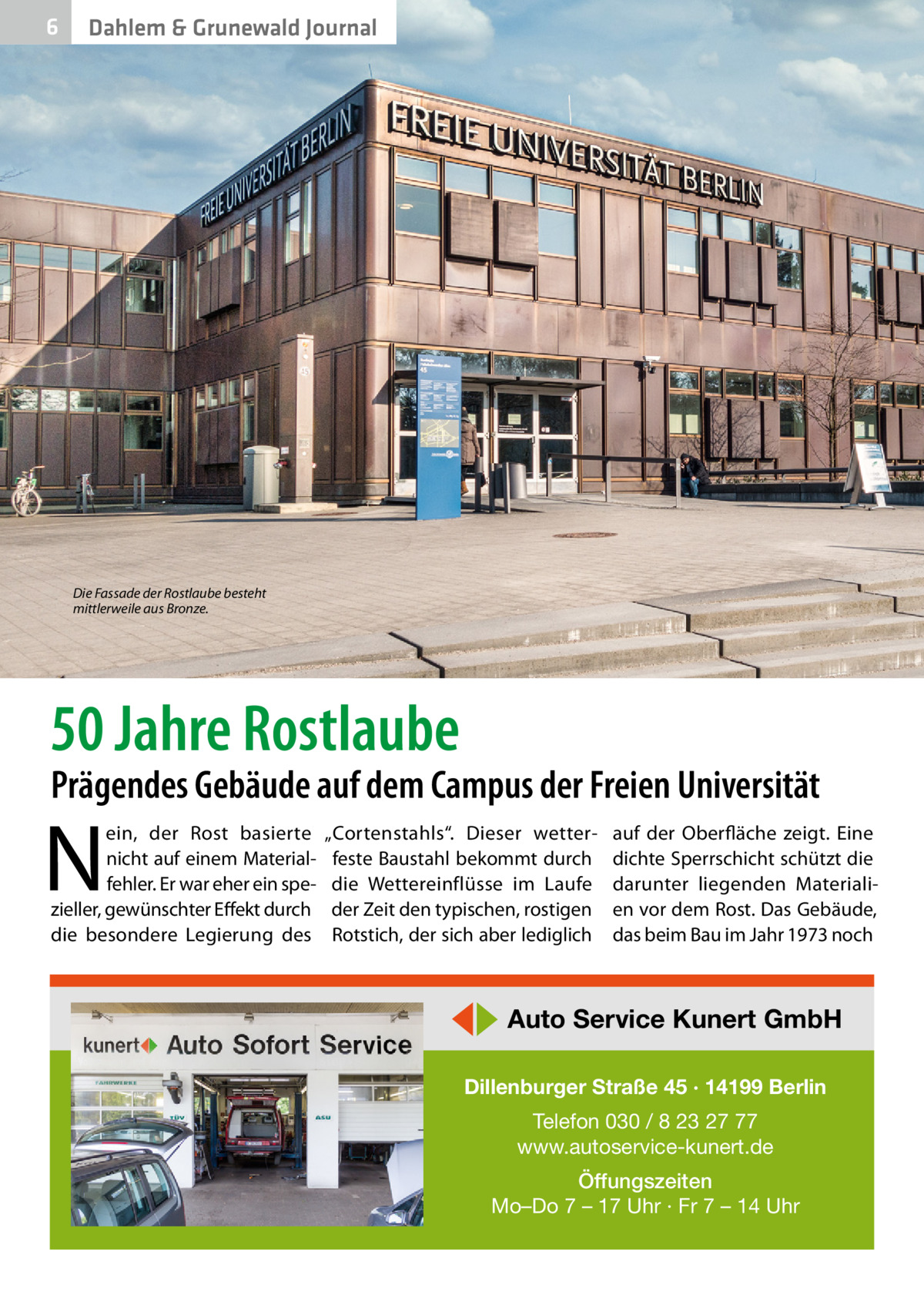 6  Dahlem & Grunewald Journal  Die Fassade der Rostlaube besteht mittlerweile aus Bronze.  50 Jahre Rostlaube  Prägendes Gebäude auf dem Campus der Freien Universität  N  ein, der Rost basierte nicht auf einem Materialfehler. Er war eher ein spezieller, gewünschter Effekt durch die besondere Legierung des  „Cortenstahls“. Dieser wetterfeste Baustahl bekommt durch die Wettereinflüsse im Laufe der Zeit den typischen, rostigen Rotstich, der sich aber lediglich  auf der Oberfläche zeigt. Eine dichte Sperrschicht schützt die darunter liegenden Materialien vor dem Rost. Das Gebäude, das beim Bau im Jahr 1973 noch  ◀▶ Auto Service Kunert GmbH Dillenburger Straße 45 · 14199 Berlin Telefon 030 / 8 23 27 77 www.autoservice-kunert.de Öffungszeiten Mo–Do 7 – 17 Uhr · Fr 7 – 14 Uhr