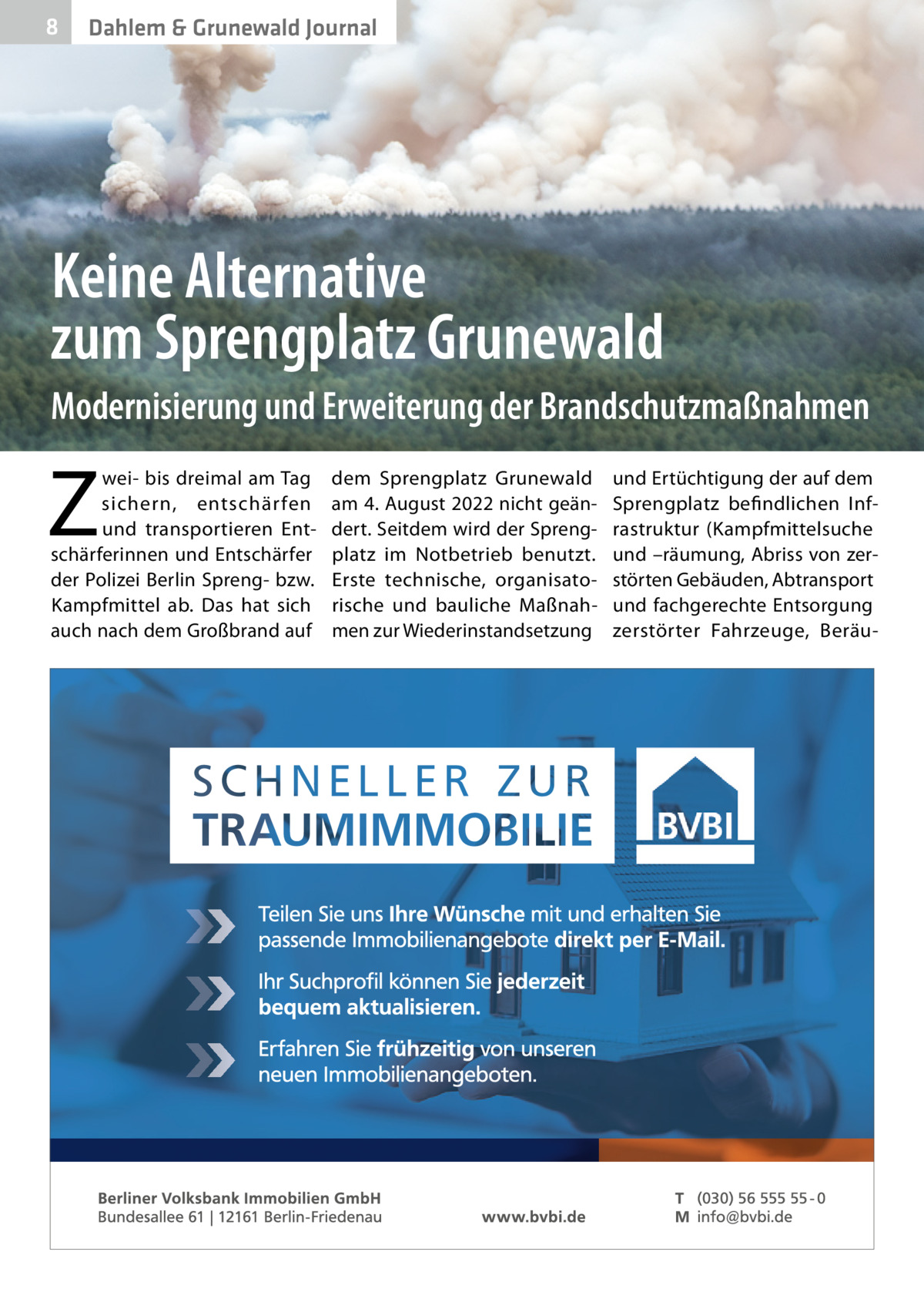 8  Dahlem & Grunewald Journal  Keine Alternative zum Sprengplatz Grunewald Modernisierung und Erweiterung der Brandschutzmaßnahmen  Z  wei- bis dreimal am Tag sichern, entschär fen und transportieren Entschärferinnen und Entschärfer der Polizei Berlin Spreng- bzw. Kampfmittel ab. Das hat sich auch nach dem Großbrand auf  dem Sprengplatz Grunewald am 4. August 2022 nicht geändert. Seitdem wird der Sprengplatz im Notbetrieb benutzt. Erste technische, organisatorische und bauliche Maßnahmen zur Wiederinstandsetzung  und Ertüchtigung der auf dem Sprengplatz befi ndlichen Infrastruktur (Kampfmittelsuche und –räumung, Abriss von zerstörten Gebäuden, Abtransport und fachgerechte Entsorgung zerstörter Fahrzeuge, Berä