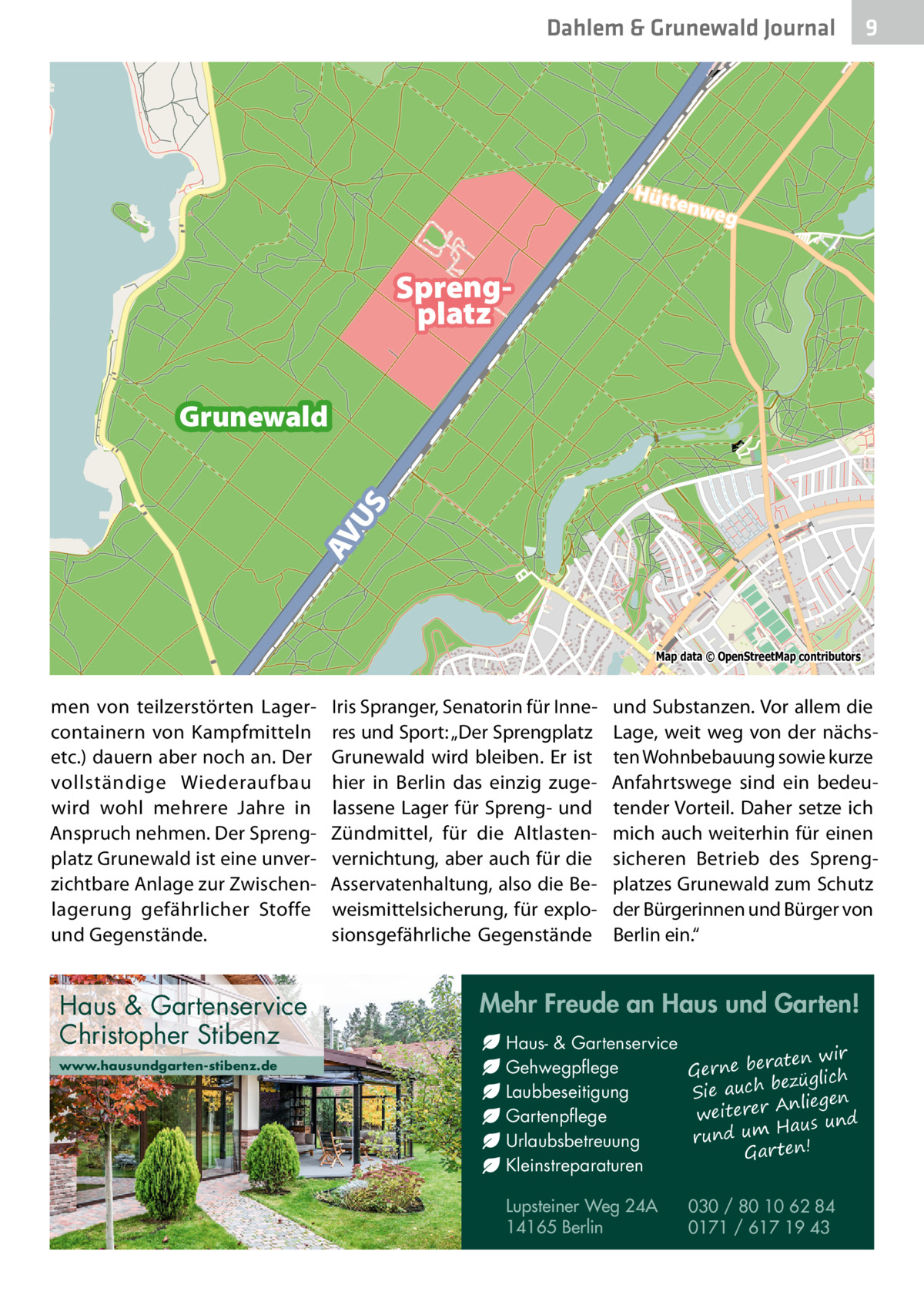 Dahlem & Grunewald Journal  9  Hütt enwe  g  Sprengplatz  AV US  Grunewald  Map data © OpenStreetMap contributors  men von teilzerstörten Lagercontainern von Kampfmitteln etc.) dauern aber noch an. Der vollständige Wiederaufbau wird wohl mehrere Jahre in Anspruch nehmen. Der Sprengplatz Grunewald ist eine unverzichtbare Anlage zur Zwischenlagerung gefährlicher Stoffe und Gegenstände.  Haus & Gartenservice Christopher Stibenz www.hausundgarten-stibenz.de  Iris Spranger, Senatorin für Inneres und Sport: „Der Sprengplatz Grunewald wird bleiben. Er ist hier in Berlin das einzig zugelassene Lager für Spreng- und Zündmittel, für die Altlastenvernichtung, aber auch für die Asservatenhaltung, also die Beweismittelsicherung, für explosionsgefährliche Gegenstände  und Substanzen. Vor allem die Lage, weit weg von der nächsten Wohnbebauung sowie kurze Anfahrtswege sind ein bedeutender Vorteil. Daher setze ich mich auch weiterhin für einen sicheren Betrieb des Sprengplatzes Grunewald zum Schutz der Bürgerinnen und Bürger von Berlin ein.“  Mehr Freude an Haus und Garten! Haus- & Gartenservice aten wir Gehwegpflege Gerne ber ezüglich b ch Laubbeseitigung Sie au Anliegen weiterer Gartenpflege Haus und m u rund Urlaubsbetreuung Gar ten! Kleinstreparaturen Lupsteiner Weg 24A 14165 Berlin  030 / 80 10 62 84 0171 / 617 19 43