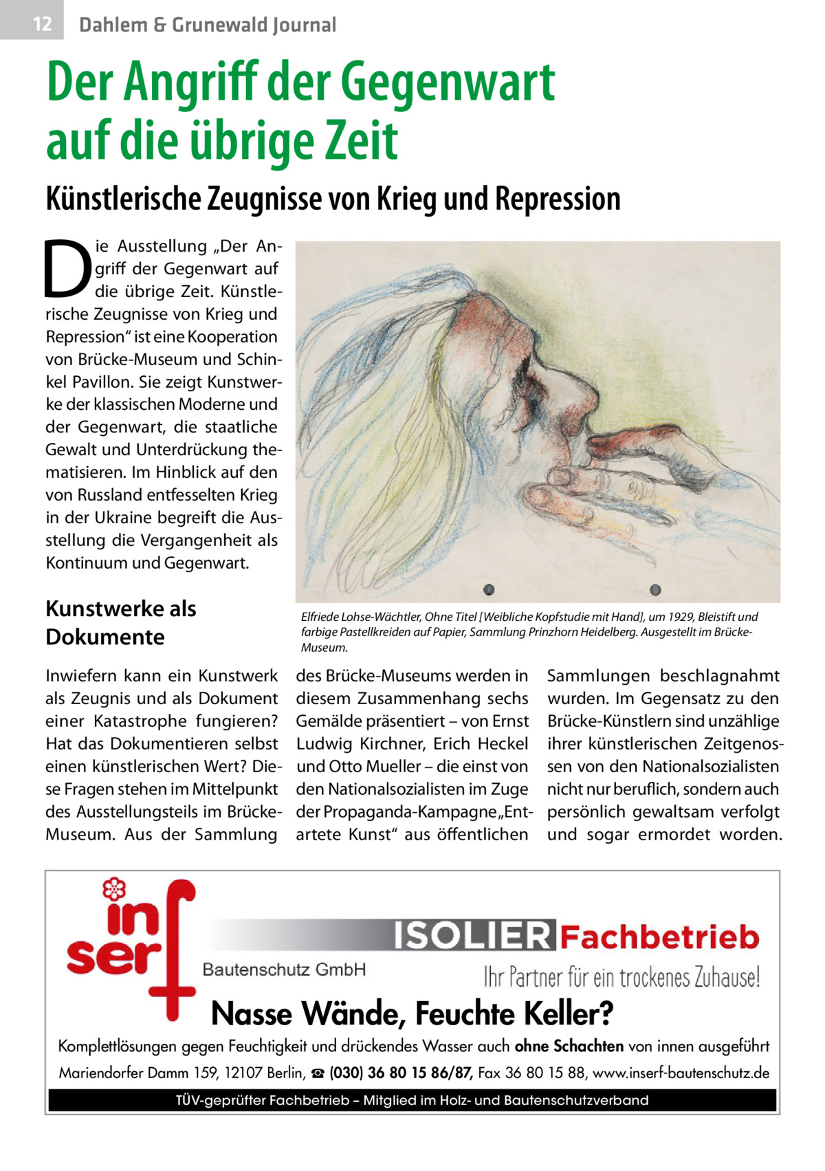 12  Gesundheit Dahlem & Grunewald Journal  Der Angriff der Gegenwart auf die übrige Zeit Künstlerische Zeugnisse von Krieg und Repression  D  ie Ausstellung „Der Angriff der Gegenwart auf die übrige Zeit. Künstlerische Zeugnisse von Krieg und Repression“ ist eine Kooperation von Brücke-Museum und Schinkel Pavillon. Sie zeigt Kunstwerke der klassischen Moderne und der Gegenwart, die staatliche Gewalt und Unterdrückung thematisieren. Im Hinblick auf den von Russland entfesselten Krieg in der Ukraine begreift die Ausstellung die Vergangenheit als Kontinuum und Gegenwart.  Kunstwerke als Dokumente  Elfriede Lohse-Wächtler, Ohne Titel [Weibliche Kopfstudie mit Hand], um 1929, Bleistift und farbige Pastellkreiden auf Papier, Sammlung Prinzhorn Heidelberg. Ausgestellt im BrückeMuseum.  Inwiefern kann ein Kunstwerk als Zeugnis und als Dokument einer Katastrophe fungieren? Hat das Dokumentieren selbst einen künstlerischen Wert? Diese Fragen stehen im Mittelpunkt des Ausstellungsteils im BrückeMuseum. Aus der Sammlung  des Brücke-Museums werden in diesem Zusammenhang sechs Gemälde präsentiert – von Ernst Ludwig Kirchner, Erich Heckel und Otto Mueller – die einst von den Nationalsozialisten im Zuge der Propaganda-Kampagne „Entartete Kunst“ aus öffentlichen  Sammlungen beschlagnahmt wurden. Im Gegensatz zu den Brücke-Künstlern sind unzählige ihrer künstlerischen Zeitgenossen von den Nationalsozialisten nicht nur beruflich, sondern auch persönlich gewaltsam verfolgt und sogar ermordet worden.  Nasse Wände, Feuchte Keller? Komplettlösungen gegen Feuchtigkeit und drückendes Wasser auch ohne Schachten von innen ausgeführt Mariendorfer Damm 159, 12107 Berlin, ☎ (030) 36 80 15 86/87, Fax 36 80 15 88, www.inserf-bautenschutz.de TÜV-geprüfter Fachbetrieb – Mitglied im Holz- und Bautenschutzverband