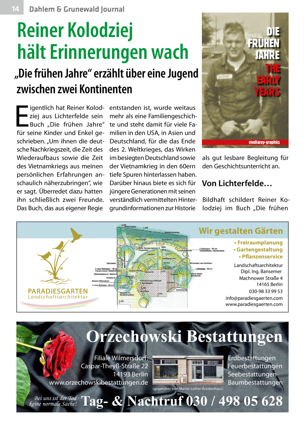 14  Dahlem & Grunewald Journal  Reiner Kolodziej hält Erinnerungen wach  DIE FRÜHEN JAHRE THE EARLY YEARS  „Die frühen Jahre“ erzählt über eine Jugend zwischen zwei Kontinenten  E  igentlich hat Reiner Kolodziej aus Lichterfelde sein Buch „Die frühen Jahre“ für seine Kinder und Enkel geschrieben. „Um ihnen die deutsche Nachkriegszeit, die Zeit des Wiederaufbaus sowie die Zeit des Vietnamkriegs aus meinen persönlichen Erfahrungen anschaulich näherzubringen“, wie er sagt. Überredet dazu hatten ihn schließlich zwei Freunde. Das Buch, das aus eigener Regie  entstanden ist, wurde weitaus mehr als eine Familiengeschichte und steht damit für viele Familien in den USA, in Asien und Deutschland, für die das Ende des 2. Weltkrieges, das Wirken im besiegten Deutschland sowie der Vietnamkrieg in den 60ern tiefe Spuren hinterlassen haben. Darüber hinaus biete es sich für jüngere Generationen mit seinen verständlich vermittelten Hintergrundinformationen zur Historie  mediaray-graphics  als gut lesbare Begleitung für den Geschichtsunterricht an.  Von Lichterfelde… Bildhaft schildert Reiner Kolodziej im Buch „Die frühen  Wir gestalten Gärten • Freiraumplanung • Gartengestaltung • Pflanzenservice Landschaftsarchitektur Dipl. Ing. Bansemer Machnower Straße 4 14165 Berlin 030-98 33 99 53 info@paradiesgaerten.com www.paradiesgaerten.com  PARADIESGARTEN Landschaftsarchitektur  Orzechowski Bestattungen Filiale Wilmersdorf: Caspar-Theyß-Straße 22 14193 Berlin www.orzechowskibestattungen.de Bei uns ist der Tod keine normale Sache!  (gegenüber vom Martin-Luther-Krankenhaus)  Erdbestattungen Feuerbestattungen Seebestattungen Baumbestattungen  Tag- & Nachtruf 030 / 498 05 628