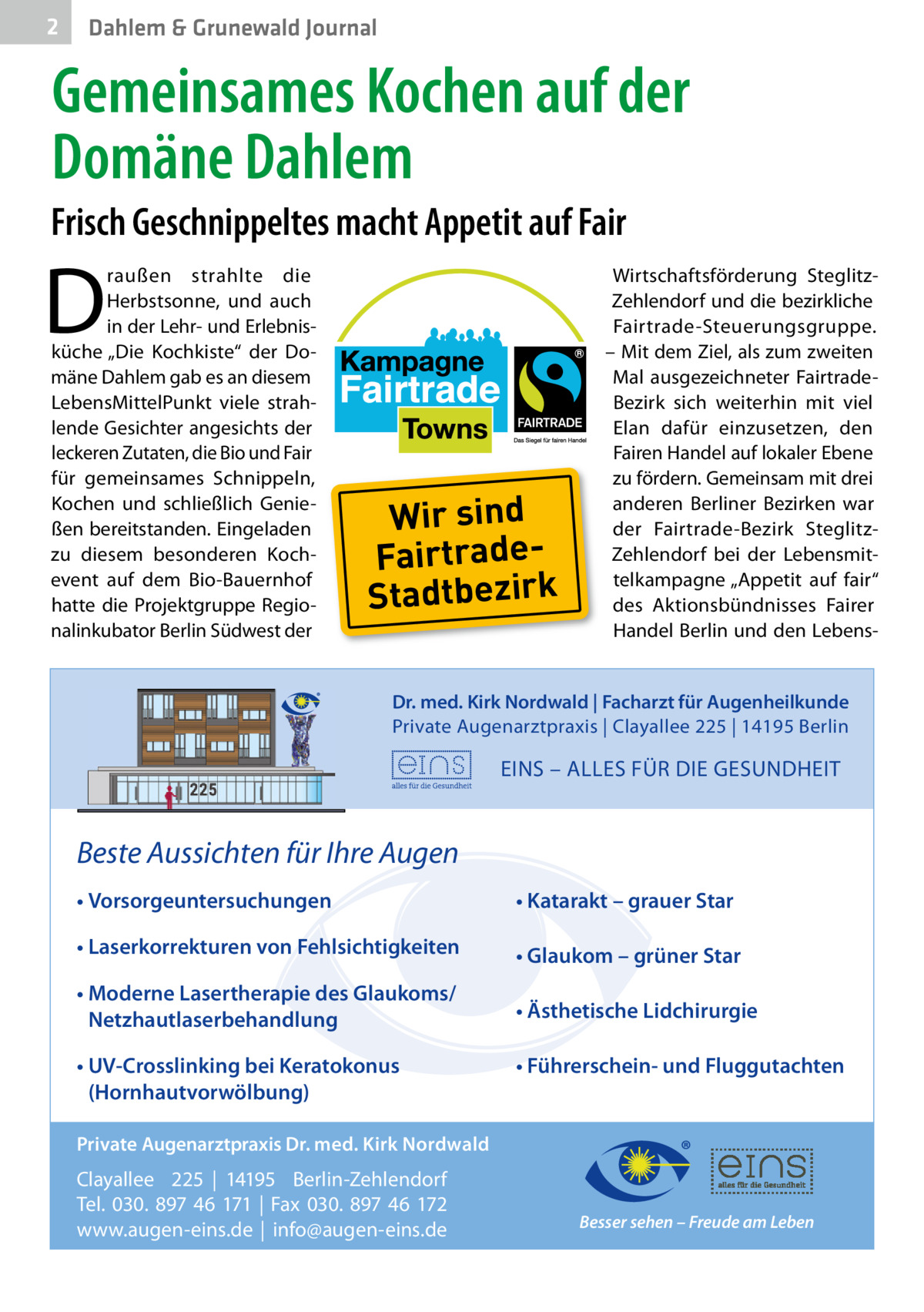 2  Dahlem & Grunewald Journal  Gemeinsames Kochen auf der Domäne Dahlem Frisch Geschnippeltes macht Appetit auf Fair  D  raußen strahlte die Herbstsonne, und auch in der Lehr- und Erlebnisküche „Die Kochkiste“ der Domäne Dahlem gab es an diesem LebensMittelPunkt viele strahlende Gesichter angesichts der leckeren Zutaten, die Bio und Fair für gemeinsames Schnippeln, Kochen und schließlich Genießen bereitstanden. Eingeladen zu diesem besonderen Kochevent auf dem Bio-Bauernhof hatte die Projektgruppe Regionalinkubator Berlin Südwest der  Wir sind FairtradeStadtbezirk  Wirtschaftsförderung SteglitzZehlendorf und die bezirkliche Fairtrade-Steuerungsgruppe. – Mit dem Ziel, als zum zweiten Mal ausgezeichneter FairtradeBezirk sich weiterhin mit viel Elan dafür einzusetzen, den Fairen Handel auf lokaler Ebene zu fördern. Gemeinsam mit drei anderen Berliner Bezirken war der Fairtrade-Bezirk SteglitzZehlendorf bei der Lebensmittelkampagne „Appetit auf fair“ des Aktionsbündnisses Fairer Handel Berlin und den Lebens Dr. med. Kirk Nordwald | Facharzt für Augenheilkunde Private Augenarztpraxis | Clayallee 225 | 14195 Berlin  EINS – ALLES FÜR DIE GESUNDHEIT  Beste Aussichten für Ihre Augen • Vorsorgeuntersuchungen  • Katarakt – grauer Star  • Laserkorrekturen von Fehlsichtigkeiten  • Glaukom – grüner Star  • Moderne Lasertherapie des Glaukoms/ Netzhautlaserbehandlung  • Ästhetische Lidchirurgie  • UV-Crosslinking bei Keratokonus (Hornhautvorwölbung)  • Führerschein- und Fluggutachten  Private Augenarztpraxis Dr. med. Kirk Nordwald  Clayallee 225 | 14195 Berlin-Zehlendorf Tel. 030. 897 46 171 | Fax 030. 897 46 172 www.augen-eins.de | info@augen-eins.de  Besser sehen – Freude am Leben