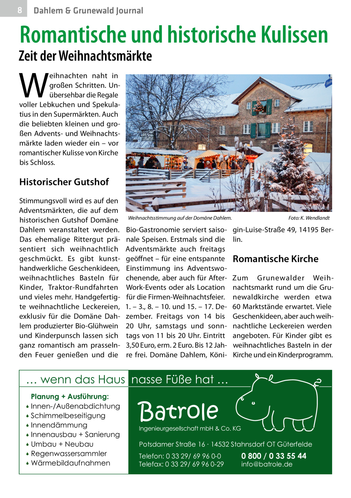 8  Dahlem & Grunewald Journal  Romantische und historische Kulissen  Zeit der Weihnachtsmärkte  W  eihnachten naht in großen Schritten. Unübersehbar die Regale voller Lebkuchen und Spekulatius in den Supermärkten. Auch die beliebten kleinen und großen Advents- und Weihnachtsmärkte laden wieder ein – vor romantischer Kulisse von Kirche bis Schloss.  Historischer Gutshof Stimmungsvoll wird es auf den Adventsmärkten, die auf dem historischen Gutshof Domäne Dahlem veranstaltet werden. Das ehemalige Rittergut präsentiert sich weihnachtlich geschmückt. Es gibt kunsthandwerkliche Geschenkideen, weihnachtliches Basteln für Kinder, Traktor-Rundfahrten und vieles mehr. Handgefertigte weihnachtliche Leckereien, exklusiv für die Domäne Dahlem produzierter Bio-Glühwein und Kinderpunsch lassen sich ganz romantisch am prasselnden Feuer genießen und die  Weihnachtsstimmung auf der Domäne Dahlem.�  Bio-Gastronomie serviert saisonale Speisen. Erstmals sind die Adventsmärkte auch freitags geöffnet – für eine entspannte Einstimmung ins Adventswochenende, aber auch für AfterWork-Events oder als Location für die Firmen-Weihnachtsfeier. 1. – 3., 8. – 10. und 15. – 17. Dezember. Freitags von 14 bis 20  Uhr, samstags und sonntags von 11 bis 20 Uhr. Eintritt 3,50 Euro, erm. 2 Euro. Bis 12 Jahre frei. Domäne Dahlem, Köni Foto: K. Wendlandt  gin-Luise-Straße 49, 14195 Berlin.  Romantische Kirche Zum Grunewalder Weihnachtsmarkt rund um die Grunewaldkirche werden etwa 60 Marktstände erwartet. Viele Geschenkideen, aber auch weihnachtliche Leckereien werden angeboten. Für Kinder gibt es weihnachtliches Basteln in der Kirche und ein Kinderprogramm.  … wenn das Haus nasse Füße hat … Planung + Ausführung: Innen-/Außenabdichtung  Schimmelbeseitigung  Innendämmung  Innenausbau + Sanierung  Umbau + Neubau  Regenwassersammler  Wärmebildaufnahmen    Batrole  Ingenieurgesellschaft mbH & Co. KG  Potsdamer Straße 16 ∙ 14532 Stahnsdorf OT Güterfelde Telefon: 0 33 29/ 69 96 0-0 Telefax: 0 33 29/ 69 96 0-29  0 800 / 0 33 55 44 info@batrole.de