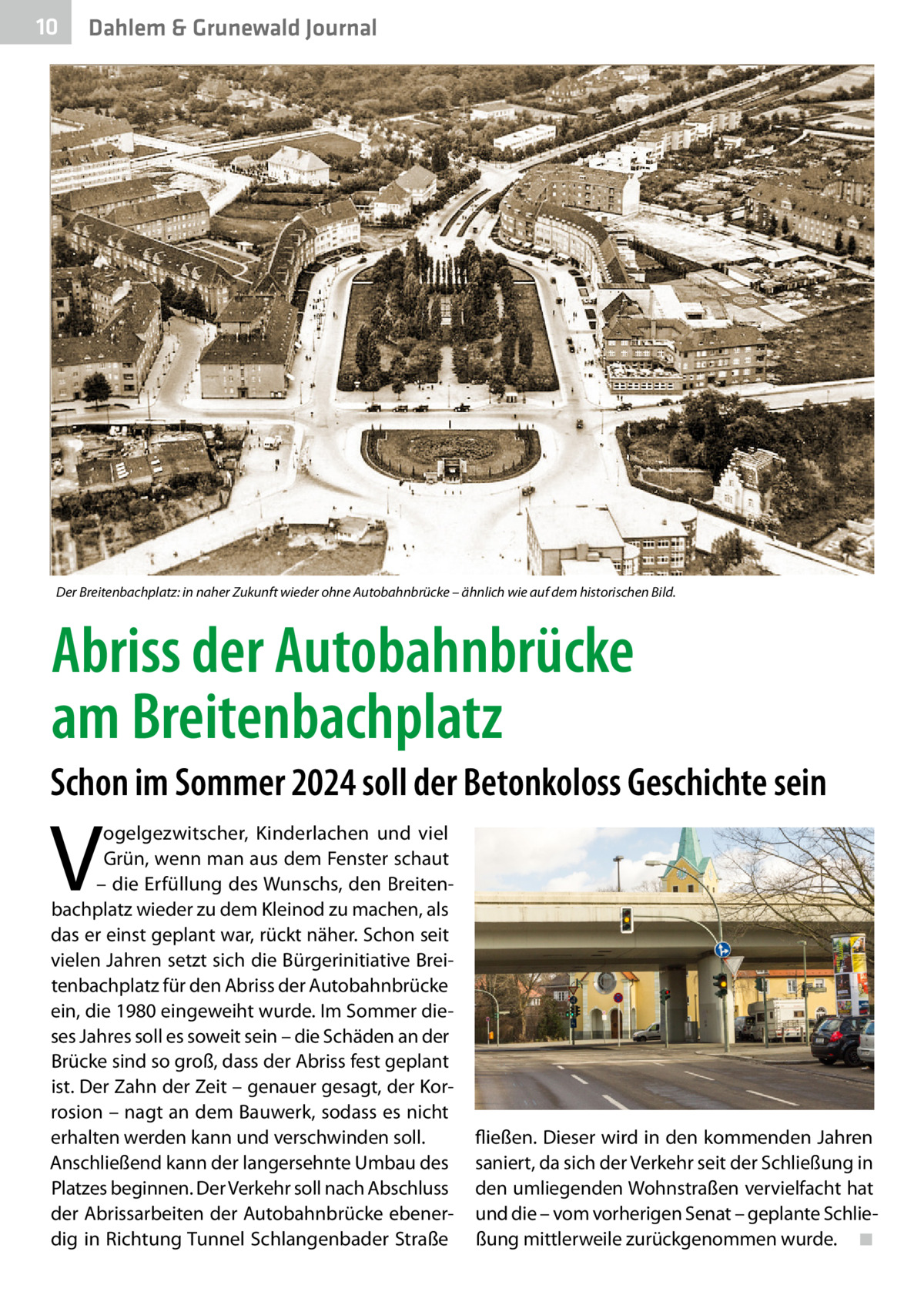 10  Dahlem & Grunewald Journal  Der Breitenbachplatz: in naher Zukunft wieder ohne Autobahnbrücke – ähnlich wie auf dem historischen Bild.  Abriss der Autobahnbrücke am Breitenbachplatz Schon im Sommer 2024 soll der Betonkoloss Geschichte sein  V  ogelgezwitscher, Kinderlachen und viel Grün, wenn man aus dem Fenster schaut – die Erfüllung des Wunschs, den Breitenbachplatz wieder zu dem Kleinod zu machen, als das er einst geplant war, rückt näher. Schon seit vielen Jahren setzt sich die Bürgerinitiative Breitenbachplatz für den Abriss der Autobahnbrücke ein, die 1980 eingeweiht wurde. Im Sommer dieses Jahres soll es soweit sein – die Schäden an der Brücke sind so groß, dass der Abriss fest geplant ist. Der Zahn der Zeit – genauer gesagt, der Korrosion – nagt an dem Bauwerk, sodass es nicht erhalten werden kann und verschwinden soll. Anschließend kann der langersehnte Umbau des Platzes beginnen. Der Verkehr soll nach Abschluss der Abrissarbeiten der Autobahnbrücke ebenerdig in Richtung Tunnel Schlangenbader Straße  fließen. Dieser wird in den kommenden Jahren saniert, da sich der Verkehr seit der Schließung in den umliegenden Wohnstraßen vervielfacht hat und die – vom vorherigen Senat – geplante Schließung mittlerweile zurückgenommen wurde. � ◾