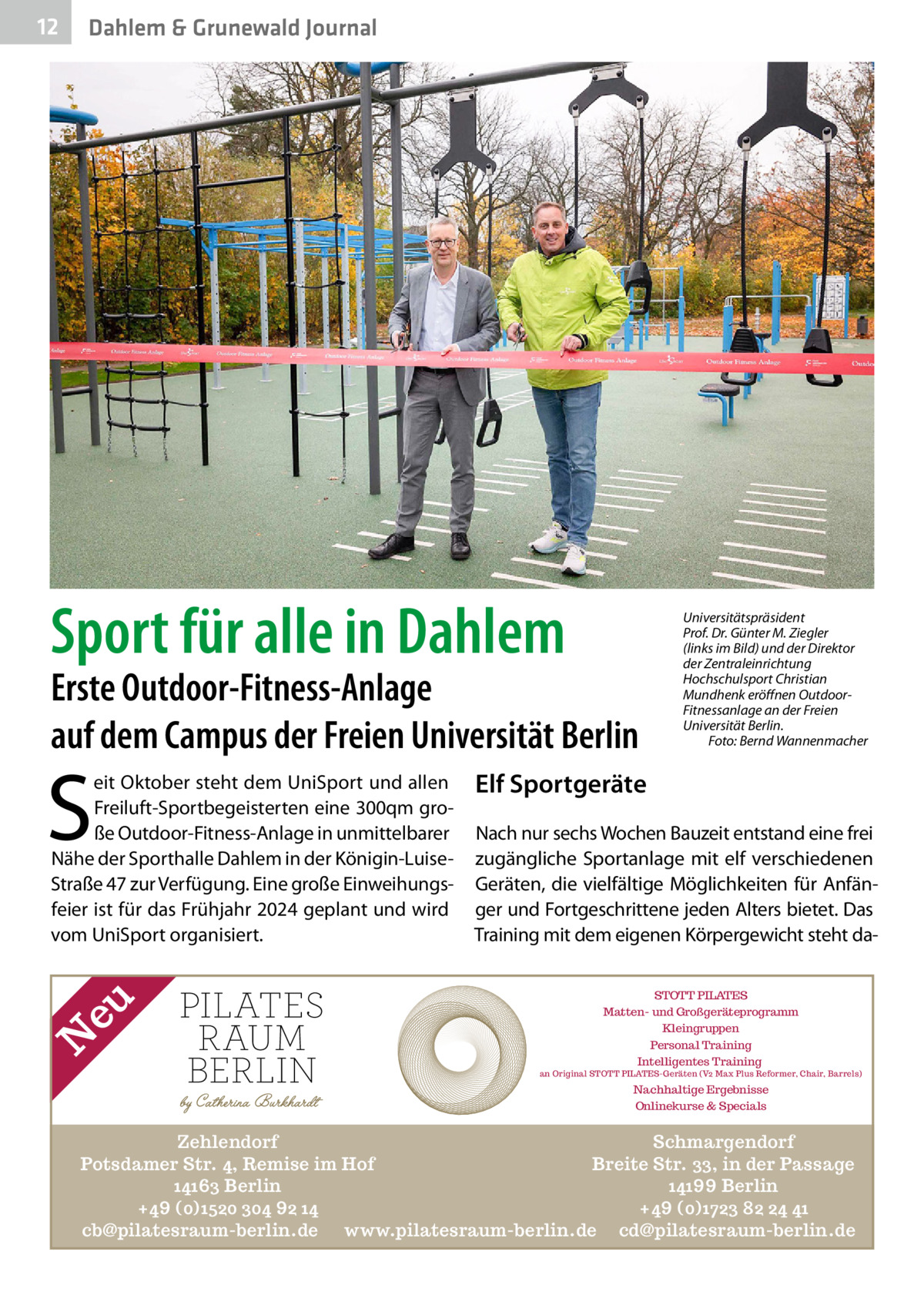 12  Gesundheit Dahlem & Grunewald Journal  Sport für alle in Dahlem  Erste Outdoor-Fitness-Anlage auf dem Campus der Freien Universität Berlin  S N  eu  eit Oktober steht dem UniSport und allen Freiluft-Sportbegeisterten eine 300qm große Outdoor-Fitness-Anlage in unmittelbarer Nähe der Sporthalle Dahlem in der Königin-LuiseStraße 47 zur Verfügung. Eine große Einweihungsfeier ist für das Frühjahr 2024 geplant und wird vom UniSport organisiert.  Universitätspräsident Prof. Dr. Günter M. Ziegler (links im Bild) und der Direktor der Zentraleinrichtung Hochschulsport Christian Mundhenk eröffnen OutdoorFitnessanlage an der Freien Universität Berlin. � Foto: Bernd Wannenmacher  Elf Sportgeräte Nach nur sechs Wochen Bauzeit entstand eine frei zugängliche Sportanlage mit elf verschiedenen Geräten, die vielfältige Möglichkeiten für Anfänger und Fortgeschrittene jeden Alters bietet. Das Training mit dem eigenen Körpergewicht steht daSTOTT PILATES Matten- und Großgeräteprogramm Kleingruppen Personal Training Intelligentes Training  an Original STOTT PILATES-Geräten (V2 Max Plus Reformer, Chair, Barrels)  Nachhaltige Ergebnisse Onlinekurse & Specials  Zehlendorf Schmargendorf Potsdamer Str. 4, Remise im Hof Breite Str. 33, in der Passage 14163 Berlin 14199 Berlin +49 (0)1520 304 92 14 +49 (0)1723 82 24 41 cb@pilatesraum-berlin.de www.pilatesraum-berlin.de cd@pilatesraum-berlin.de