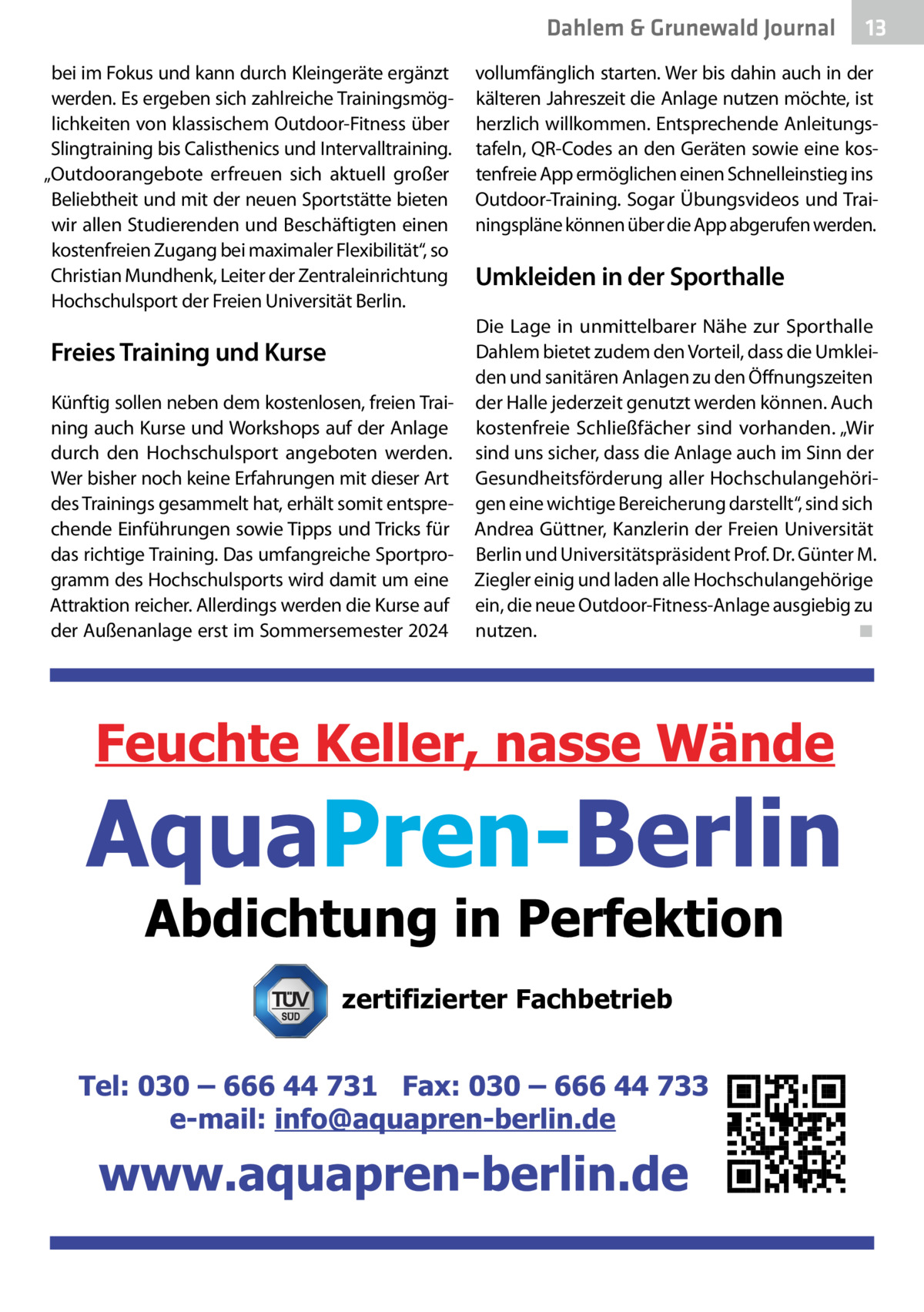 Dahlem & Grunewald Gesundheit Journal bei im Fokus und kann durch Kleingeräte ergänzt werden. Es ergeben sich zahlreiche Trainingsmöglichkeiten von klassischem Outdoor-Fitness über Slingtraining bis Calisthenics und Intervalltraining. „Outdoorangebote erfreuen sich aktuell großer Beliebtheit und mit der neuen Sportstätte bieten wir allen Studierenden und Beschäftigten einen kostenfreien Zugang bei maximaler Flexibilität“, so Christian Mundhenk, Leiter der Zentraleinrichtung Hochschulsport der Freien Universität Berlin.  Freies Training und Kurse Künftig sollen neben dem kostenlosen, freien Training auch Kurse und Workshops auf der Anlage durch den Hochschulsport angeboten werden. Wer bisher noch keine Erfahrungen mit dieser Art des Trainings gesammelt hat, erhält somit entsprechende Einführungen sowie Tipps und Tricks für das richtige Training. Das umfangreiche Sportprogramm des Hochschulsports wird damit um eine Attraktion reicher. Allerdings werden die Kurse auf der Außenanlage erst im Sommersemester 2024  13 13  vollumfänglich starten. Wer bis dahin auch in der kälteren Jahreszeit die Anlage nutzen möchte, ist herzlich willkommen. Entsprechende Anleitungstafeln, QR-Codes an den Geräten sowie eine kostenfreie App ermöglichen einen Schnelleinstieg ins Outdoor-Training. Sogar Übungsvideos und Trainingspläne können über die App abgerufen werden.  Umkleiden in der Sporthalle Die Lage in unmittelbarer Nähe zur Sporthalle Dahlem bietet zudem den Vorteil, dass die Umkleiden und sanitären Anlagen zu den Öffnungszeiten der Halle jederzeit genutzt werden können. Auch kostenfreie Schließfächer sind vorhanden. „Wir sind uns sicher, dass die Anlage auch im Sinn der Gesundheitsförderung aller Hochschulangehörigen eine wichtige Bereicherung darstellt“, sind sich Andrea Güttner, Kanzlerin der Freien Universität Berlin und Universitätspräsident Prof. Dr. Günter M. Ziegler einig und laden alle Hochschulangehörige ein, die neue Outdoor-Fitness-Anlage ausgiebig zu nutzen.� ◾  zertifizierter Fachbetrieb