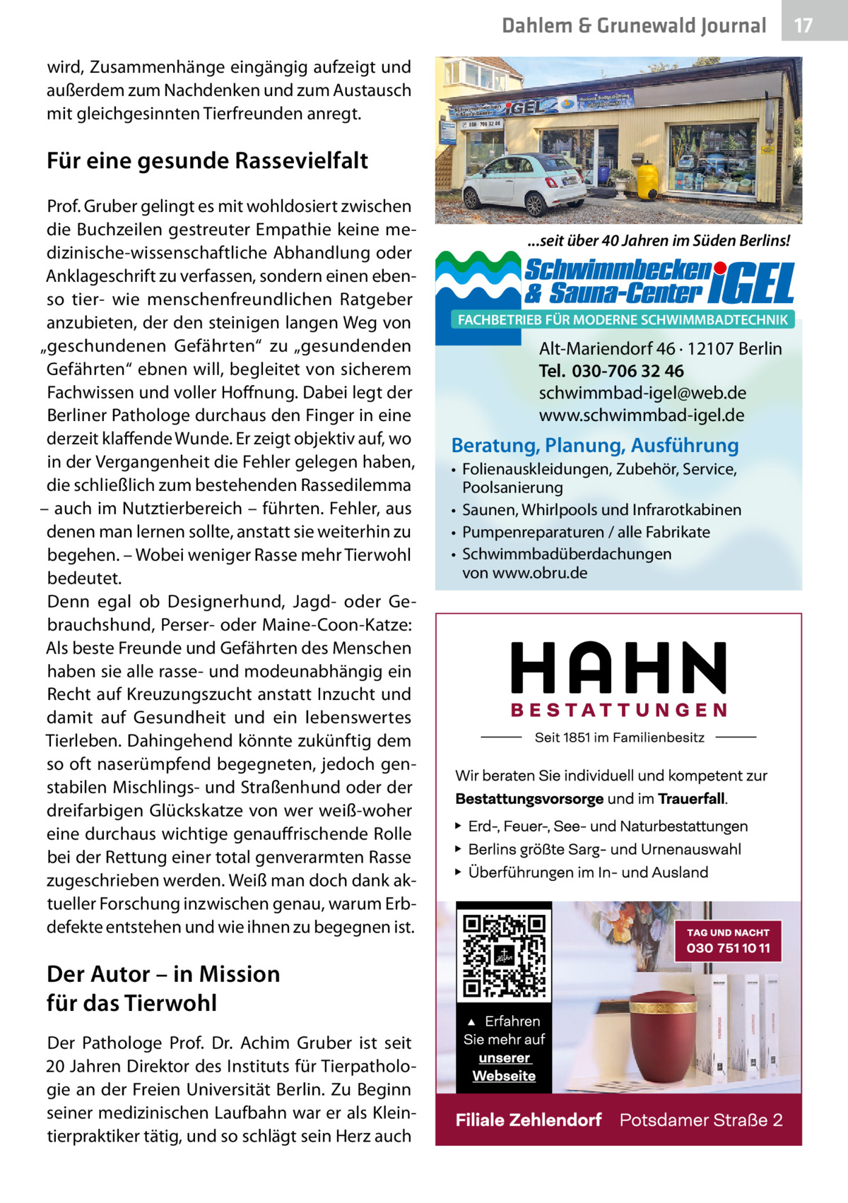 Dahlem & Grunewald Journal wird, Zusammenhänge eingängig aufzeigt und außerdem zum Nachdenken und zum Austausch mit gleichgesinnten Tierfreunden anregt.  Für eine gesunde Rassevielfalt Prof. Gruber gelingt es mit wohldosiert zwischen die Buchzeilen gestreuter Empathie keine medizinische-wissenschaftliche Abhandlung oder Anklageschrift zu verfassen, sondern einen ebenso tier- wie menschenfreundlichen Ratgeber anzubieten, der den steinigen langen Weg von „geschundenen Gefährten“ zu „gesundenden Gefährten“ ebnen will, begleitet von sicherem Fachwissen und voller Hoffnung. Dabei legt der Berliner Pathologe durchaus den Finger in eine derzeit klaffende Wunde. Er zeigt objektiv auf, wo in der Vergangenheit die Fehler gelegen haben, die schließlich zum bestehenden Rassedilemma – auch im Nutztierbereich – führten. Fehler, aus denen man lernen sollte, anstatt sie weiterhin zu begehen. – Wobei weniger Rasse mehr Tierwohl bedeutet. Denn egal ob Designerhund, Jagd- oder Gebrauchshund, Perser- oder Maine-Coon-Katze: Als beste Freunde und Gefährten des Menschen haben sie alle rasse- und modeunabhängig ein Recht auf Kreuzungszucht anstatt Inzucht und damit auf Gesundheit und ein lebenswertes Tierleben. Dahingehend könnte zukünftig dem so oft naserümpfend begegneten, jedoch genstabilen Mischlings- und Straßenhund oder der dreifarbigen Glückskatze von wer weiß-woher eine durchaus wichtige genauffrischende Rolle bei der Rettung einer total genverarmten Rasse zugeschrieben werden. Weiß man doch dank aktueller Forschung inzwischen genau, warum Erbdefekte entstehen und wie ihnen zu begegnen ist.  Der Autor – in Mission für das Tierwohl Der Pathologe Prof.  Dr.  Achim Gruber ist seit 20 Jahren Direktor des Instituts für Tierpathologie an der Freien Universität Berlin. Zu Beginn seiner medizinischen Laufbahn war er als Kleintierpraktiker tätig, und so schlägt sein Herz auch  ...seit über 40 Jahren im Süden Berlins!  FACHBETRIEB FÜR MODERNE SCHWIMMBADTECHNIK  Alt-Mariendorf 46 · 12107 Berlin Tel. 030-706 32 46 schwimmbad-igel@web.de www.schwimmbad-igel.de  Beratung, Planung, Ausführung • Folienauskleidungen, Zubehör, Service, Poolsanierung • Saunen, Whirlpools und Infrarotkabinen • Pumpenreparaturen / alle Fabrikate • Schwimmbadüberdachungen von www.obru.de  17 17