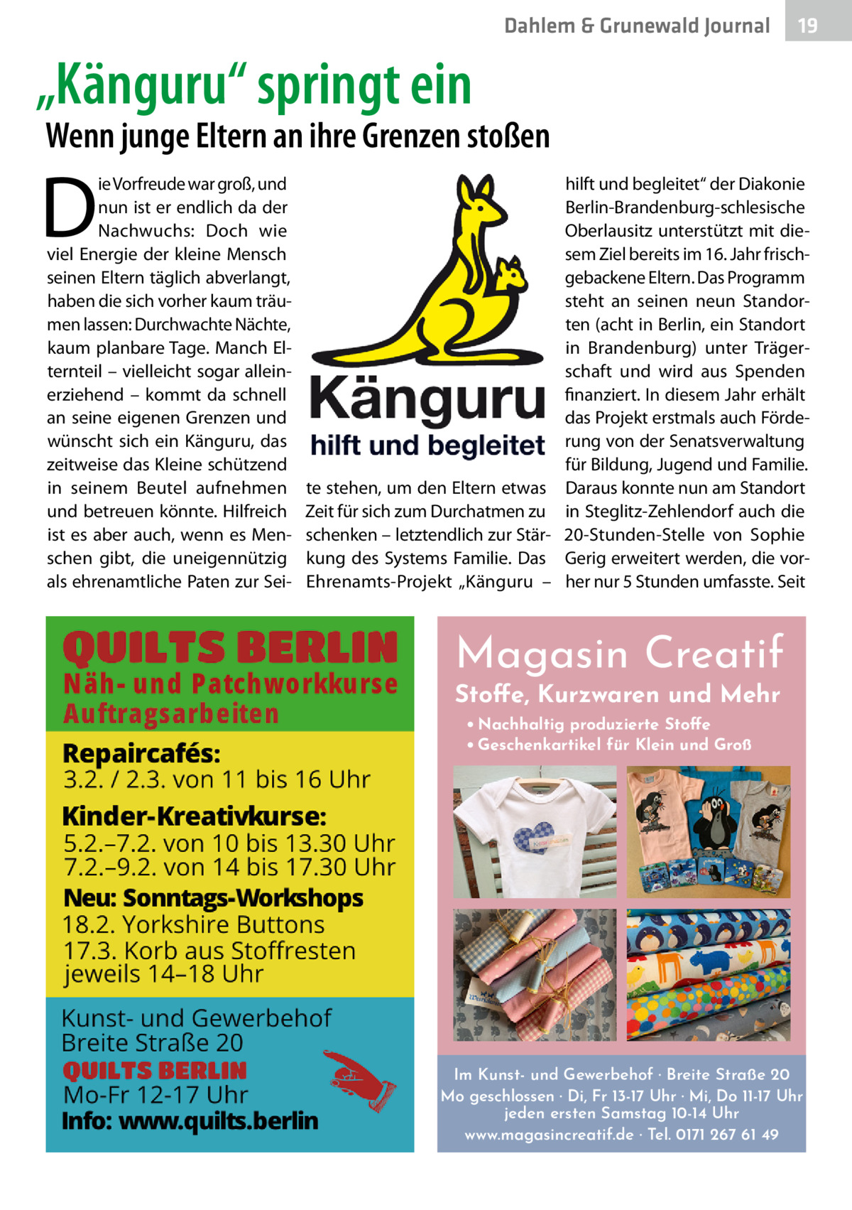 Dahlem & Grunewald Journal  19 19  „Känguru“ springt ein  Wenn junge Eltern an ihre Grenzen stoßen  D  ie Vorfreude war groß, und nun ist er endlich da der Nachwuchs: Doch wie viel Energie der kleine Mensch seinen Eltern täglich abverlangt, haben die sich vorher kaum träumen lassen: Durchwachte Nächte, kaum planbare Tage. Manch Elternteil – vielleicht sogar alleinerziehend – kommt da schnell an seine eigenen Grenzen und wünscht sich ein Känguru, das zeitweise das Kleine schützend in seinem Beutel aufnehmen und betreuen könnte. Hilfreich ist es aber auch, wenn es Menschen gibt, die uneigennützig als ehrenamtliche Paten zur Sei te stehen, um den Eltern etwas Zeit für sich zum Durchatmen zu schenken – letztendlich zur Stärkung des Systems Familie. Das Ehrenamts-Projekt „Känguru –  hilft und begleitet“ der Diakonie Berlin-Brandenburg-schlesische Oberlausitz unterstützt mit diesem Ziel bereits im 16. Jahr frischgebackene Eltern. Das Programm steht an seinen neun Standorten (acht in Berlin, ein Standort in Brandenburg) unter Trägerschaft und wird aus Spenden finanziert. In diesem Jahr erhält das Projekt erstmals auch Förderung von der Senatsverwaltung für Bildung, Jugend und Familie. Daraus konnte nun am Standort in Steglitz-Zehlendorf auch die 20-Stunden-Stelle von Sophie Gerig erweitert werden, die vorher nur 5 Stunden umfasste. Seit  Magasin Creatif Stoffe, Kurzwaren und Mehr • Nachhaltig produzierte Stoffe • Geschenkartikel für Klein und Groß  Im Kunst- und Gewerbehof · Breite Straße 20 Mo geschlossen · Di, Fr 13-17 Uhr · Mi, Do 11-17 Uhr jeden ersten Samstag 10-14 Uhr www.magasincreatif.de · Tel. 0171 267 61 49