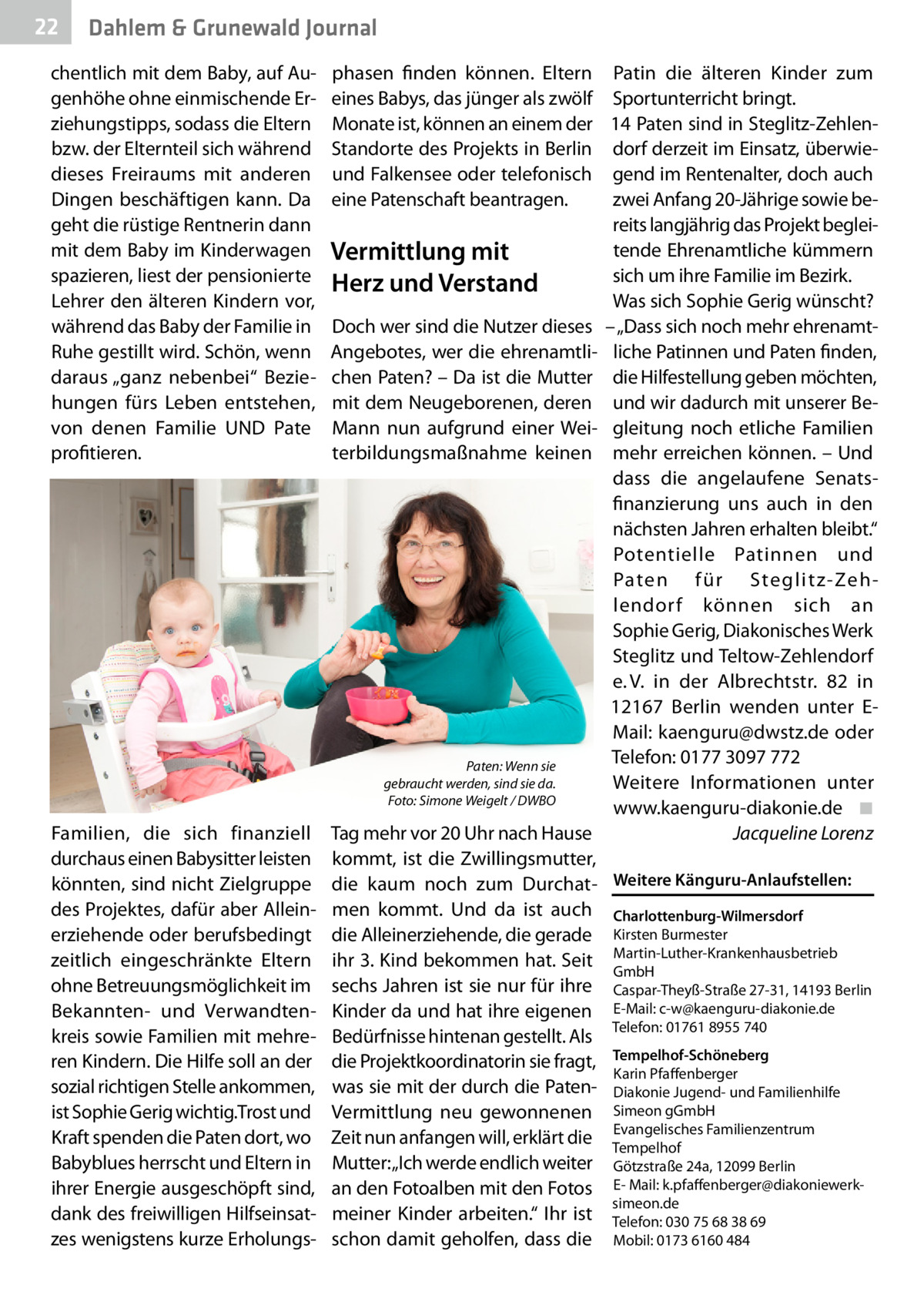 22  Gesundheit Dahlem & Grunewald Journal  chentlich mit dem Baby, auf Augenhöhe ohne einmischende Erziehungstipps, sodass die Eltern bzw. der Elternteil sich während dieses Freiraums mit anderen Dingen beschäftigen kann. Da geht die rüstige Rentnerin dann mit dem Baby im Kinderwagen spazieren, liest der pensionierte Lehrer den älteren Kindern vor, während das Baby der Familie in Ruhe gestillt wird. Schön, wenn daraus „ganz nebenbei“ Beziehungen fürs Leben entstehen, von denen Familie UND Pate profitieren.  �  Familien, die sich finanziell durchaus einen Babysitter leisten könnten, sind nicht Zielgruppe des Projektes, dafür aber Alleinerziehende oder berufsbedingt zeitlich eingeschränkte Eltern ohne Betreuungsmöglichkeit im Bekannten- und Verwandtenkreis sowie Familien mit mehreren Kindern. Die Hilfe soll an der sozial richtigen Stelle ankommen, ist Sophie Gerig wichtig.Trost und Kraft spenden die Paten dort, wo Babyblues herrscht und Eltern in ihrer Energie ausgeschöpft sind, dank des freiwilligen Hilfseinsatzes wenigstens kurze Erholungs phasen finden können. Eltern eines Babys, das jünger als zwölf Monate ist, können an einem der Standorte des Projekts in Berlin und Falkensee oder telefonisch eine Patenschaft beantragen.  Vermittlung mit Herz und Verstand Doch wer sind die Nutzer dieses Angebotes, wer die ehrenamtlichen Paten? – Da ist die Mutter mit dem Neugeborenen, deren Mann nun aufgrund einer Weiterbildungsmaßnahme keinen  Paten: Wenn sie gebraucht werden, sind sie da. Foto: Simone Weigelt / DWBO  Patin die älteren Kinder zum Sportunterricht bringt. 14 Paten sind in Steglitz-Zehlendorf derzeit im Einsatz, überwiegend im Rentenalter, doch auch zwei Anfang 20-Jährige sowie bereits langjährig das Projekt begleitende Ehrenamtliche kümmern sich um ihre Familie im Bezirk. Was sich Sophie Gerig wünscht? – „Dass sich noch mehr ehrenamtliche Patinnen und Paten finden, die Hilfestellung geben möchten, und wir dadurch mit unserer Begleitung noch etliche Familien mehr erreichen können. – Und dass die angelaufene Senatsfinanzierung uns auch in den nächsten Jahren erhalten bleibt.“ Potentielle Patinnen und Paten für Steglitz-Zehlendorf können sich an Sophie Gerig, Diakonisches Werk Steglitz und Teltow-Zehlendorf e. V. in der Albrechtstr.  82 in 12167  Berlin wenden unter EMail: kaenguru@dwstz.de oder Telefon: 0177 3097 772 Weitere Informationen unter www.kaenguru-diakonie.de� ◾ � Jacqueline Lorenz  Tag mehr vor 20 Uhr nach Hause kommt, ist die Zwillingsmutter, die kaum noch zum Durchat- Weitere Känguru-Anlaufstellen: men kommt. Und da ist auch Charlottenburg-Wilmersdorf die Alleinerziehende, die gerade Kirsten Burmester ihr 3. Kind bekommen hat. Seit Martin-Luther-Krankenhausbetrieb GmbH sechs Jahren ist sie nur für ihre Caspar-Theyß-Straße 27-31, 14193 Berlin Kinder da und hat ihre eigenen E-Mail: c-w@kaenguru-diakonie.de Telefon: 01761 8955 740 Bedürfnisse hintenan gestellt. Als die Projektkoordinatorin sie fragt, Tempelhof-Schöneberg Karin Pfaffenberger was sie mit der durch die Paten- Diakonie Jugend- und Familienhilfe Vermittlung neu gewonnenen Simeon gGmbH Evangelisches Familienzentrum Zeit nun anfangen will, erklärt die Tempelhof Mutter: „Ich werde endlich weiter Götzstraße 24a, 12099 Berlin an den Fotoalben mit den Fotos E- Mail: k.pfaffenberger@diakoniewerksimeon.de meiner Kinder arbeiten.“ Ihr ist Telefon: 030 75 68 38 69 schon damit geholfen, dass die Mobil: 0173 6160 484