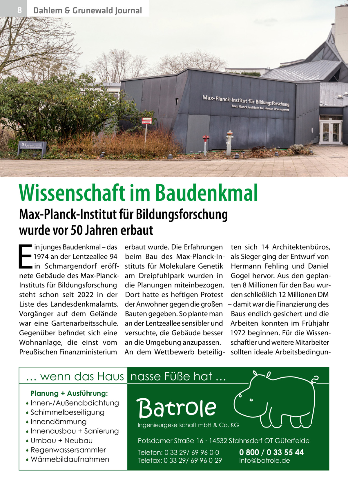 8  Dahlem & Grunewald Journal  Wissenschaft im Baudenkmal Max-Planck-Institut für Bildungsforschung wurde vor 50 Jahren erbaut  E  in junges Baudenkmal – das 1974 an der Lentzeallee 94 in Schmargendorf eröffnete Gebäude des Max-PlanckInstituts für Bildungsforschung steht schon seit 2022 in der Liste des Landesdenkmalamts. Vorgänger auf dem Gelände war eine Gartenarbeitsschule. Gegenüber befindet sich eine Wohnanlage, die einst vom Preußischen Finanzministerium  erbaut wurde. Die Erfahrungen beim Bau des Max-Planck-Instituts für Molekulare Genetik am Dreipfuhlpark wurden in die Planungen miteinbezogen. Dort hatte es heftigen Protest der Anwohner gegen die großen Bauten gegeben. So plante man an der Lentzeallee sensibler und versuchte, die Gebäude besser an die Umgebung anzupassen. An dem Wettbewerb beteilig ten sich 14 Architektenbüros, als Sieger ging der Entwurf von Hermann Fehling und Daniel Gogel hervor. Aus den geplanten 8 Millionen für den Bau wurden schließlich 12 Millionen DM – damit war die Finanzierung des Baus endlich gesichert und die Arbeiten konnten im Frühjahr 1972 beginnen. Für die Wissenschaftler und weitere Mitarbeiter sollten ideale Arbeitsbedingun … wenn das Haus nasse Füße hat … Planung + Ausführung: Innen-/Außenabdichtung  Schimmelbeseitigung  Innendämmung  Innenausbau + Sanierung  Umbau + Neubau  Regenwassersammler  Wärmebildaufnahmen    Batrole  Ingenieurgesellschaft mbH & Co. KG  Potsdamer Straße 16 ∙ 14532 Stahnsdorf OT Güterfelde Telefon: 0 33 29/ 69 96 0-0 Telefax: 0 33 29/ 69 96 0-29  0 800 / 0 33 55 44 info@batrole.de