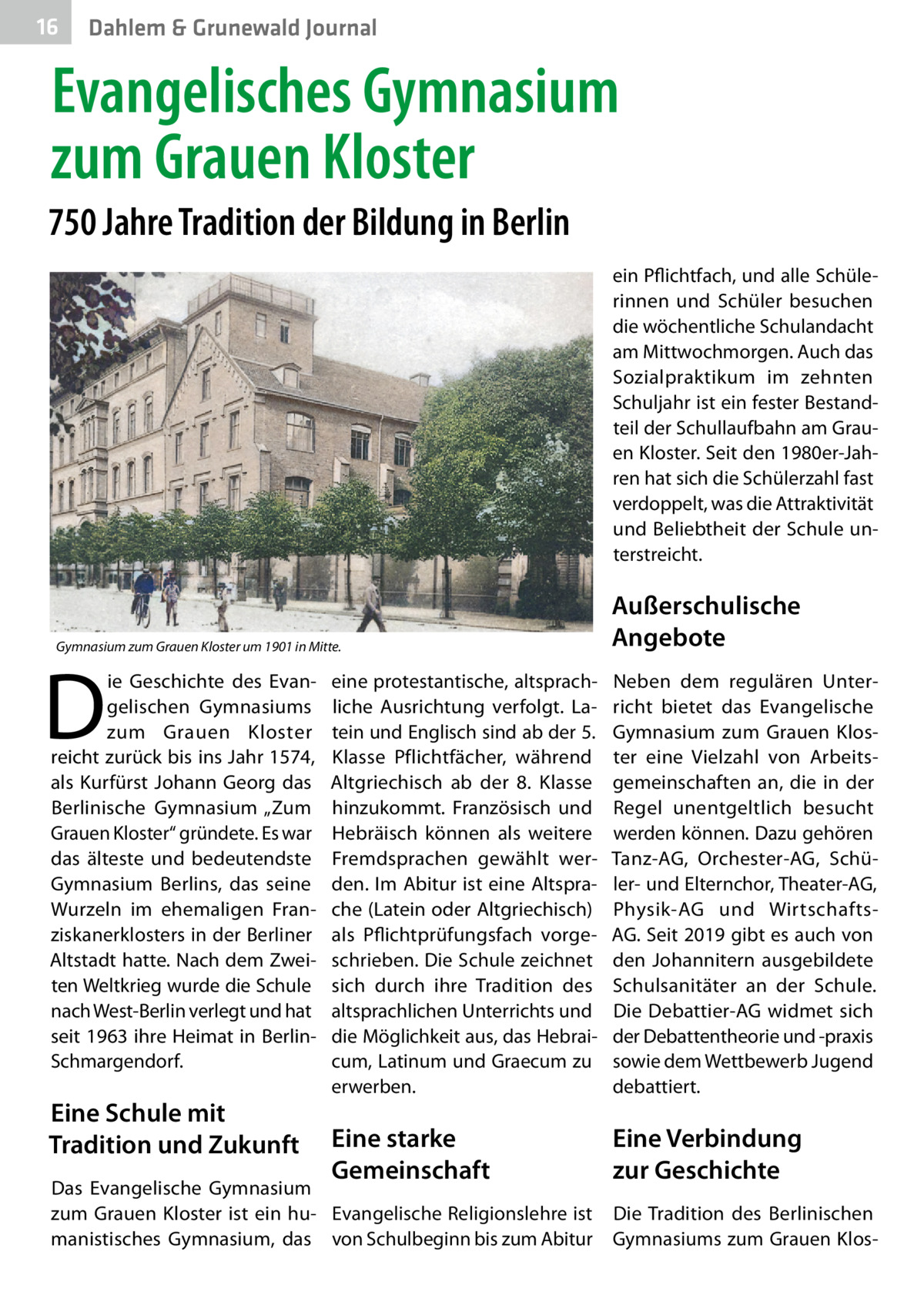 16  Gesundheit Dahlem & Grunewald Journal  Evangelisches Gymnasium zum Grauen Kloster 750 Jahre Tradition der Bildung in Berlin ein Pflichtfach, und alle Schülerinnen und Schüler besuchen die wöchentliche Schulandacht am Mittwochmorgen. Auch das Sozialpraktikum im zehnten Schuljahr ist ein fester Bestandteil der Schullaufbahn am Grauen Kloster. Seit den 1980er-Jahren hat sich die Schülerzahl fast verdoppelt, was die Attraktivität und Beliebtheit der Schule unterstreicht.  Gymnasium zum Grauen Kloster um 1901 in Mitte.  D  ie Geschichte des Evangelischen Gymnasiums zum Grauen Kloster reicht zurück bis ins Jahr 1574, als Kurfürst Johann Georg das Berlinische Gymnasium „Zum Grauen Kloster“ gründete. Es war das älteste und bedeutendste Gymnasium Berlins, das seine Wurzeln im ehemaligen Franziskanerklosters in der Berliner Altstadt hatte. Nach dem Zweiten Weltkrieg wurde die Schule nach West-Berlin verlegt und hat seit 1963 ihre Heimat in BerlinSchmargendorf.  Eine Schule mit Tradition und Zukunft  Außerschulische Angebote  eine protestantische, altsprachliche Ausrichtung verfolgt. Latein und Englisch sind ab der 5. Klasse Pflichtfächer, während Altgriechisch ab der 8. Klasse hinzukommt. Französisch und Hebräisch können als weitere Fremdsprachen gewählt werden. Im Abitur ist eine Altsprache (Latein oder Altgriechisch) als Pflichtprüfungsfach vorgeschrieben. Die Schule zeichnet sich durch ihre Tradition des altsprachlichen Unterrichts und die Möglichkeit aus, das Hebraicum, Latinum und Graecum zu erwerben.  Neben dem regulären Unterricht bietet das Evangelische Gymnasium zum Grauen Kloster eine Vielzahl von Arbeitsgemeinschaften an, die in der Regel unentgeltlich besucht werden können. Dazu gehören Tanz-AG, Orchester-AG, Schüler- und Elternchor, Theater-AG, Physik-AG und WirtschaftsAG. Seit 2019 gibt es auch von den Johannitern ausgebildete Schulsanitäter an der Schule. Die Debattier-AG widmet sich der Debattentheorie und -praxis sowie dem Wettbewerb Jugend debattiert.  Eine starke Gemeinschaft  Eine Verbindung zur Geschichte  Das Evangelische Gymnasium zum Grauen Kloster ist ein hu- Evangelische Religionslehre ist Die Tradition des Berlinischen manistisches Gymnasium, das von Schulbeginn bis zum Abitur Gymnasiums zum Grauen Klo