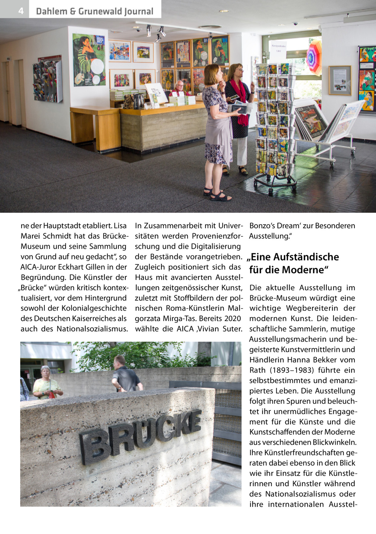 4  Dahlem & Grunewald Journal  ne der Hauptstadt etabliert. Lisa Marei Schmidt hat das BrückeMuseum und seine Sammlung von Grund auf neu gedacht“, so AICA-Juror Eckhart Gillen in der Begründung. Die Künstler der „Brücke“ würden kritisch kontextualisiert, vor dem Hintergrund sowohl der Kolonialgeschichte des Deutschen Kaiserreiches als auch des Nationalsozialismus.  In Zusammenarbeit mit Universitäten werden Provenienzforschung und die Digitalisierung der Bestände vorangetrieben. Zugleich positioniert sich das Haus mit avancierten Ausstellungen zeitgenössischer Kunst, zuletzt mit Stoffbildern der polnischen Roma-Künstlerin Malgorzata Mirga-Tas. Bereits 2020 wählte die AICA ‚Vivian Suter.  Bonzo‘s Dream‘ zur Besonderen Ausstellung.“  „Eine Aufständische für die Moderne“ Die aktuelle Ausstellung im Brücke-Museum würdigt eine wichtige Wegbereiterin der modernen Kunst. Die leidenschaftliche Sammlerin, mutige Ausstellungsmacherin und begeisterte Kunstvermittlerin und Händlerin Hanna Bekker vom Rath (1893–1983) führte ein selbstbestimmtes und emanzipiertes Leben. Die Ausstellung folgt ihren Spuren und beleuchtet ihr unermüdliches Engagement für die Künste und die Kunstschaffenden der Moderne aus verschiedenen Blickwinkeln. Ihre Künstlerfreundschaften geraten dabei ebenso in den Blick wie ihr Einsatz für die Künstlerinnen und Künstler während des Nationalsozialismus oder ihre internationalen Ausste