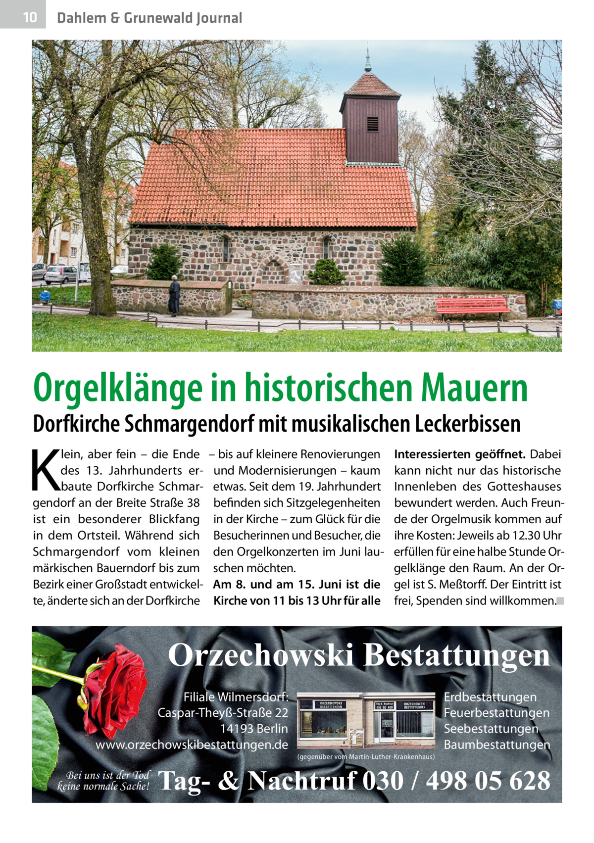 10  Dahlem & Grunewald Journal  Orgelklänge in historischen Mauern  Dorfkirche Schmargendorf mit musikalischen Leckerbissen  K  lein, aber fein – die Ende des 13.  Jahrhunderts erbaute Dorfkirche Schmargendorf an der Breite Straße 38 ist ein besonderer Blickfang in dem Ortsteil. Während sich Schmargendorf vom kleinen märkischen Bauerndorf bis zum Bezirk einer Großstadt entwickelte, änderte sich an der Dorfkirche  – bis auf kleinere Renovierungen und Modernisierungen – kaum etwas. Seit dem 19. Jahrhundert befinden sich Sitzgelegenheiten in der Kirche – zum Glück für die Besucherinnen und Besucher, die den Orgelkonzerten im Juni lauschen möchten. Am 8. und am 15.  Juni ist die Kirche von 11 bis 13 Uhr für alle  Interessierten geöffnet. Dabei kann nicht nur das historische Innenleben des Gotteshauses bewundert werden. Auch Freunde der Orgelmusik kommen auf ihre Kosten: Jeweils ab 12.30 Uhr erfüllen für eine halbe Stunde Orgelklänge den Raum. An der Orgel ist S. Meßtorff. Der Eintritt ist frei, Spenden sind willkommen.�◾  Orzechowski Bestattungen Filiale Wilmersdorf: Caspar-Theyß-Straße 22 14193 Berlin www.orzechowskibestattungen.de Bei uns ist der Tod keine normale Sache!  (gegenüber vom Martin-Luther-Krankenhaus)  Erdbestattungen Feuerbestattungen Seebestattungen Baumbestattungen  Tag- & Nachtruf 030 / 498 05 628