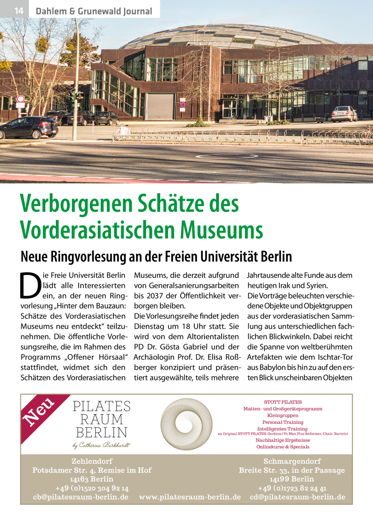 14  Gesundheit Dahlem & Grunewald Journal  Verborgenen Schätze des Vorderasiatischen Museums Neue Ringvorlesung an der Freien Universität Berlin  D  N  eu  ie Freie Universität Berlin lädt alle Interessierten ein, an der neuen Ringvorlesung „Hinter dem Bauzaun: Schätze des Vorderasiatischen Museums neu entdeckt“ teilzunehmen. Die öffentliche Vorlesungsreihe, die im Rahmen des Programms „Offener Hörsaal“ stattfindet, widmet sich den Schätzen des Vorderasiatischen  Museums, die derzeit aufgrund von Generalsanierungsarbeiten bis 2037 der Öffentlichkeit verborgen bleiben. Die Vorlesungsreihe findet jeden Dienstag um 18  Uhr statt. Sie wird von dem Altorientalisten PD Dr.  Gösta Gabriel und der Archäologin Prof.  Dr.  Elisa Roßberger konzipiert und präsentiert ausgewählte, teils mehrere  Jahrtausende alte Funde aus dem heutigen Irak und Syrien. Die Vorträge beleuchten verschiedene Objekte und Objektgruppen aus der vorderasiatischen Sammlung aus unterschiedlichen fachlichen Blickwinkeln. Dabei reicht die Spanne von weltberühmten Artefakten wie dem Ischtar-Tor aus Babylon bis hin zu auf den ersten Blick unscheinbaren Objekten STOTT PILATES Matten- und Großgeräteprogramm Kleingruppen Personal Training Intelligentes Training  an Original STOTT PILATES-Geräten (V2 Max Plus Reformer, Chair, Barrels)  Nachhaltige Ergebnisse Onlinekurse & Specials  Zehlendorf Schmargendorf Potsdamer Str. 4, Remise im Hof Breite Str. 33, in der Passage 14163 Berlin 14199 Berlin +49 (0)1520 304 92 14 +49 (0)1723 82 24 41 cb@pilatesraum-berlin.de www.pilatesraum-berlin.de cd@pilatesraum-berlin.de
