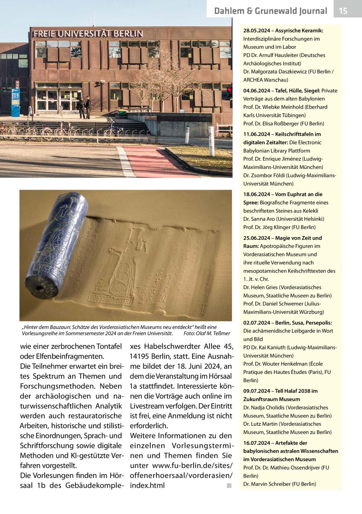 Dahlem & Grunewald Journal 28.05.2024 – Assyrische Keramik: Interdisziplinäre Forschungen im Museum und im Labor PD Dr. Arnulf Hausleiter (Deutsches Archäologisches Institut) Dr. Małgorzata Daszkiewicz (FU Berlin / ARCHEA Warschau) 04.06.2024 – Tafel, Hülle, Siegel: Private Verträge aus dem alten Babylonien Prof. Dr. Wiebke Meinhold (Eberhard Karls Universität Tübingen) Prof. Dr. Elisa Roßberger (FU Berlin) 11.06.2024 – Keilschrifttafeln im digitalen Zeitalter: Die Electronic Babylonian Library Plattform Prof. Dr. Enrique Jiménez (LudwigMaximilians-Universität München) Dr. Zsombor Földi (Ludwig-MaximiliansUniversität München) 18.06.2024 – Vom Euphrat an die Spree: Biografische Fragmente eines beschrifteten Steines aus Kelekli Dr. Sanna Aro (Universität Helsinki) Prof. Dr. Jörg Klinger (FU Berlin) 25.06.2024 – Magie von Zeit und Raum: Apotropäische Figuren im Vorderasiatischen Museum und ihre rituelle Verwendung nach mesopotamischen Keilschrifttexten des 1. Jt. v. Chr. Dr. Helen Gries (Vorderasiatisches Museum, Staatliche Museen zu Berlin) Prof. Dr. Daniel Schwemer (JuliusMaximilians-Universität Würzburg) „Hinter dem Bauzaun: Schätze des Vorderasiatischen Museums neu entdeckt“ heißt eine Vorlesungsreihe im Sommersemester 2024 an der Freien Universität.� Foto: Olaf M. Teßmer  wie einer zerbrochenen Tontafel oder Elfenbeinfragmenten. Die Teilnehmer erwartet ein breites Spektrum an Themen und Forschungsmethoden. Neben der archäologischen und naturwissenschaftlichen Analytik werden auch restauratorische Arbeiten, historische und stilistische Einordnungen, Sprach- und Schriftforschung sowie digitale Methoden und KI-gestützte Verfahren vorgestellt. Die Vorlesungen finden im Hörsaal 1b des Gebäudekomple xes Habelschwerdter Allee  45, 14195 Berlin, statt. Eine Ausnahme bildet der 18. Juni 2024, an dem die Veranstaltung im Hörsaal 1a stattfindet. Interessierte können die Vorträge auch online im Livestream verfolgen. Der Eintritt ist frei, eine Anmeldung ist nicht erforderlich. Weitere Informationen zu den einzelnen Vorlesungsterminen und Themen finden Sie unter www.fu-berlin.de/sites/ offenerhoersaal/vorderasien/ index.html� ◾  02.07.2024 – Berlin, Susa, Persepolis: Die achämenidische Leibgarde in Wort und Bild PD Dr. Kai Kaniuth (Ludwig-MaximiliansUniversität München) Prof. Dr. Wouter Henkelman (École Pratique des Hautes Études (Paris), FU Berlin) 09.07.2024 – Tell Halaf 2038 im Zukunftsraum Museum Dr. Nadja Cholidis (Vorderasiatisches Museum, Staatliche Museen zu Berlin) Dr. Lutz Martin (Vorderasiatisches Museum, Staatliche Museen zu Berlin) 16.07.2024 – Artefakte der babylonischen astralen Wissenschaften im Vorderasiatischen Museum Prof. Dr. Dr. Mathieu Ossendrijver (FU Berlin) Dr. Marvin Schreiber (FU Berlin)  15 15