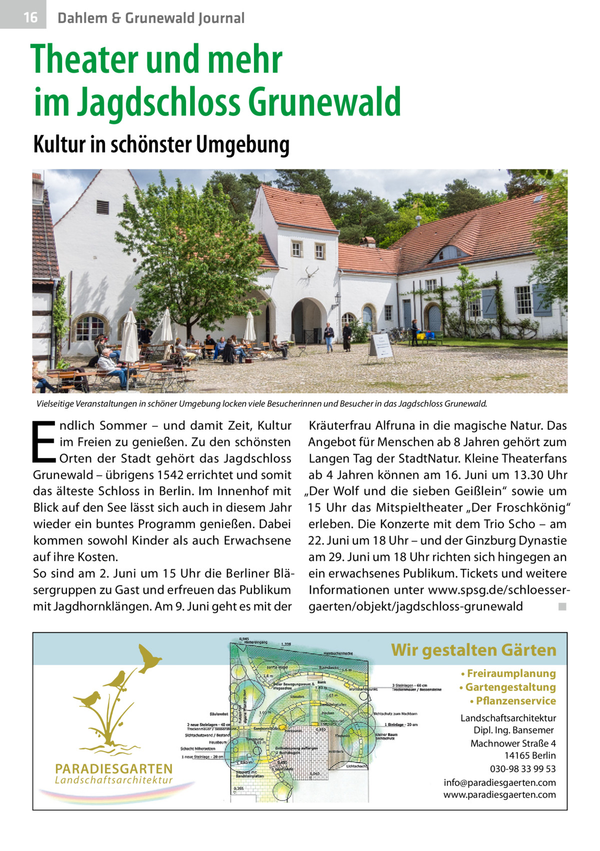 16  Gesundheit Dahlem & Grunewald Journal  Theater und mehr im Jagdschloss Grunewald Kultur in schönster Umgebung  Vielseitige Veranstaltungen in schöner Umgebung locken viele Besucherinnen und Besucher in das Jagdschloss Grunewald.  E  ndlich Sommer – und damit Zeit, Kultur Kräuterfrau Alfruna in die magische Natur. Das im Freien zu genießen. Zu den schönsten Angebot für Menschen ab 8 Jahren gehört zum Orten der Stadt gehört das Jagdschloss Langen Tag der StadtNatur. Kleine Theaterfans Grunewald – übrigens 1542 errichtet und somit ab 4 Jahren können am 16. Juni um 13.30 Uhr das älteste Schloss in Berlin. Im Innenhof mit „Der Wolf und die sieben Geißlein“ sowie um Blick auf den See lässt sich auch in diesem Jahr 15  Uhr das Mitspieltheater „Der Froschkönig“ wieder ein buntes Programm genießen. Dabei erleben. Die Konzerte mit dem Trio Scho – am kommen sowohl Kinder als auch Erwachsene 22. Juni um 18 Uhr – und der Ginzburg Dynastie auf ihre Kosten. am 29. Juni um 18 Uhr richten sich hingegen an So sind am 2. Juni um 15 Uhr die Berliner Blä- ein erwachsenes Publikum. Tickets und weitere sergruppen zu Gast und erfreuen das Publikum Informationen unter www.spsg.de/schloessermit Jagdhornklängen. Am 9. Juni geht es mit der gaerten/objekt/jagdschloss-grunewald� ◾  Wir gestalten Gärten • Freiraumplanung • Gartengestaltung • Pflanzenservice  PARADIESGARTEN Landschaftsarchitektur  Landschaftsarchitektur Dipl. Ing. Bansemer Machnower Straße 4 14165 Berlin 030-98 33 99 53 info@paradiesgaerten.com www.paradiesgaerten.com