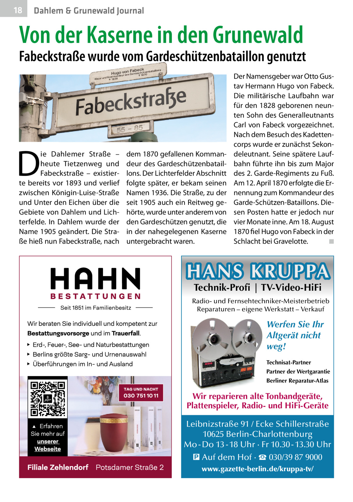 18  Dahlem & Grunewald Journal  Von der Kaserne in den Grunewald  Fabeckstraße wurde vom Gardeschützenbataillon genutzt  D  ie Dahlemer Straße – heute Tietzenweg und Fabeckstraße – existierte bereits vor 1893 und verlief zwischen Königin-Luise-Straße und Unter den Eichen über die Gebiete von Dahlem und Lichterfelde. In Dahlem wurde der Name 1905 geändert. Die Straße hieß nun Fabeckstraße, nach  dem 1870 gefallenen Kommandeur des Gardeschützenbataillons. Der Lichterfelder Abschnitt folgte später, er bekam seinen Namen 1936. Die Straße, zu der seit 1905 auch ein Reitweg gehörte, wurde unter anderem von den Gardeschützen genutzt, die in der nahegelegenen Kaserne untergebracht waren.  Der Namensgeber war Otto Gustav Hermann Hugo von Fabeck. Die militärische Laufbahn war für den 1828 geborenen neunten Sohn des Generalleutnants Carl von Fabeck vorgezeichnet. Nach dem Besuch des Kadettencorps wurde er zunächst Sekondeleutnant. Seine spätere Laufbahn führte ihn bis zum Major des 2. Garde-Regiments zu Fuß. Am 12. April 1870 erfolgte die Ernennung zum Kommandeur des Garde-Schützen-Bataillons. Diesen Posten hatte er jedoch nur vier Monate inne. Am 18. August 1870 fiel Hugo von Fabeck in der Schlacht bei Gravelotte. ◾  HANS KRUPPA Technik-Profi | TV-Video-HiFi  Radio- und Fernsehtechniker-Meisterbetrieb Reparaturen – eigene Werkstatt – Verkauf  Werfen Sie Ihr Altgerät nicht weg! Technisat-Partner Partner der Wertgarantie Berliner Reparatur-Atlas  Wir reparieren alte Tonbandgeräte, Plattenspieler, Radio- und HiFi-Geräte Leibnizstraße 91 / Ecke Schillerstraße 10625 Berlin-Charlottenburg Mo - Do 13 - 18 Uhr · Fr 10.30 - 13.30 Uhr � Auf dem Hof · ☎ 030/39 87 9000 www.gazette-berlin.de/kruppa-tv/
