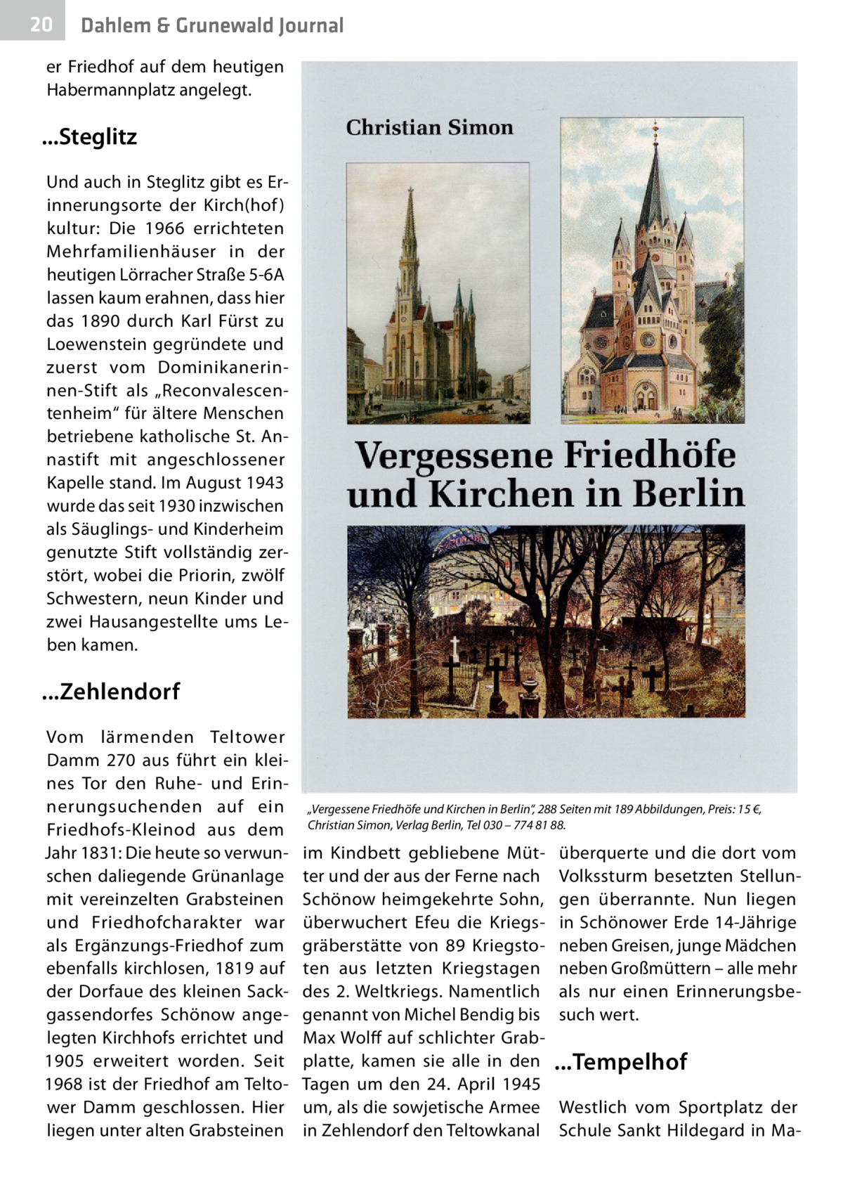 20  Gesundheit Dahlem & Grunewald Journal  er Friedhof auf dem heutigen Habermannplatz angelegt.  ...Steglitz Und auch in Steglitz gibt es Erinnerungsorte der Kirch(hof ) kultur: Die 1966 errichteten Mehrfamilienhäuser in der heutigen Lörracher Straße 5-6A lassen kaum erahnen, dass hier das 1890 durch Karl Fürst zu Loewenstein gegründete und zuerst vom Dominikanerinnen-Stift als „Reconvalescentenheim“ für ältere Menschen betriebene katholische St. Annastift mit angeschlossener Kapelle stand. Im August 1943 wurde das seit 1930 inzwischen als Säuglings- und Kinderheim genutzte Stift vollständig zerstört, wobei die Priorin, zwölf Schwestern, neun Kinder und zwei Hausangestellte ums Leben kamen.  ...Zehlendorf Vom lärmenden Teltower Damm  270 aus führt ein kleines Tor den Ruhe- und Erinnerungsuchenden auf ein Friedhofs-Kleinod aus dem Jahr 1831: Die heute so verwunschen daliegende Grünanlage mit vereinzelten Grabsteinen und Friedhofcharakter war als Ergänzungs-Friedhof zum ebenfalls kirchlosen, 1819 auf der Dorfaue des kleinen Sackgassendorfes Schönow angelegten Kirchhofs errichtet und 1905 erweitert worden. Seit 1968 ist der Friedhof am Teltower Damm geschlossen. Hier liegen unter alten Grabsteinen  „Vergessene Friedhöfe und Kirchen in Berlin“, 288 Seiten mit 189 Abbildungen, Preis: 15 €, Christian Simon, Verlag Berlin, Tel 030 – 774 81 88.  im Kindbett gebliebene Mütter und der aus der Ferne nach Schönow heimgekehrte Sohn, überwuchert Efeu die Kriegsgräberstätte von 89  Kriegstoten aus letzten Kriegstagen des 2. Weltkriegs. Namentlich genannt von Michel Bendig bis Max Wolff auf schlichter Grabplatte, kamen sie alle in den Tagen um den 24.  April 1945 um, als die sowjetische Armee in Zehlendorf den Teltowkanal  überquerte und die dort vom Volkssturm besetzten Stellungen überrannte. Nun liegen in Schönower Erde 14-Jährige neben Greisen, junge Mädchen neben Großmüttern – alle mehr als nur einen Erinnerungsbesuch wert.  ...Tempelhof Westlich vom Sportplatz der Schule Sankt Hildegard in M