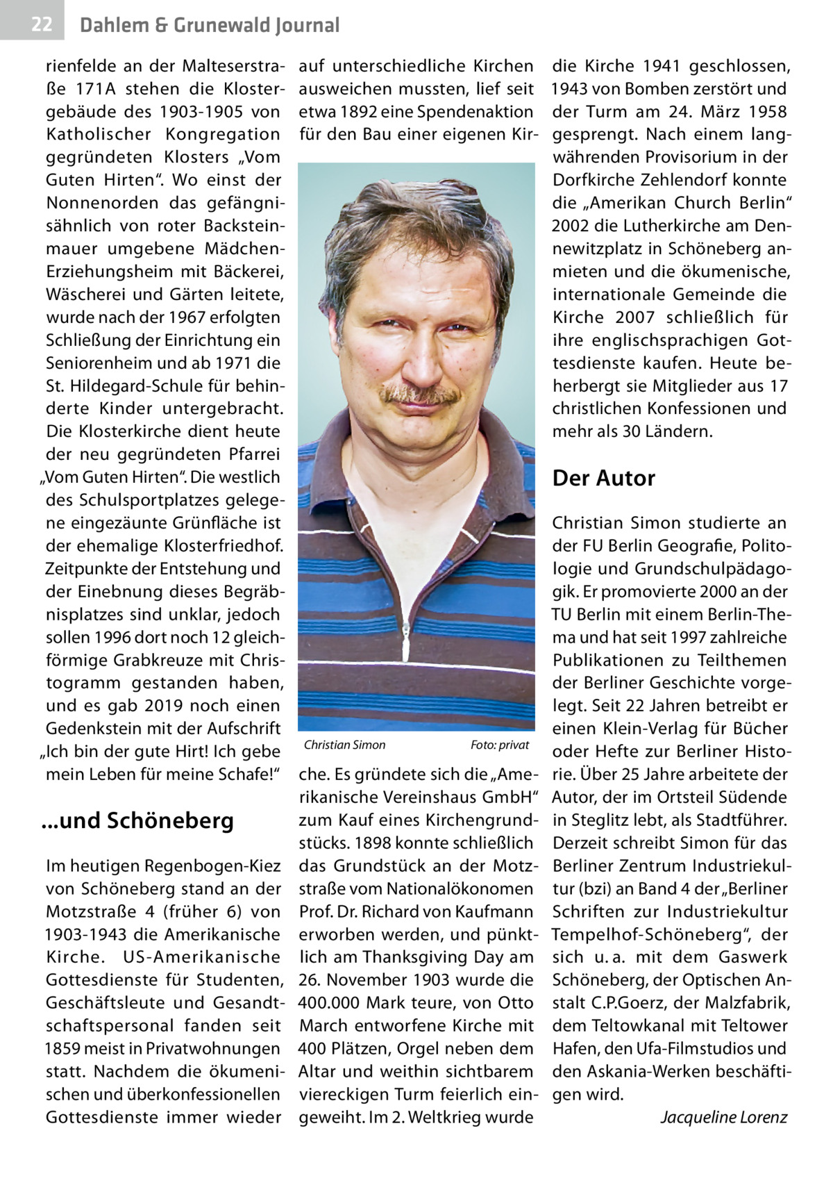 22  Gesundheit Dahlem & Grunewald Journal  rienfelde an der Malteserstraße  171A stehen die Klostergebäude des 1903-1905 von Katholischer Kongregation gegründeten Klosters „Vom Guten Hirten“. Wo einst der Nonnenorden das gefängnisähnlich von roter Backsteinmauer umgebene MädchenErziehungsheim mit Bäckerei, Wäscherei und Gärten leitete, wurde nach der 1967 erfolgten Schließung der Einrichtung ein Seniorenheim und ab 1971 die St. Hildegard-Schule für behinderte Kinder untergebracht. Die Klosterkirche dient heute der neu gegründeten Pfarrei „Vom Guten Hirten“. Die westlich des Schulsportplatzes gelegene eingezäunte Grünfläche ist der ehemalige Klosterfriedhof. Zeitpunkte der Entstehung und der Einebnung dieses Begräbnisplatzes sind unklar, jedoch sollen 1996 dort noch 12 gleichförmige Grabkreuze mit Christogramm gestanden haben, und es gab 2019 noch einen Gedenkstein mit der Aufschrift „Ich bin der gute Hirt! Ich gebe mein Leben für meine Schafe!“  ...und Schöneberg Im heutigen Regenbogen-Kiez von Schöneberg stand an der Motzstraße  4 (früher 6) von 1903-1943 die Amerikanische Kirche. US-Amerikanische Gottesdienste für Studenten, Geschäftsleute und Gesandtschaftspersonal fanden seit 1859 meist in Privatwohnungen statt. Nachdem die ökumenischen und überkonfessionellen Gottesdienste immer wieder  auf unterschiedliche Kirchen ausweichen mussten, lief seit etwa 1892 eine Spendenaktion für den Bau einer eigenen Kir die Kirche 1941 geschlossen, 1943 von Bomben zerstört und der Turm am 24.  März 1958 gesprengt. Nach einem langwährenden Provisorium in der Dorfkirche Zehlendorf konnte die „Amerikan Church Berlin“ 2002 die Lutherkirche am Dennewitzplatz in Schöneberg anmieten und die ökumenische, internationale Gemeinde die Kirche 2007 schließlich für ihre englischsprachigen Gottesdienste kaufen. Heute beherbergt sie Mitglieder aus 17 christlichen Konfessionen und mehr als 30 Ländern.  Der Autor  Christian Simon�  Foto: privat  che. Es gründete sich die „Amerikanische Vereinshaus GmbH“ zum Kauf eines Kirchengrundstücks. 1898 konnte schließlich das Grundstück an der Motzstraße vom Nationalökonomen Prof. Dr. Richard von Kaufmann erworben werden, und pünktlich am Thanksgiving Day am 26. November 1903 wurde die 400.000  Mark teure, von Otto March entworfene Kirche mit 400 Plätzen, Orgel neben dem Altar und weithin sichtbarem viereckigen Turm feierlich eingeweiht. Im 2. Weltkrieg wurde  Christian Simon studierte an der FU Berlin Geografie, Politologie und Grundschulpädagogik. Er promovierte 2000 an der TU Berlin mit einem Berlin-Thema und hat seit 1997 zahlreiche Publikationen zu Teilthemen der Berliner Geschichte vorgelegt. Seit 22 Jahren betreibt er einen Klein-Verlag für Bücher oder Hefte zur Berliner Historie. Über 25 Jahre arbeitete der Autor, der im Ortsteil Südende in Steglitz lebt, als Stadtführer. Derzeit schreibt Simon für das Berliner Zentrum Industriekultur (bzi) an Band 4 der „Berliner Schriften zur Industriekultur Tempelhof-Schöneberg“, der sich u. a. mit dem Gaswerk Schöneberg, der Optischen Anstalt C.P.Goerz, der Malzfabrik, dem Teltowkanal mit Teltower Hafen, den Ufa-Filmstudios und den Askania-Werken beschäftigen wird. � Jacqueline Lorenz