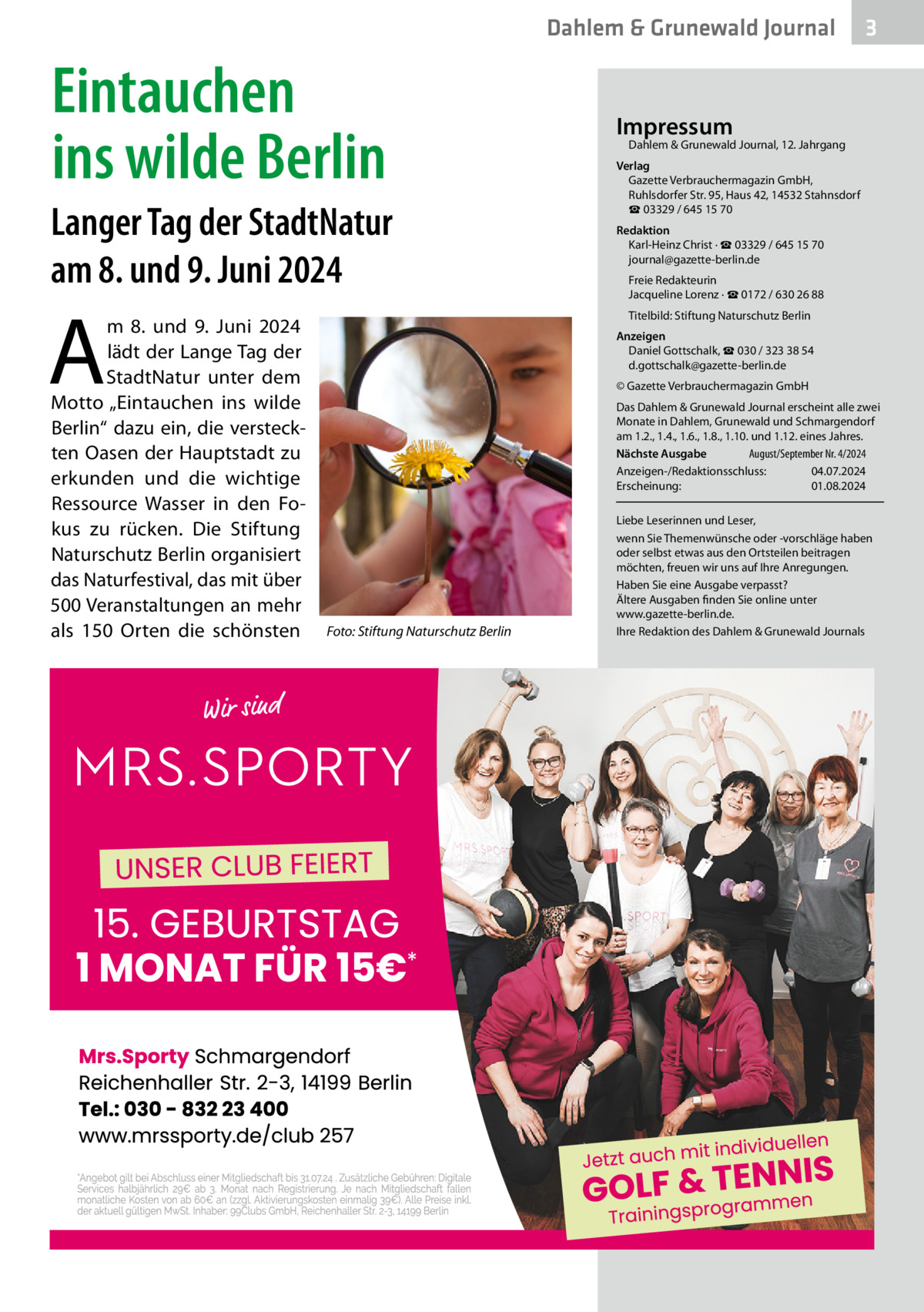 Dahlem & Grunewald Journal  Eintauchen ins wilde Berlin Langer Tag der StadtNatur am 8. und 9. Juni 2024  A  m 8. und 9.  Juni 2024 lädt der Lange Tag der StadtNatur unter dem Motto „Eintauchen ins wilde Berlin“ dazu ein, die versteckten Oasen der Hauptstadt zu erkunden und die wichtige Ressource Wasser in den Fokus zu rücken. Die Stiftung Naturschutz Berlin organisiert das Naturfestival, das mit über 500 Veranstaltungen an mehr als 150  Orten die schönsten  3  Impressum  Dahlem & Grunewald Journal, 12. Jahrgang  Verlag Gazette Verbrauchermagazin GmbH, Ruhlsdorfer Str. 95, Haus 42, 14532 Stahnsdorf ☎ 03329 / 645 15 70 Redaktion Karl-Heinz Christ · ☎ 03329 / 645 15 70 journal@gazette-berlin.de Freie Redakteurin Jacqueline Lorenz · ☎ 0172 / 630 26 88 Titelbild: Stiftung Naturschutz Berlin Anzeigen Daniel Gottschalk, ☎ 030 / 323 38 54 d.gottschalk@gazette-berlin.de © Gazette Verbrauchermagazin GmbH Das Dahlem & Grunewald Journal erscheint alle zwei Monate in Dahlem, Grunewald und Schmargendorf am 1.2., 1.4., 1.6., 1.8., 1.10. und 1.12. eines Jahres. Nächste Ausgabe 	 August/September Nr. 4/2024 Anzeigen-/Redaktionsschluss:	04.07.2024 Erscheinung:	01.08.2024  Foto: Stiftung Naturschutz Berlin  Liebe Leserinnen und Leser, wenn Sie Themenwünsche oder -vorschläge haben oder selbst etwas aus den Ortsteilen beitragen möchten, freuen wir uns auf Ihre Anregungen. Haben Sie eine Ausgabe verpasst? Ältere Ausgaben finden Sie online unter www.gazette-berlin.de. Ihre Redaktion des Dahlem & Grunewald Journals