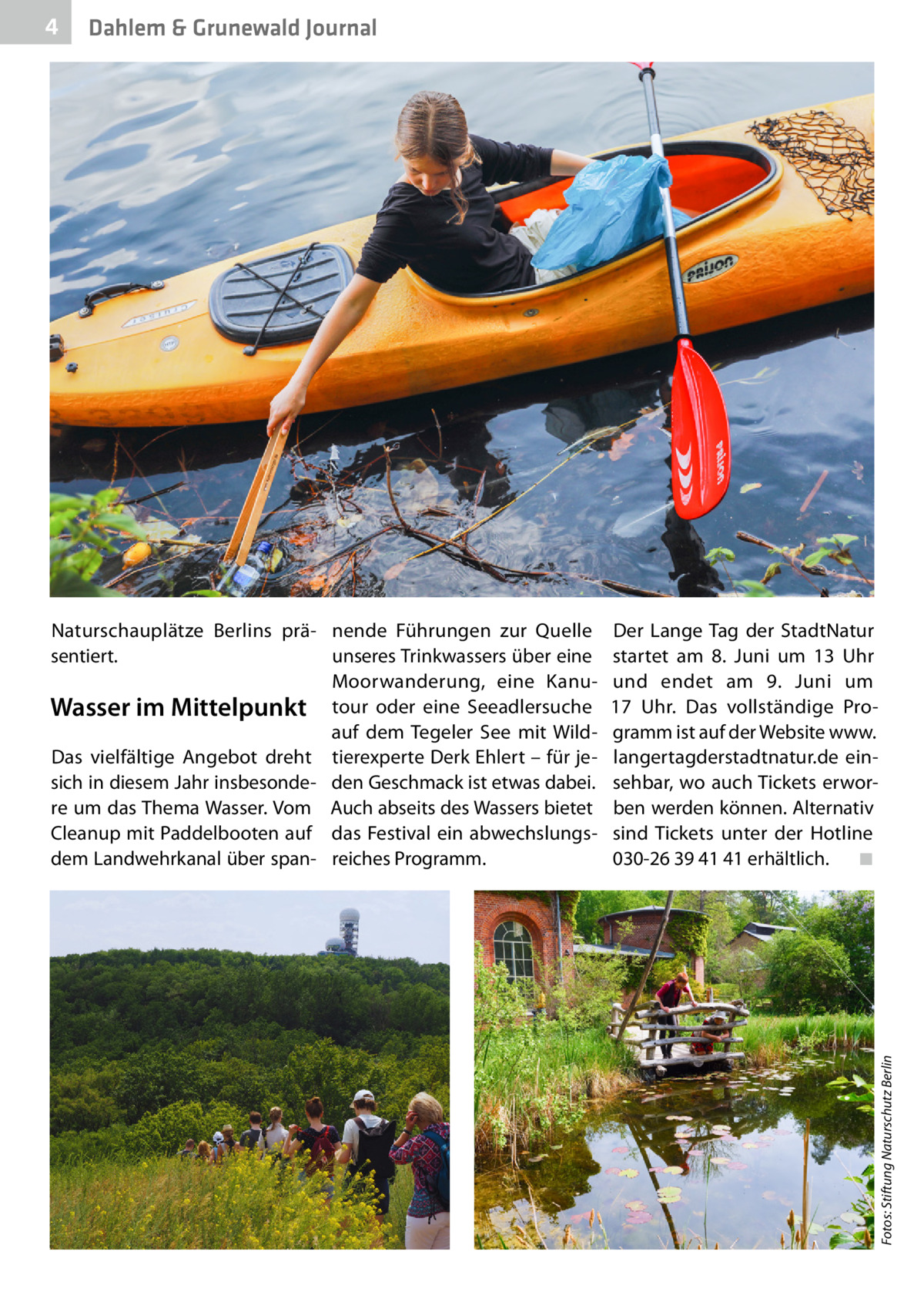 Dahlem & Grunewald Journal  Naturschauplätze Berlins prä- nende Führungen zur Quelle sentiert. unseres Trinkwassers über eine Moorwanderung, eine KanuWasser im Mittelpunkt tour oder eine Seeadlersuche auf dem Tegeler See mit WildDas vielfältige Angebot dreht tierexperte Derk Ehlert – für jesich in diesem Jahr insbesonde- den Geschmack ist etwas dabei. re um das Thema Wasser. Vom Auch abseits des Wassers bietet Cleanup mit Paddelbooten auf das Festival ein abwechslungsdem Landwehrkanal über span- reiches Programm.  Der Lange Tag der StadtNatur startet am 8.  Juni um 13  Uhr und endet am 9.  Juni um 17  Uhr. Das vollständige Programm ist auf der Website www. langertagderstadtnatur.de einsehbar, wo auch Tickets erworben werden können. Alternativ sind Tickets unter der Hotline 030-26 39 41 41 erhältlich.� ◾  Fotos: Stiftung Naturschutz Berlin  4