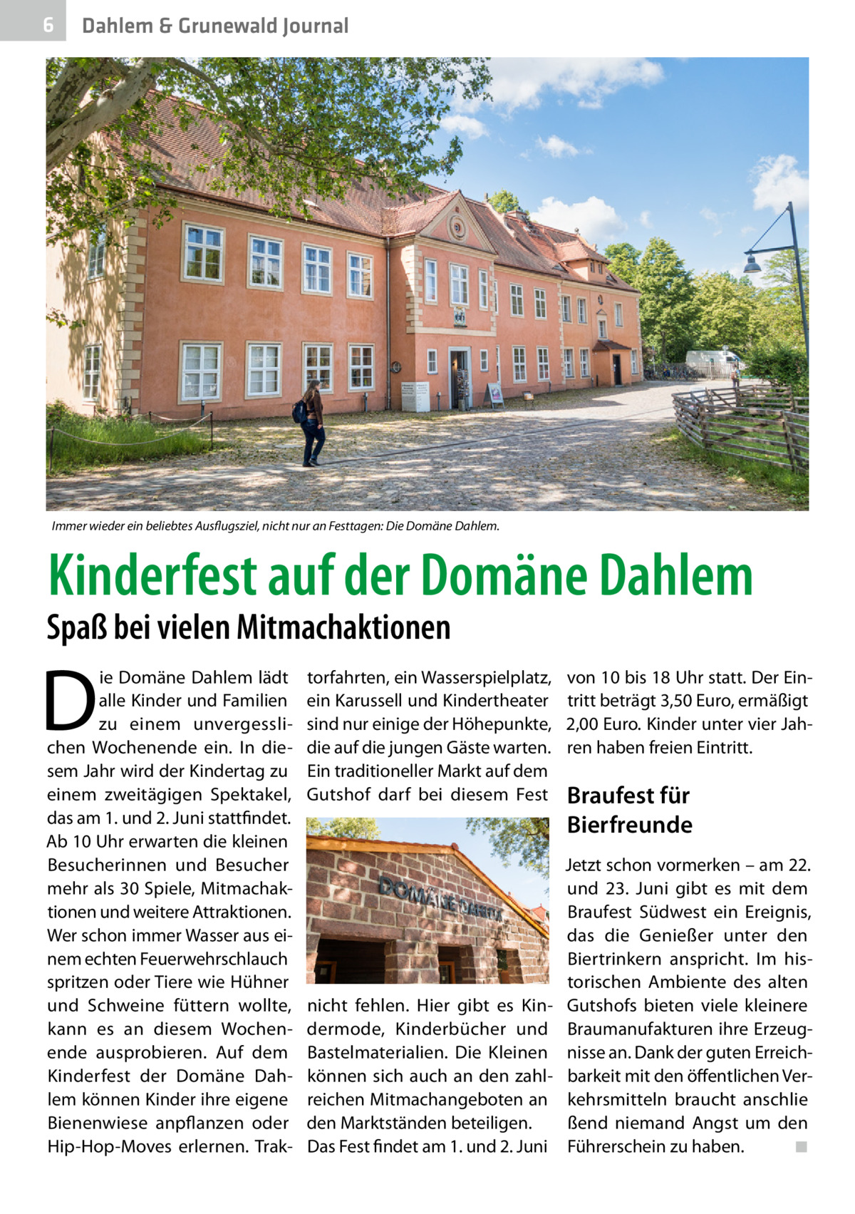 6  Dahlem & Grunewald Journal  Immer wieder ein beliebtes Ausflugsziel, nicht nur an Festtagen: Die Domäne Dahlem.  Kinderfest auf der Domäne Dahlem  Spaß bei vielen Mitmachaktionen  D  ie Domäne Dahlem lädt alle Kinder und Familien zu einem unvergesslichen Wochenende ein. In diesem Jahr wird der Kindertag zu einem zweitägigen Spektakel, das am 1. und 2. Juni stattfindet. Ab 10 Uhr erwarten die kleinen Besucherinnen und Besucher mehr als 30 Spiele, Mitmachaktionen und weitere Attraktionen. Wer schon immer Wasser aus einem echten Feuerwehrschlauch spritzen oder Tiere wie Hühner und Schweine füttern wollte, kann es an diesem Wochenende ausprobieren. Auf dem Kinderfest der Domäne Dahlem können Kinder ihre eigene Bienenwiese anpflanzen oder Hip-Hop-Moves erlernen. Trak torfahrten, ein Wasserspielplatz, ein Karussell und Kindertheater sind nur einige der Höhepunkte, die auf die jungen Gäste warten. Ein traditioneller Markt auf dem Gutshof darf bei diesem Fest  nicht fehlen. Hier gibt es Kindermode, Kinderbücher und Bastelmaterialien. Die Kleinen können sich auch an den zahlreichen Mitmachangeboten an den Marktständen beteiligen. Das Fest findet am 1. und 2. Juni  von 10 bis 18 Uhr statt. Der Eintritt beträgt 3,50 Euro, ermäßigt 2,00 Euro. Kinder unter vier Jahren haben freien Eintritt.  Braufest für Bierfreunde Jetzt schon vormerken – am 22. und 23.  Juni gibt es mit dem Braufest Südwest ein Ereignis, das die Genießer unter den Biertrinkern anspricht. Im historischen Ambiente des alten Gutshofs bieten viele kleinere Braumanufakturen ihre Erzeugnisse an. Dank der guten Erreichbarkeit mit den öffentlichen Verkehrsmitteln braucht anschlie ßend niemand Angst um den Führerschein zu haben. � ◾