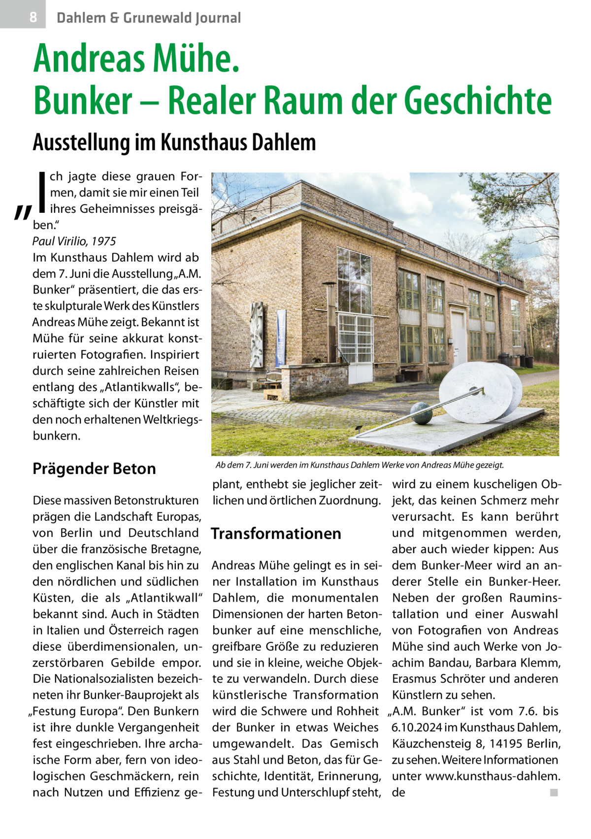 8  Dahlem & Grunewald Journal  Andreas Mühe. Bunker – Realer Raum der Geschichte Ausstellung im Kunsthaus Dahlem  „I  ch jagte diese grauen Formen, damit sie mir einen Teil ihres Geheimnisses preisgäben.“ Paul Virilio, 1975 Im Kunsthaus Dahlem wird ab dem 7. Juni die Ausstellung „A.M. Bunker“ präsentiert, die das erste skulpturale Werk des Künstlers Andreas Mühe zeigt. Bekannt ist Mühe für seine akkurat konstruierten Fotografien. Inspiriert durch seine zahlreichen Reisen entlang des „Atlantikwalls“, beschäftigte sich der Künstler mit den noch erhaltenen Weltkriegsbunkern.  Prägender Beton Diese massiven Betonstrukturen prägen die Landschaft Europas, von Berlin und Deutschland über die französische Bretagne, den englischen Kanal bis hin zu den nördlichen und südlichen Küsten, die als „Atlantikwall“ bekannt sind. Auch in Städten in Italien und Österreich ragen diese überdimensionalen, unzerstörbaren Gebilde empor. Die Nationalsozialisten bezeichneten ihr Bunker-Bauprojekt als „Festung Europa“. Den Bunkern ist ihre dunkle Vergangenheit fest eingeschrieben. Ihre archaische Form aber, fern von ideologischen Geschmäckern, rein nach Nutzen und Effizienz ge Ab dem 7. Juni werden im Kunsthaus Dahlem Werke von Andreas Mühe gezeigt.  plant, enthebt sie jeglicher zeit- wird zu einem kuscheligen Oblichen und örtlichen Zuordnung. jekt, das keinen Schmerz mehr verursacht. Es kann berührt und mitgenommen werden, Transformationen aber auch wieder kippen: Aus Andreas Mühe gelingt es in sei- dem Bunker-Meer wird an anner Installation im Kunsthaus derer Stelle ein Bunker-Heer. Dahlem, die monumentalen Neben der großen RauminsDimensionen der harten Beton- tallation und einer Auswahl bunker auf eine menschliche, von Fotografien von Andreas greifbare Größe zu reduzieren Mühe sind auch Werke von Jound sie in kleine, weiche Objek- achim Bandau, Barbara Klemm, te zu verwandeln. Durch diese Erasmus Schröter und anderen künstlerische Transformation Künstlern zu sehen. wird die Schwere und Rohheit „A.M. Bunker“ ist vom 7.6. bis der Bunker in etwas Weiches 6.10.2024 im Kunsthaus Dahlem, umgewandelt. Das Gemisch Käuzchensteig  8, 14195  Berlin, aus Stahl und Beton, das für Ge- zu sehen. Weitere Informationen schichte, Identität, Erinnerung, unter www.kunsthaus-dahlem. Festung und Unterschlupf steht, de� ◾