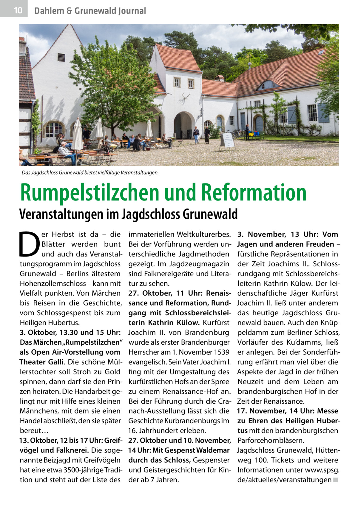 10  Dahlem & Grunewald Journal  Das Jagdschloss Grunewald bietet vielfältige Veranstaltungen.  Rumpelstilzchen und Reformation  Veranstaltungen im Jagdschloss Grunewald  D  er Herbst ist da – die Blätter werden bunt und auch das Veranstaltungsprogramm im Jagdschloss Grunewald – Berlins ältestem Hohenzollernschloss – kann mit Vielfalt punkten. Von Märchen bis Reisen in die Geschichte, vom Schlossgespenst bis zum Heiligen Hubertus. 3. Oktober, 13.30 und 15 Uhr: Das Märchen „Rumpelstilzchen“ als Open Air-Vorstellung vom Theater Galli. Die schöne Müllerstochter soll Stroh zu Gold spinnen, dann darf sie den Prinzen heiraten. Die Handarbeit gelingt nur mit Hilfe eines kleinen Männchens, mit dem sie einen Handel abschließt, den sie später bereut… 13. Oktober, 12 bis 17 Uhr: Greifvögel und Falknerei. Die sogenannte Beizjagd mit Greifvögeln hat eine etwa 3500-jährige Tradition und steht auf der Liste des  immateriellen Weltkulturerbes. Bei der Vorführung werden unterschiedliche Jagdmethoden gezeigt. Im Jagdzeugmagazin sind Falknereigeräte und Literatur zu sehen. 27.  Oktober, 11  Uhr: Renaissance und Reformation, Rundgang mit Schlossbereichsleiterin Kathrin Külow. Kurfürst Joachim  II. von Brandenburg wurde als erster Brandenburger Herrscher am 1. November 1539 evangelisch. Sein Vater Joachim I. fing mit der Umgestaltung des kurfürstlichen Hofs an der Spree zu einem Renaissance-Hof an. Bei der Führung durch die Cranach-Ausstellung lässt sich die Geschichte Kurbrandenburgs im 16. Jahrhundert erleben. 27. Oktober und 10. November, 14 Uhr: Mit Gespenst Waldemar durch das Schloss, Gespenster und Geistergeschichten für Kinder ab 7 Jahren.  3.  November, 13  Uhr: Vom Jagen und anderen Freuden – fürstliche Repräsentationen in der Zeit Joachims  II.. Schlossrundgang mit Schlossbereichsleiterin Kathrin Külow. Der leidenschaftliche Jäger Kurfürst Joachim II. ließ unter anderem das heutige Jagdschloss Grunewald bauen. Auch den Knüppeldamm zum Berliner Schloss, Vorläufer des Ku’damms, ließ er anlegen. Bei der Sonderführung erfährt man viel über die Aspekte der Jagd in der frühen Neuzeit und dem Leben am brandenburgischen Hof in der Zeit der Renaissance. 17.  November, 14  Uhr: Messe zu Ehren des Heiligen Hubertus mit den brandenburgischen Parforcehornbläsern. Jagdschloss Grunewald, Hüttenweg  100. Tickets und weitere Informationen unter www.spsg. de/aktuelles/veranstaltungen�◾