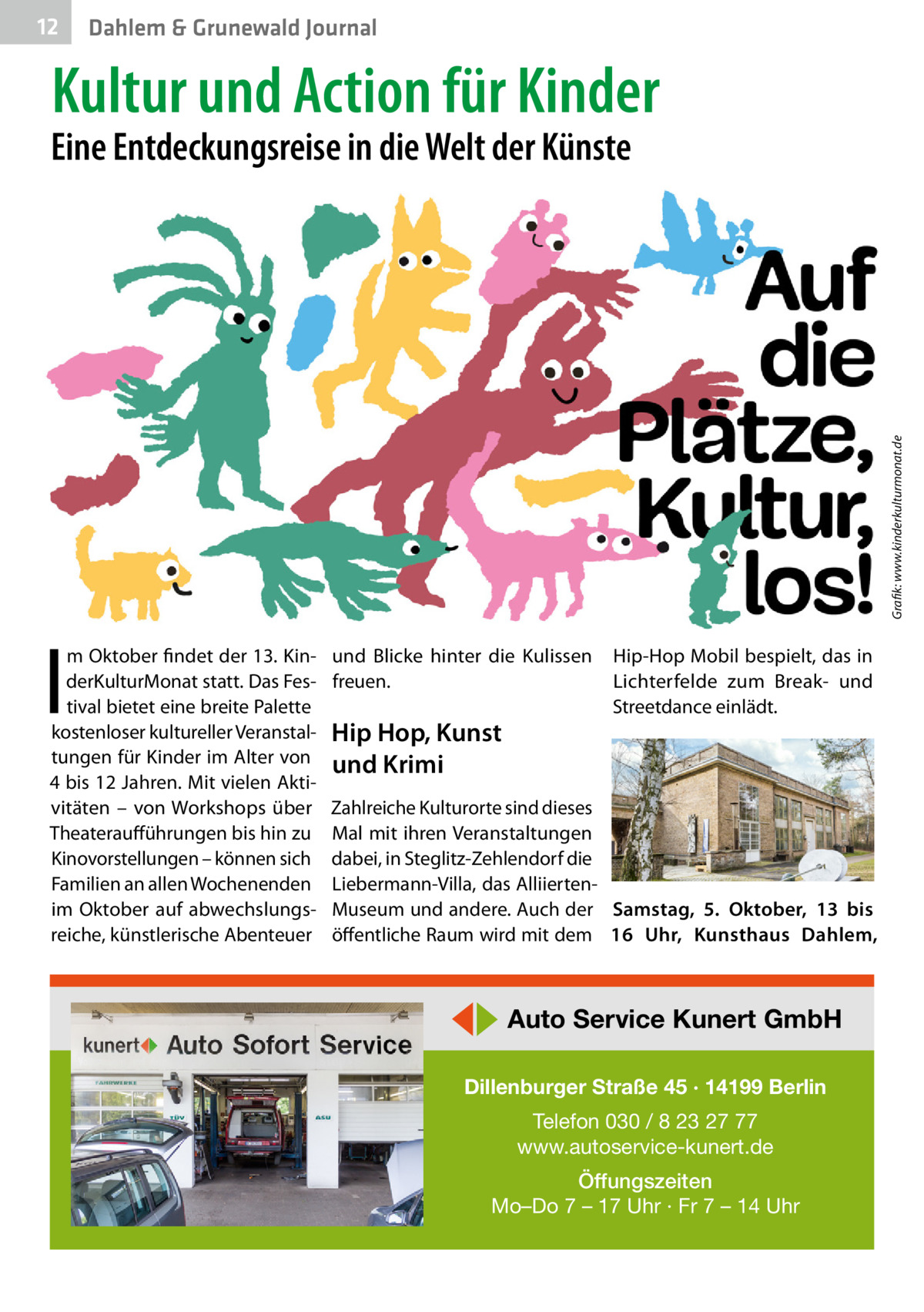 12  Dahlem & Grunewald Journal  Kultur und Action für Kinder  Grafik: www.kinderkulturmonat.de  Eine Entdeckungsreise in die Welt der Künste  I  m Oktober findet der 13. KinderKulturMonat statt. Das Festival bietet eine breite Palette kostenloser kultureller Veranstaltungen für Kinder im Alter von 4 bis 12 Jahren. Mit vielen Aktivitäten – von Workshops über Theateraufführungen bis hin zu Kinovorstellungen – können sich Familien an allen Wochenenden im Oktober auf abwechslungsreiche, künstlerische Abenteuer  und Blicke hinter die Kulissen freuen.  Hip Hop, Kunst und Krimi  Hip-Hop Mobil bespielt, das in Lichterfelde zum Break- und Streetdance einlädt.  Zahlreiche Kulturorte sind dieses Mal mit ihren Veranstaltungen dabei, in Steglitz-Zehlendorf die Liebermann-Villa, das AlliiertenMuseum und andere. Auch der Samstag, 5.  Oktober, 13 bis öffentliche Raum wird mit dem 16  Uhr, Kunsthaus Dahlem,  ◀▶ Auto Service Kunert GmbH Dillenburger Straße 45 · 14199 Berlin Telefon 030 / 8 23 27 77 www.autoservice-kunert.de Öffungszeiten Mo–Do 7 – 17 Uhr · Fr 7 – 14 Uhr